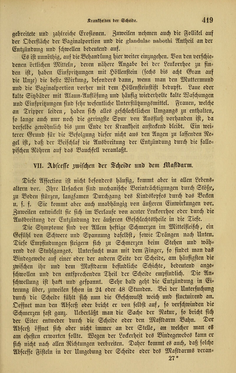 gebreitete wnb ^alEjIreid^e ©roftonen. ßw^^t^^n nef)tnen auä} bie ^olItM auf ber Oberfläche ber 53agmalportton unb bte glandulae nabothi 91[nt!^etl an ber (gntjünbimg itnb fd)tüellett bebeutenb auf. ^g tft unnotl^tg, auf bteS3e^nbIung ^ter tüetter emjuge^en. ^Son ben berfc^te^ beneu örtitdjen 5DätteIn, bereu uä'^ere Eingabe bei ber Seuforrijoe ^u fin= beu tft, ^aben (giufpri^ungeu mit ^oHeuftetu (fecf)^ bi§ ac^t ®rau auf bie Uu^e) bie befte SBirfuug, befouberg bann, iüeuu man ben 9J?uttermunb unb bie 55aginalportion bortjer mit bem §i3nenfteiu[tift bebupft. Saue ober falte ©i^bäber mit Sllaun^^luflbfung unb l^äuftg tüieberljolte falte SBafc^uugen unb Siufpri^uugen fiub fe!)r tüefentlic^e Unterftü^ungSmiltel. grauen, icelc^e an Mp^er leiben, I)abeu fid) aüeg gefd)led^tli(^en Umgang^ ju enthalten, fo lange auc^ nur noc^ bie geringste (S:pur bon ^lugflug borl^anben ift, ba berfelbe gen^ö^nlid) big jum @nbe ber tranf^eit anftecfenb bleibt. (Sin iüei- terer ®runb für bie Befolgung biefer nic^t aug ben klugen ^u laffenben 9?e* gel ift, ba§ ber ^eifc^laf bie 5lu^breitung ber Sntjünbung burd) bie faEo- pifd^en ^o^ren auf ba^ Sauc^feH beranlaßt. VII. %bfa\fc 3tütfd)m tJer Sdjntre imtr trnn illa(!trarm. 3)iefe ^Iffection ift nid)t befonberg :^äufig, !ommt aber in aüen ?eben§* altern ber. O^re tltfad)en finb med)anifd)e S3eeinträd)tigungen burc^ Stoße, gu 5Boben ftürjen, langfamen ®urd)gaug beg finbgfopfeö burd^ bag ^eden u. f. f. ©ie fommt aber anä} unabhängig bon äugeren (Sintoirfungen bor. Butoeilen enttoidelt fie ftdi im SSerlaufe bon acuter ?eu!orr^oe ober burc^ bie ^luöbreitung ber Sutjünbiwg ber äugeren ©efc^lec^tät^eile in bie S^iefe. !5)ie (Si)mptome fiub bor Mem heftige ©c^merjen im gjJittelfleifd), ein ©efü^l bon ©d^tüere unb ©|)annuug bafelbft, fotoie ©rängen nad) Unten. ®iefe (gmpfinbungen fteigern fic^ ju ©d^mer^en beim @te!)en unb ioäl^^ renb beö ©tu^lgangeö. Unterfud^t man mit bem Ringer, fo ftnbet man ba§ 53inbegetüebe auf einer ober ber aubern ©eite ber (Scheibe, am l^äuftgften bte jtüifc^en il}r unb bem ^D^aftbarm befinblid;e @d)id^te, bebeutenb ange= fd}toDlIen unb ben entfpredbenben Z^di ber ©d)eibe empfinblid^. ®ie 5ln^ fc^toeUung ift Ijaft unb gefpannt. <Bd)x balb ge:^t bie (Sntjünbung in dU terung über, jutoeilen fd^on in 24 ober 48 ©tunbeu. S3ei ber Unterfud^ung burcb bie (Scheibe fü^lt fic^ nitn bie ©efd^toulft ioeid) unb fluctuirenb an. Deffnet man ben 5Ibfce§ ober brid^t er bon felbft auf, fo t>erfd;toinben bte ©d^merjen faft gan^. Ueberlägt man bie ^a6^^ ber ^atur, fo brid)t fic^ ber Siter enttoeber burd^ bie ©d^eibe ober ben 9}laftbarm S3a:^n. S)er 5lbfce6 ijffnet ftd^ aber nidl^t immer an ber ©teEe, an toeld>er man e3 am etjeften erioarten foHte. SBegen ber Soder'^eit beg 33inbegen3ebe§ !ann er fid) nic^t uacl) allen 9?id^tungen berbreiten. S)al)er fommt e^ au(^, bag fold^e 3lbfceffe giftein in ber Umgebung ber ©d^eibe ober be^ SJJaftbarm^ beran= 27*