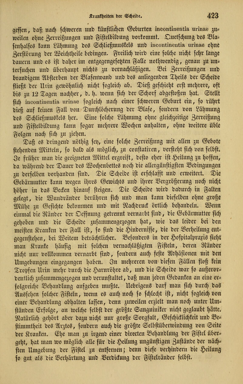 Reffen, tag na(^ fc^tt)ereti unb fünftUc^en ©eBurtett incontinentia urinae ju^ tüeilen oI)ne Betrelßungen unb ^^iftelbilbung i3or!ommt. Ouetfd^ung beö ^Ia= fen^dfeg fann ^ä^muitg be^ (Sc^Uegmugfelö unb incontinentia urinae o^ite ßerftcvung ber Söeic^tl^eile bebmgen. i^^^^i^i'^ ^^rb eine folc^e nid)t fe^r lange banern unb eg tft bal)er im entgegengefe^ten ^aHe not^njenbtg, genau ju un= tevfuc^en unb üBeii)au^t nt(i)t§ ^u t)erna(^Iägigen. ^et S^^'^^tßwngen unb branbigem 5lbftevBen ber ^(afentüanb unb be^ anüegenben ZljziU ber ©d^etbe fliegt ber Uvin genjol^nüd^ nid)t fogleid) aB. S)teg gefd^ieljt erft mehrere, oft Big ju 12 3:agen nad)l}er, b. :^. iüenn fid) ber @(^orf abgeftcgen f)at ©tetit fic^ incontinentia urinae fogleid^ uac^ einer fc^tüereu @eBurt ein, fo riü^rt bieg auf feinen gaU i?on ®urd^löd)erung ber iötafe, fonbern i)on i^äl^mung beö ©diUegntugfelä ^er. ©ine foldje ?ä:^mung ol^ne gletd)jeitige äß^'^etgwng unb i^iftelbilbung !ann fogar mel^rere Söoc^en an'^alten, c'^ne Vceitere üBle folgen nad) fi(^ ju jie^en. 2)ag e^ brtngenb nbf^tg fei), eine folc^e B^^^'^tgung mit aHen ju ©eBote fte^enben ^Mtteln, fo Balb ai^ miigtii^, ^u conftatiren, ux\td)t fic^ oon felBft. -öe frül)er man bie geeigneten SJ^ittel ergreift, befto e'^er ift Leitung ^u ^offen, ba toä^renb ber ®auer beö Sßoc^enBetteg noc^ bie aUergünftigften Sebingungen .ju berfelBen oorl)anben finb. ®ie ©c^eibe ift erfc^lafft unb ertoeitert. ®ie ©eBärmutter !ann toegen itjreg @eioi(^tg unb i^rer S5ergrbgerung noc^ nid^t l^ö^er in ba^ iSeden hinauf fteigen. S)ie ©djeibe toirb baburd^ in galten getegt, bie Sßunbränber Berü^^ren fi(^ unb man fann biefelBen ol^ne groge Wix^t in @efid)te Befommen unb mit D^ac^brud ijrtlid^ Bel^anbeln. SBenn einmal bie S^änber ber Deffnung getrennt t>ernarBt finb, bie ©eBärmutter fic^ geljoBen unb bie ©c^^eibe ^^ufammengejogen ^at, wk bag leiber Bei ben meiften trauten ber %aU ift, fo finb bie §inberniffe, bie ber ^erl^eitung ent= gegenftel;en. Bei Söeitem Beträd^tlid^er. 33efonberg in ber ^ofipital^rajcig fielet man Sl'ranfe :^äufig mit foI(^en oernac^Iägigten giftein, bereu Stänber nid^t nur ijoEfommen oernarBt finb, fonbern auc^ fefte 3lb^äftonen mit ben UmgeBungen eingegangen :^aBen. -Ön me'^reren oon biefen gäEen flog fein S^ro^fen Urin me'^r burd^ bie ^axnxö^xi ab, unb bie ©d^eibe toar fo augeror^ bentUdj ^ufammengejogen unb oerunftaltet, bag man jeben ©ebanfen an eine er^ folgreic^e S3e^anblung aufgeBen mugte» UeBrigen^ barf man fi(^ burci^ ba§ lugfel;en foldjer ^^ifteln, Voenn eö aud) noc^ fo fc^te^t ift, nid)t fogleic^ i)Ort einer 33et)anbtung abgalten laffen, benn .^utoeilen erhielt man noc^ unter Um^ ftänben (Erfolge, an ioel(^e felBft ber grogte ©anguinifer nid^t geglauBt !)ätte, 5Ratürli(^ geleert aBer ba,^u nic^t nur groge ©orgfalt, ©efc^idlid^teit unb ^e* ftimmt^eit beö Irjteö, fonbern aud^ bie grogte ©elBftüBertoinbung bon ©eite ber Traufen. S^e man ju irgenb einer birecten ^e^anblung ber giftel üBer^ ge'^t, f)at man too mogüd^ alle für bie Rettung ungünftigen äuftänbe ber näd^= ften UmgeBung ber giftet ^u entfernen; benn biefe i?erl)inbern bie Teilung fo gut als bie 35erl)ärtung unb SSerbidung ber giftelränber felBft.