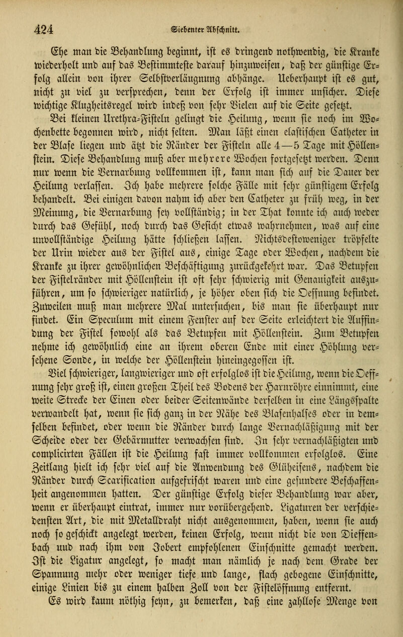 (H)t man bie S3e^anblun3 beginnt, tft eg bringenb notl^wenbtg, bie ^ranfe ö)ieber{)oIt unb auf bag ^efttmmtefte bavauf l^injutüeifen, bag ber günftige (Sr= folg aUdn bon t!£;rer ©elBfttjerläugnung aB^nge. HeBer^au^t tft e6 gut, nt(^t ju inet ju ijerf^red^en, benn ber (Srfolg ift immer unfic^er, 3)iefe iüid^tige Äg'^eit^regel tüirb inbeg t)on fe^r fielen auf bie ©eite gefegt. S5ei fleinen Uret^ra^gifteln gelingt bie §eilung, tüenn fie noc^ im SBo* (^enbette 16egonnen iüirb, nicBt feiten. Tlan lägt einen elaftifc^en (5atl)eter in ber ^lafe liegen unb ä^t bie 9?änber ber giftein alle 4—5 2^age mit^öKen* ftein. !S)iefe Öel)anblung muß aBer meljrere 2[Bod)en fortgefe^t tüerben. ©enn nur iüenn bie 55ernarBung bollfommen ift, !ann man f{(^ auf bie ®auer ber Teilung t)erlaffen. -5d) l^aBe mel^rere feiere %aät mit fe'^r günftigem (Srfclg Bel^anbelt. S3ei einigen babon na!^m id^ aber ben ^atljeter ^u frül^ tceg, in ber Slleinung, bie ißernarBung fei) boUftänbig; in ber Si^^t fonnte ic^ au(^ n>eber burc^ ba§ @efü!^l, nod) burd) ba^ @efid)t ettüa^ iüa^rnel)men, tüaö auf eine unt>ollftänbige Teilung l^ätte fc^liegen laffen. ^^ic^tSbeftotDeniger tröpfelte ber Urin tuieber au§ ber giftel auS, einige S^age ober Söoc^en, nad^bem bie ^ran!e ^u t^rer getoöl^nlic^en ^efc^äftigung 5urüdge!e^,rt toaw S)ag 53etu^fen ber giftelränber mit ^oHenftein ift oft fe^r fd^tüierig mit @enauig!eit augju* fü^^ren, um fo fd)tt)ieriger natürlidi, je l)Dl)er oBen fid) bie Deffnung Befinbet. ßutoeilen mug man mel^rere Mal unterfudien, Big man fie üBerl^aupt nur fittbet. (Sin ©^eculum mit einem genfter auf ber @eite erleichtert bie 5luffin= bung ber giftel fon)o!^( al^ bag betupfen mit §cllenftein. 3^ betupfen ne'^me i^ getoöl^nlic^ eine an i!^rem oBeren (Snbe mit einer §ö!^lung oer* fel)ene ©onbe, in tüelc^e ber §öEenftein ^ineingegoffen ift. 35iel fc^toieriger, langwieriger unb oft erfolglos ift bie Teilung, iuenn bieOeff* nung feljr grog ift, einen großen 3^^eit beg ^obeng ber ^arnroBre einnimmt, eine toeite ©trede ber Sinen ober Beiber ©eitentüänbe berfelBen in eine SängSfpalte bertoanbelt l)at, toenn fie fid^ gan^ in ber d}ai)t be§ ^lafenl)alfe§ ober in bem* felBen Befinbet, ober toenn bie Räuber burd) lange 35ernac^lägigung mit ber ©(j^eibe ober ber ©eBärmutter i^erioac^fen finb. -3n fe!^r i^ernadjlagigten unb com^jlicirten gäHen ift bie §eilung faft immer ijolltommen erfolglog. (Sine ßeitlang l^ielt id^ fel)r ijiel auf bie ^Intoenbung beg (55lü!^eifeng, nad)bem bie ^^änber burd^ ©carification aufgefrifc^t ioaren unb eine gefunbere 33ef(^affen= l^eit angenommen Ijatten. ®er günftige (Srfolg biefer Sel^anblung ioar aBer, tojenn er üBer^aupt eintrat, immer nur ijorüBerge^enb. Ligaturen ber oerfd^ie^ benften 5lrt, bie mit SD^etaübra'^t mä}t aufgenommen, IjaBen, ioenn fie aud^ nod^ fo gef(^idt angelegt toerben, feinen Erfolg, toenn nid^t bie oon S)ieffen' BacE> uub nad^ i^m i?on ^'oBert em^fol^lenen (Sinfd^nitte gemacht toerben. Oft bie Sigatur angelegt, fo mad^t man nämlid^ je nad^ bem @rabe ber ©^annung me^r ober toeniger tiefe unb lange, flad^ geBogene (Sinfd^nitte, einige Linien Big ju einem l^alBen 3^^ ^^^ ber giftelöffnung entfernt. (gg toirb faum nötl^ig fe^n, gu Bemerken, bag eine ja^llofe ^enge i^oti