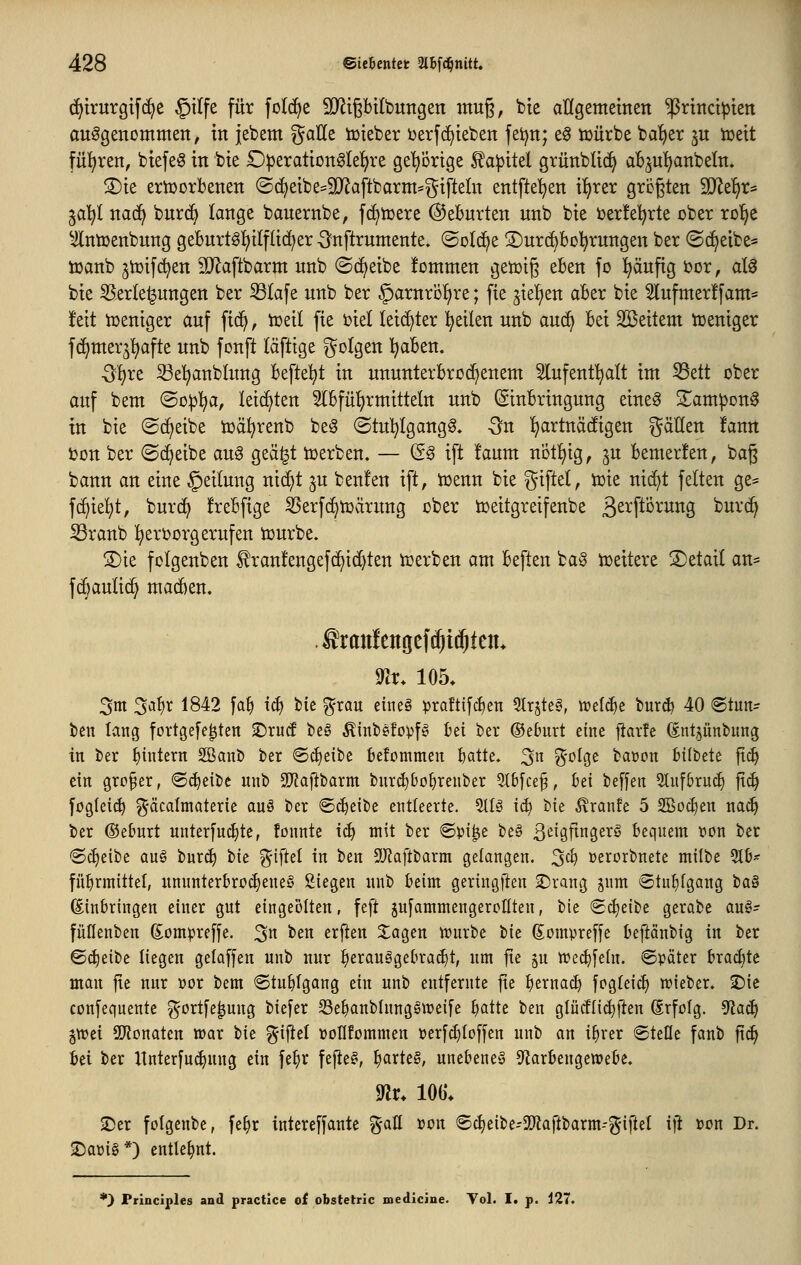 (^trurgtfcEje §ilfe für folcfje TOpUbungen ittu§, bie aUgememen ^rtitct^ten aufgenommen, in jebem ^aUe iDteber berfc^ieben fet)n; eg tt)ürbe ba'^er ju tueit fülfjren, btefeg in bie £)|)eration0lef)re gel^orige £a)3itel grünblicf) aBju'^anbeln» S)ie erworbenen (Sc^eibe^SJiaftbarm^^^ifteln entfte'^en iljrer größten M^i)X^ ja^t naä} bnrc^ lange bauernbe, f(^tt)ere ©eburten unb bie ber!e!^rte ober ro'^e ^^ntoenbung geburtöl^ilflic^er -Snftrumente. ©olc^e ©urc^bo^rungen ber ©c^eibe« tüanb jnjifc^en iD^aftbarm unb (Scheibe !ommen getoig eben fo ^äufig bor, al0 bie S5erle^ungen ber ^lafe unb ber ^arnrofjre; fie ^iel^en aber bie 2lufmer!fam== jfeit iüeniger auf fid^, toeit fie biel leichter l^eilen unb auc^ bei Söeitem tüeniger fd^mer^'^afte unb fonft läfttge folgen I^aben. -5I)re 33e'^anb(ung beftel^t in ununterbrochenem Slufent^att im 53ett ober auf bem (So:pl^a, leichten 2(bfül)rmitteln unb Einbringung eine^ S^ampon^ in bie ©c^eibe toä^renb be^ ©tu^Igang^. Qn I)artnä(figen gäüen !ann bon ber ©c^eibe au§ geä^t toerben. — (Sg ift !aum not^^ig, §u bemerfen, bag bann an eine Teilung nic^t ^u benfen ift, toenn bie i^nftel, toie nid^t fetten ge= ^k^t, burd^ frebfige 3Serf(^iüärung ober toeitgretfenbe ßerftörung burc^ iBranb !^ert)orgerufen tourbe. S)ie folgenben ^ranfengefc^ic^ten tcerben am beften ba§ loeitere detail an* fc^auti(^ madien. .®ran!enöef(^t(^teiu ^r* 105. 3m 2^l)x 1842 fa^ tcf) tk %xavL eineö ^raftifc^en 5tr5te§, welche burd) 40 ®tun- ben lang fortgefe^ten ©rud beg ßinbefopfg bei ber ©eburt eine fiarfe (int^ünbung in ber f)intern Sßanb ber ©cfjeibe befcmmen batte. 3^^ %^^^^ baoon bilbete fic^ ein großer, ^ä^^i'iit unb SJJaftbarm bnrc^bo^renber 5t6[ce§, bei beffen Slufbruc^ fic^ fogIet(^ ^'äcalmaterie au§ ber ®d)eibe entleerte. 5tlg iä) Ut ^ranfe 5 SBoc^en naä) ber ©ebnrt unterfuc^te, föimte iä) mit ber @pi^e be§ 3^i9fi9€^^ bequem \)on ber @(i)eibc QUO bur^ tu %i\kl in ben SÜf^aftbarm gelangen. 3^^ »erorbnete milbe 5tb- fü^rmittel, ununterbrochenes Stegen nub beim geringfien 2)rang jum «Stutitgang taä (Einbringen einer gut eingeölten, feft sufammengercHten, bie (£cf)eibe gerabc auö- füflenben Sompreffe. 3 ben erften Xagen tt)urbe tk (Eompreffe beftänbig in ber ©^eibe liegen gelaffen unb nur ^erauägebrad)t, um fte ^u n?e4)fe(n. ©päter brachte man fie nur »or bem ©tn^fgang ein unb entfernte fte b^i^nac^ fogfeic^ njieber. 3)ic confequente ^-ortfe^nug biefer S3ebanblung§tt?eife b^tte ben glüc!lid)|ien (Srfofg. 5tac^ p>ti SDtonatcn war t>u %\\td üollfommen üerf^Ioffen unb an i^rer (gteüe fanb ft(^ bei ber Unterfu(^ung ein fe^r fefteS, ^axU^, unebenes Sfiarbeugetuebe, mv. 106. 2)er folgenbc, fe§r iutereffante %ciü von 6c^eibe-3[)Zaftbarm-g-ifteI i\t »on Dr. 2)aüi§*) entlehnt. *} Principles and practice of obstetric medicine. Vol. I. p. i27.