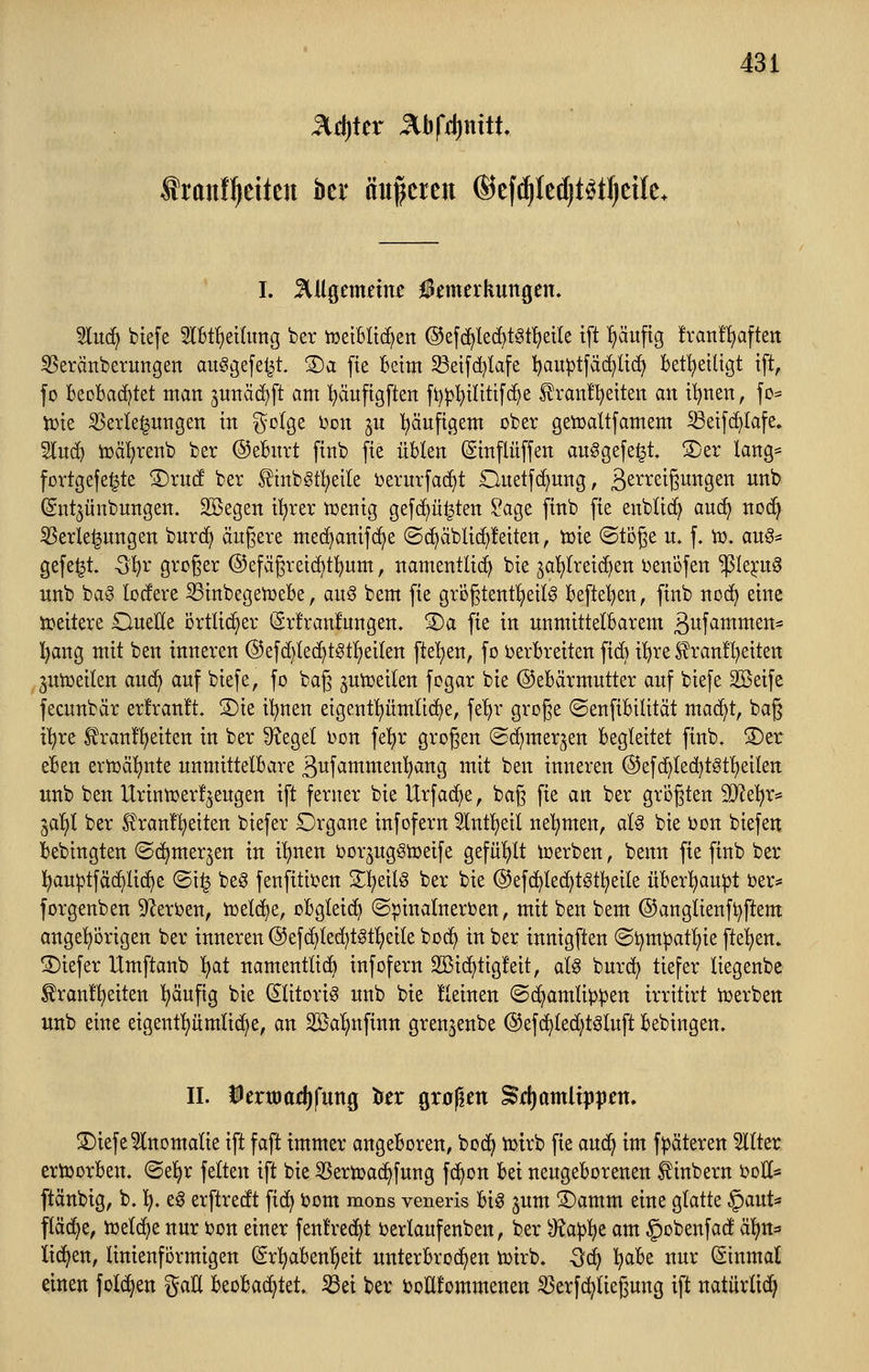 ^(i)Ux Jlbfd)nttt Sranf^eiten bei* äußeren ©efi^Iedjt^tfjcile* I. ^lUöemnnir f ^merkungen. 5luc^ biefe Slbtfietlung ber tüeiBltc[)ert ©efd^led^töt^etle ift ^äuftg !ran!^aftert ^erättberungen ausgefeilt. S)a fie Beim 33ei[d)Iafe l^auptfäc^ltc^ bet!^eiltgt tft, fo beobachtet man junäc^ft am ^äuftgften ft)|3!^tltttfc^e £ranf'!^etten an tljnen, fo= tt>ie Verlegungen in i^olge l^on ju l^äuftgem ober getcaltfamem Setfd}Iafe. Sluc^ iüä^renb ber ©eburt ftub fie üblen (Sinflüffen auSgefe^t. S)er lang- fortgefe^te !Dru(f ber finb^tl^eile i^erurfad^t Onetfd^ung, ä^^^^iß^^Ö^tt unb (Sntjünbungen, Söegen i^rer tüenig gefd^ü^ten ?age finb fie eubUc^ aud) noc^ Verlegungen burd^ äugere med^anifd^e (Sd)äbli(^!eiten, tote ©tijge u. f. to. aus- gefegt. Q^v großer ®efägrei(^t!^um, namentlich bie jal^Ireid^en i^enijfen ^le^utS unb baS lodere S3inbegetüebe, auS bem fie grögtent^eilS befte'^en, finb noc^ eine ttjeitere OueEe örtlicher (Srfranlungen. S)a fie in unmittelbarem ßufammen* l^ang mit ben inneren ®efd}lec^tStl)eiten ftet)en, fo ijerbreiten fid) it)re £ran!l)eitett juiüeilen auci^ auf biefe, fo baß ^unjeiten fogar bie ©ebärmutter auf biefe 2Seife fecunbär erfranft. S)ie il^nen eigentliümüc^e, fe'^r große ©enfibilität mac^t, baß il^re ^ranfl^eiten in ber Siegel bon fe!)r großen (Sd^merjen begleitet finb. S)er eben ertüäf)nte unmittelbare ßufammenl^ang mit ben inneren ®efd^led)tstl)eilen unb ben Urintcerf^eugen ift ferner bie Urfac^e, baß fie an ber größten SD^e'^r* iai)l ber f ranü^eiten biefer Organe infofern 5lnt!^eil nehmen, aU bie i)on biefen bebingten (Sd^merjen in i'^nen iJor^ugSiüeife gefüljlt icerben, benn fie finb ber l^au^tfäc^Iid^e ©i^ beS fenfitii^en S^^eilS ber bie ©efd^lec^tstl^eile über^iau^t ber* forgenben ^Zeri^en, iüel^e, obgleidf) (Spinalnerven, mit ben bem ©anglienft^ftem angel^origen ber inneren @ef(^ted^tst!^eile bod^ in ber innigften (Si)mpatl)ie fte^jen» 2)iefer Umftanb l}at namentlich infofern 2Bid[)tig!eit, als burd^ tiefer liegenbe ^ranfi^eiten ^äufig bie (Klitoris unb bie lleiuen ©d^amlippen irritirt tüerben unb eine eigent^^ümlidje, an S25al)nfinn gren^enbe @ef(^ted;tsluft bebingen. II. iertoof^fung to Qxo^m ^djamlxpptn. ©iefe^lnomalie ift faft immer angeboren, bod^ tütrb fie andci im fpäteren 5llter ertoorben. ©el^r feiten ift bie Vertvad^fung fd^on bei neugeborenen ^inbern i^oH* ftänbig, b. ]^. eS erftredt fid^ Jjom mons veneris bis jum ®amm eine glatte §aut« fläche, iüelc^e nur i?on einer fenfred^t t>erlaufenben, ber <)^ap^e am §obenfad äljn* lid^en, linienformigen (gr^abeuT^eit unterbrod^en tuirb. -öd^ ^abe nur Einmal einen fold^en gaU UcH^Ut ^d ber i?oH!ommenen Verfd^ließung ift natürltd^