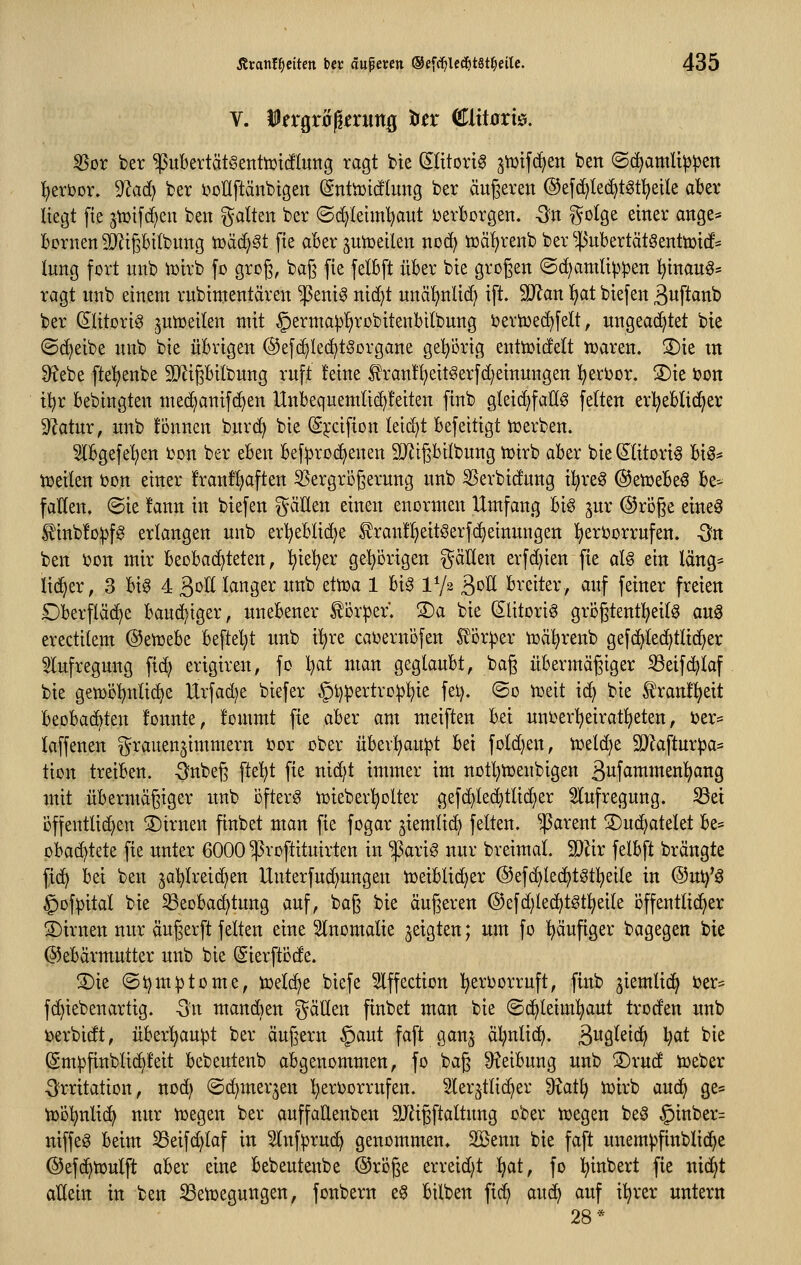 V. ifrgr0)lfrung Idtx €litoxk. ^or ber ^itbertätSertttütcflung ragt bte Slitorig gtüifd^en ben ©c^amli^^en ^eröor. '>Itad) ber i^ollftänbtgen (SntiDtctlung ber äußeren ©efd^lec^töt^eik akr liegt fte jtüifc^en ben galten ber ©(^letm't^aut DerTborgen. -3n gotge einer ange* Bornen ^ipitbung tüäc^St fte aber jutueilen no(^ tüä^renb ber ^4>ubertätgenttüic!* lung fort nnb iüirb fo grog, baf3 fie felbft über bie großen ©(^amti|)pen ^inauö* ragt nnb einem rnbintentären '^enig nic^t unäf)nUd) ift. Wart Ijat biefen äwftcinb ber (Jlttori^ jun^eilen mit §erma^!)rDbitenbilbnng berioec^felt, ungeachtet bie ©d^eibe nnb bie übrigen ©efc^lec^tSorgane ge!^örig enttoict'elt iraren. S)ie m ^ebe ftel^enbe 3)ZipiIbung ruft feine S^ran!^eit§erfd;einungen l^eri)or. 2)ie bon i!)r bebingten med^anif(^en Unbequemlic^feiten finb gleid^faEg fe(ten erl^eblic^er dlatnx, unb können burd) bie (Sj:cifton Ieid)t befeitigt iüerben. Ibgefe'^en üon ber eben bef^rodjenen 9JligbiIbnng ujirb aber bie (JHtorig big* tüeilen i)on einer !ranfl)aften ^ergriigernng unb ^Serbidung Ü^re^ ©enjebeö be^ fallen. @ie !ann in biefen ^äUen einen enormen Umfang big jur ©roße eineg Rinbfo^fg erlangen unb erl^eblidje ^ranll^eitöerfd^einungen l^ertorrufen. -Sn ben bon mir beobachteten, ^ie!^er gehörigen gäHen erfd)ien fte alg ein lang:= lid^er, 3 big 4 ^oU langer unb dtoa 1 big IV2 B^^ breiter, auf feiner freien £)berfläd^e bauchiger, unebener ^ör^ef. S)a bie Slitorig grögtent!^eilg aug erectilem ©enjebe beftel)t unb i!^re caoernbfen £ör^er n^ä^^renb gefi^led^tlid^er 5lufregung fic^ erigiren, fo l}at man geglaubt, bag übermägiger S3eif(^laf bie getDÖl^nlic^e Urfad)e biefer §t)pertro:p^ie fei), ©0 n^eit id; bie ^ranÜ^eit beobachten fonnte, !ommt fie aber am meiften bei uni^erl^eiratl^eten, i)er* laffenen Frauenzimmern ijor ober übevl^ait^t bei fold}en, toeld)e 5D?aftur^a* tion treiben. -3?nbeg ftel^t fie nidjt immer im notl)tt)enbigen 3iif^^ittenl)ang mit übermägiger unb bfterg lüieber'^olter gefd)le(^tlic^er ^lufregnng. ^et offentlid^en ®trnen finbet man fie fogar ^iemlid) feiten. ^|5arent 2)ud)atelet be* pbac^tete fte unter 6000 ^roftituirten in $arig nur breimal. 9}Ur felbft brängte [16} bei ben jaljlreid)en Unterfud^ungen tüeiblic^er ®efd)ted)tgt!^eile in ®ut)'g ^ofpital bie ^eobad^tung auf, bag bie äugeren @efd;Ied^tgtl^eile öffentlicher S)irnen nur äugerft feiten eine Slnomalie geigten; um f0 !^äufiger bagegen bie (Gebärmutter unb bie ^ierftöde. S)ie ©tjm^tome, toelc^e biefe Slffection l^ertjorruft, finb jiemlic^ ber? fd}iebenartig. Qn mandien fällen finbet man bie ©c^leiml^aut troden unb toerbidt, über^u^t ber äugern §aut faft gan^ äl;nli(^. B^gleic^ l^at bie Smpfinblic^feit bebeutenb abgenommen, fo bag 9?eibung unb 3)rud lieber ■O^rritation, nod) ©c^merjen l^erborrufen. ^ler^tlid^er ü^atl; n)irb aud^ ge* tt)D!^nli(^ nur tüegen ber auffaüenben 3Jägftaltung ober toegen beg §inber= niffeg beim S3eifc^laf in ^Inf^ruc^ genommen. SBenn bie faft unem^finblid^e ©efc^tüulft aber eine bebeutenbe @röge erreid)t Ifat, fo l^inbert fie nid^t allein in ben ^ett)egungen, fonbern eg bilben fid^ aud) auf il^rer untern 28*