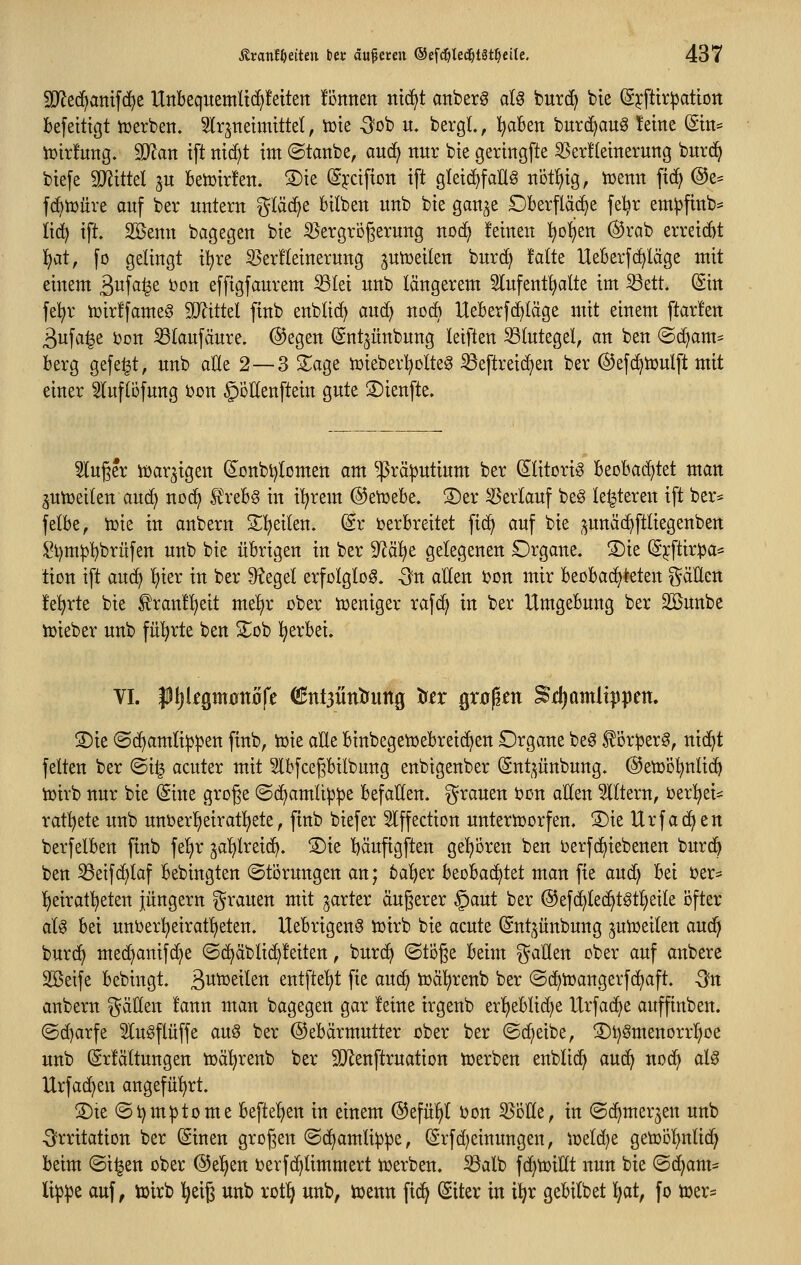 9}^e(^amfc^e Unbequemltc^fetten ionnett ni(^t anberg a(g burd) bte (Sjcftir^ation befetttgt tüerben» 5lrjnettttittel, tüte -3ob u. bergt., l^aBen burd^aug leine (Sin* Vütrfung. 9}lan tft ntci^t tttt ©tanbe, aucfi nur bie gertngfte ^erüetnerung bnrd^ biefe Tliikl ^u Betüirfen. ®te (S^xifton tft gletd^faU^ tiotl^tg, tüenn ftc^ @e^ fd^tüüre auf ber untern gtäd^e bilben unb bte gan^^^e Oberfläche fe^r em^finb:= ttd^ tft. Söenn bagegen bte Vergrößerung noc^ feinen l^otjen @rab erretcbt ^at, fo gelingt iljre SSerfleinerung jun3eilen burd^ falte Ueberfdaläge mit einem ^n^ai^t Don effigfaurem SSlei unb längerem 5lufent^alte im S3ett. (Sin fe^r tüirffameö Mittd ftnb enblid) auc^ nodb Ueberfc^läge mit einem ftarfen 3ufa^e i)on Slaufäure. @egen Snt^ünbung letften Blutegel, an ben @c^am^ berg gefegt, unb aUe 2—3 S^age iüieber^oto ^eftreicl^en ber ©efc^toulft mit einer Slufliifung bon ^oEenftein gute 5)ienfte. Singer iüar^igen (i^onbtjlomen am ^rä!putium ber (Slitori^ beobad)tet man ^utoeilen aud) nod^ S^rebg in i'^rem ©et^ebe. S)er Verlauf beg le^teren tft ber* felbe, tüie in anbern 2;!^eilen. (5r verbreitet ftc^ auf bie ^^unäc^ftliegenben i^l)m:pl)brüfen unb bie übrigen in ber 9^äl^e gelegenen Organe. ®ie (S^ftir^ja^ tion ift au(^ l)ier in ber Siegel erfolglos, -^n allen Don mir beobachteten gäUcn feierte bie ^raiaf^eit me!^r ober toeniger rafd> in ber Umgebung ber 2öunbe luieber unb fü'^rte ben 2;;ob l^erbei. VI. pijlegmünöfe ^ntjütitfuttg te großen ^djamltppen. S)ie ©(^amlippen ftnb, toie alle binbegetüebreic^en Organe be0 f ör^jer^, nid^t feiten ber ©i^ acuter mit Slbfcegbilbung enbigenber (Snt^^unbung. ©etüo^nlic^ toirb nur bie @ine große ©(^amli^pe befallen, grauen bon allen filtern, t)er^ei^ rat!^ete unb unoerI)eiratl)ete, ftnb biefer Slffection untertoorfen. S)ie Urfac^en berfelben ftnb fel)r jal)lreic^. S)ie l)äuftgften gel^i5ren ben ijerfd^iebenen burd^ ben 53eifd)laf bebingten (Störungen an; bal)er beobachtet man fie auc^ bei ijer* l)eirat!^eten Jüngern grauen mit ^arter äußerer §aut ber ®efd^lec^t^t!^eile i3fter aU bei unt>er!^eiratl)eten. Uebrigenö toirb bie acute (Sntjünbung ^utoeilen an6} burd^ mec^anifd)e ©d^äbli(^feiten, burc^ ©töße beim gaUen ober auf anbere Söeife bebingt. ßutüeilen entfte'^t fie auc^ toäljrenb ber ©c^tüangerfcEjaft. -3fn anbern gäHen fann man bagegen gar feine irgenb er'^eblidie Urfad^e anffinben. ©d)arfe Slugflüffe au§ ber ©ebärmutter ober ber ©c^eibe, S)t)§ntenorrI)oe unb ßrfältungen toäl^renb ber SJlenftruation toerben enblid) auc^ no(^ al^ Urfac^en angefü'^rt. S)ie (St)m:ptome beftel)en in einem ©efül^l Don Volle, in ©c^merjen unb •Irritation ber (Sinen großen ©d^amli^^e, ^rfd)einungen, ii3eld)e getoöl)nlid^ beim ©i^en ober @el^en Derfc^timmert toerben. S3alb fdjtoillt itun bie ©djant* li^jpc auf, toirb l^eiß unb rotl^ unb, toenn ftc^ (Siter in i^r gebilbet ^at, fo tüer=