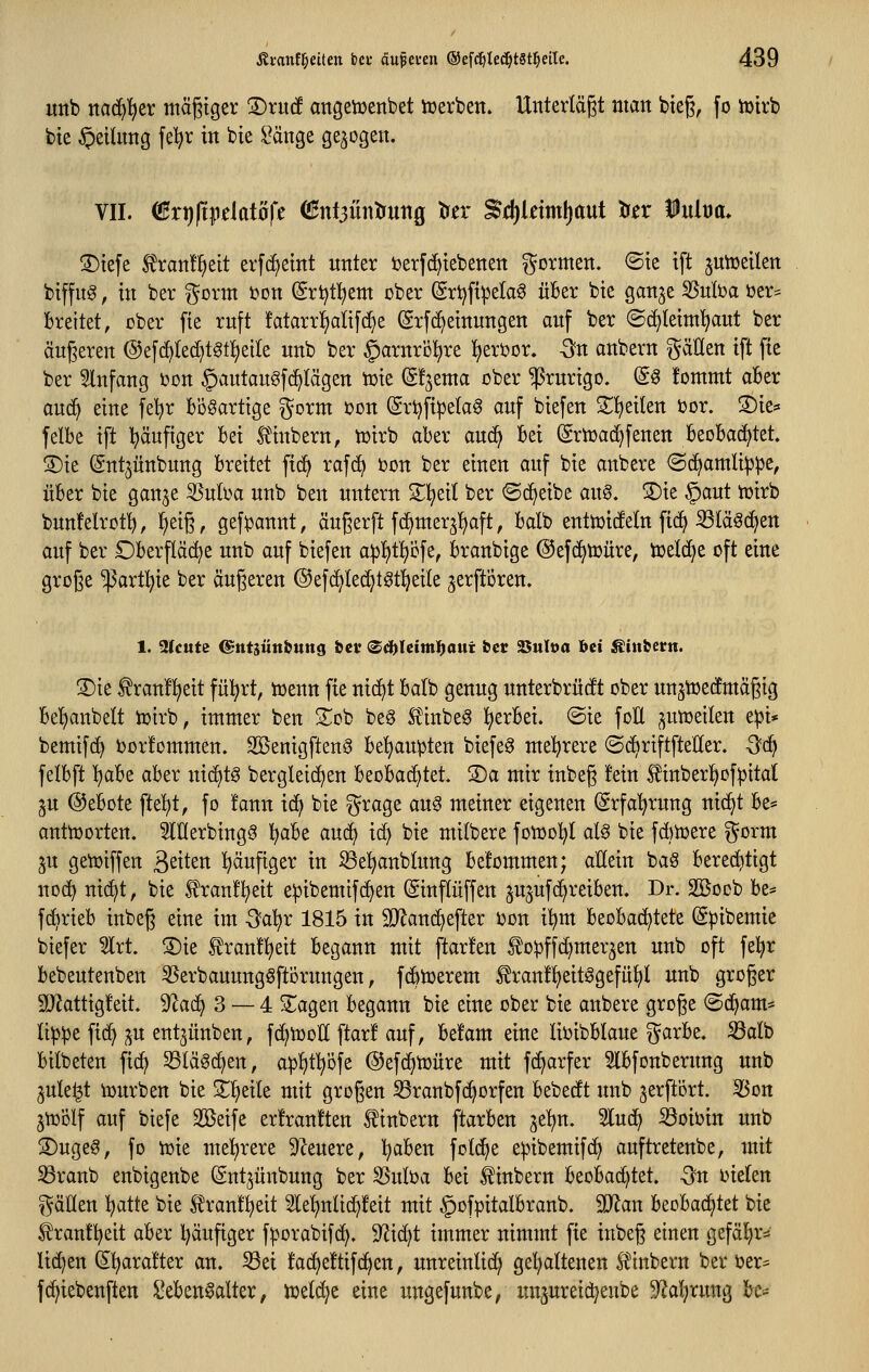 uttb nac^'^er mäßiger S)rutf angetüenbet tcerben. Unterlägt man bieg, fo iüirb bte §etUmg feljr in bie Sänge gebogen. VII. (Bxtjft^üatoft (!Hnt3Üntruttg tuer ^dl)lnml)aut trer iult)a> S)tefe 5?ran!^eit erfd^etnt unter toerfd^tebenen formen, ©te ift jutDeilen biffug, in ber %oxm i?ott (Sri^tl^em ober (Sr^fipela6 über bie gan^e 55nfoa ijer= Breitet, ober fte ruft !atarrlf)ati[(^e (Erf(^einungen auf ber ©c^Ieim^ut ber äußeren @efc^(ed^t6tl)eile unb ber §arnri31^re l^eri^or. -3?n anbern fällen ift fie ber 2lnfang bon §autaugfd^Iägen tüie (gfjema ober Prurigo. (So fommt aBer aud^ eine fe^r Bösartige ^orm i^on ©rijfi^ela^ auf biefen Sl^eiten bor. S)te* felbe ift l^äufiger Bei H'inbern, iüirb aber auc^ Bei (Srtüad^fenen BeoBac^tet. S)ie (Sntjünbung Breitet fid^ rafd^ i?on ber einen auf bie anbere ©d^amlippe, üBer bie gan^e SSuba unb ben untern Z1i)tii ber «Sd^eibe aix^, S)ie ^aut tüirb buuMrot^, ^eiß, gef^annt, äugerft fc^merjljaft, Balb enttüicfetn fic^ SSläöcf^en auf ber OBerfläc^e unb auf biefen apl^tt)efe, Branbige ©efc^toüre, tüelcf^e oft eine große ^artl^ie ber äußeren ©efd^ted^t^tl^eile jerftören. 1. 2lcute ©tttjünbttttg &ci' <Zd)Uittti)aui fecc Suloa ^ii Äinbern. 3)ie f ranü^eit fü^rt, tüenn fte nic^t Balb genug unterbrüdt ober unstoedmäßig Be'^anbelt ioirb, immer ben 2;^ob beg Stinbeg l^erBei. ©ie foÜ ^umeiten e^i* bemifc^ ijorfommen. Sßenigftenö Be'^aupten biefe^ meK)rere ©d^riftfteHer. -3c^ felBft l^aBe aBer ni(^tg bergleic^en BeoBa^tet. S)a mir inbeß fein tober!£)Df:pital ^u @eBote ftel^t, fo !ann ic^ bie i^rage aug meiner eigenen (grfa'^rung nic^t Be* anttoorten. ^lUerbing^ l^aBe auc^ id} bie milbere foiüo'^l al^ bie fdiioere ^^orm ju getoiffen Seiten l^äuftger in Sel^anblung Bekommen; allein baS Bered^tigt noc^ nic^t, bie franfi^eit epibemifd^en (Sinflüffen jujufd^reiBen. Dr. Söocb Be* fc^rieB inbeß eine im Qa\)x 1815 in SJ^anc^efter i)on il^m BeoBad^tete (Spibemie biefer Irt. ®ie tranlt^eit Begann mit ftarfen ^o^ffc^mer^en unb oft fe^r Bebeutenben 35erbauung6ftörungen, fdbitjerem ^ranfl^eitögefü^t unb großer 2Jkttig!eit. ^aä} 3 — 4 ^agen Begann bie eine ober bie anbere große ©d^am* li^^e fi(^ p ent^ünben, fc^tooll ftar! auf, Befam eine lioibBIaue ^arBe, S3alb Bilbeten fi(^ 95lä^(^en, aplitl^öfe @efd^toüre mit fd^arfer SlBfonberung unb ^ule^t iDurben bie 3^1^eile mit großen S3ranbfc^orfen Bebedft unb jerftört. 35ott jtüolf auf biefe Sßeife er!ran!ten ^inbern ftarBen je^n. 5lud^ ^oioin unb S)ugeg, fo iüie met)rere 9^euere, l^aBen fotd^e eipibemifdf) auftretenbe, mit Sßranb enbigenbe Sntjunbung ber 5Suba Bei ^inbern BeoBad)tet. -^n i^iefen t^äHen Ijatte bie Slranf^eit lel^ntid^feit mit ^ofpitalBranb. Man BeoBac^tet bie ^ranflf^eit aBer l)äufiger f^orabifd^. 9^id)t immer nimmt fte inbeß einen gefäl^rv liefen (5^ara!ter an. ^ei fadjeftifd^en, unreinlich ge^ltenen Ä^inbern ber oer= fd^iebenften SeBen^alter, loelc^e eine ungefunbe, un^ureic^enbe 9^al;rung Bc*