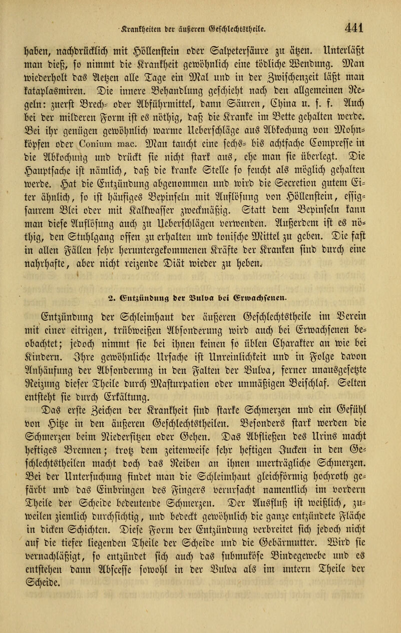 l^aben, itac^brücflid^ mit ^ollenftetn ober (Sd^eterfäure ju ä^en. Unterlägt man bieg, fo nimmt bie ^ran!^eit getübljnlid} eine t'öbli(^e SBenbung. Tlan Vöieberl^olt baö ?le^en aUe 2^age ein Tlal nnb in ber ä^tf^^njeit lägt man !ata^Ia§miren. S)ie innere ^Sel^anblung gefd)iel^t nad) ben allgemeinen 9?e* geln: jnerft ^red)- ober 5lbfü^rmittet, bann (Säuren, ^l)ina u. f. f. 2lu(ft Bei ber milberen gorm ift eS nbt^ig, bag bie f ran!e im 33ette gehalten icerbe. 33ei i^r genügen geiüöl^nlic^ n^arme UeBerfd^Iäge au§ ^IBfoc^nng bon Wo^n^ !i3^fen ober Conimn mac. 5D^an taucht eine fe^§= Bi§ a(^tfac^e ^om^reffe in bie 5lB!Dd)img nnb brüdt fie nid)t ftar! ang, e!)e man fie üBerlegt. S)ie §au^tfad)e ift nämlic^, bag bie !ran!e (Stelle fo fend)t alg moglid) gehalten iDerbe. §at bie Snt;^ünbnng aBgenommen nnb iüirb bie ©ecretion gutem (Si- ter äl^ntid), fo ift :^äufige§ ^e^infeln mit ^luflöfung t3on ^öttenftein, effig= faurem ^(ei ober mit ^alft^affer ^iüedmägtg. (Statt bem ^e:pinfeln !ann man biefe luflofung auc^ jn UeBerf^Iägen ijerioenben. 5lugerbem ift eg no* t!^ig, ben (Stu!)[gang offen ^u er!^alten nnb tonifd)e Wittd ju geBen. S)ie faft in aUen gätten fel)r l^eruntergefommenen Gräfte ber Traufen finb buri^ eine na^x^a\tz, aBer nid^t reijenbe ®iät toieber ^u T^eBen. 2. ©«tjüttfeung &ct 25uloa hei ©rnjadjfcnett. (Snt^^^ünbung ber ©c^teim!)ant ber äugeren @efc^Ied)töt^ei(e im S5erein mit einer eitrigen, trnBn)eigen ^IBfonberung iüirb anc^ Bei (Srtoad)fenen Be* oBa^tet; jebo(^ nimmt fie Bei il^nen feinen fo üBIen S^rafter an tüie Bei ^inbern. -ö^re getool^nlic^e IIrfa(^e ift llnreinlid)!eit unb in gotge baOon ^Inl^äufung ber ^Bfonbernng in ben galten ber ^nloa, ferner nnauggefe^te S^eijung biefer 2;^eile bnrd) 9J^aftur|3ation ober nnmägigen 53eifc^laf. «Selten entfielet fie burd) (Srfältung. S)ag erfte äet^^^i^ ber fran!l^eit finb ftarfe (Sc^merjen nnb ein ©efül^l bon §i|e in ben äugeren ©efd^led^tötljeilen. ^efonberS ftar! lüerben bie (Sd^mer^en Beim 9^ieberfi§en ober ©e'^en. S)ag 5lBfliegen be^ Urin§ mac^t '^eftigeS S3rennen; tro^ bem jeitentoeife fel;r l^eftigen ■G'uden in ben ®t< f(^le(^tgtl)eiten mac^t bo(^ ba^ S^eiBen an i'^nen unerträgliche (Sc^merjen. S3ei ber Unterfuc^ung finbet man bie (Sd)leim'^aut gleichförmig l)od)rotl^ ge^ färBt unb ba§ ©uBringen be§ ginger^ Oernrfad^t namenttid; im borbern S^l^eite ber (Scheibe Bebeutenbe (Sd^mer^en. ®er 3lu§flug ift tüeiglic^, ju^ toeilen ^iemlic^ burc^fid)tig, unb Bebedt getob^nlic^ bie gan^e ent^^ünbete gläd?e in biden (Sc^ic^ten. ®iefe gorm ber (Sntjünbuug berBreitet fid) jebod) nid)t auf bie tiefer liegenben 3:!^eile ber ©djeibe unb bie @eBärmntter. SBirb fie i3ernad)tägigt, fo ent^ünbet fid) auc^ bag fuBmulofe S3inbegetüeBe unb eS entftel)en bann ^IBfceffe fotüolii in ber 3Suloa aU im untern Sfjeite ber (Sd^eibe.