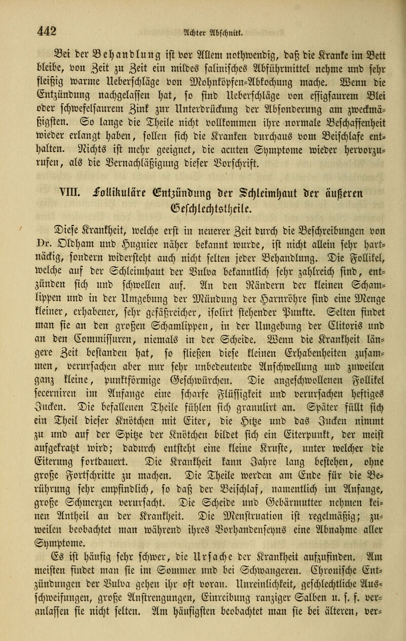 Sei ber 33e]^anblung tft oex mtm notl^tüenbtg, baß bie frati!e im S3ett Bleibe, bon ^dt ju 3ßit ein tnitbeg faltnifcfieS 5lBfii^rinittel nel^me xtnb fe^r fleißig iüarme UeBerfd)Iäge i)on 9}^o!)n!D|3fen=5lb!o(i)ung mac^e. Söenn bie (gnt^^ünbung nadjgelaffeu l^at, fo finb Ueberft^läge uon effigfaurem S3let ober f(^tDefeIfaitrem ^int ^ux Hnterbrürfung ber 5lBfonberung am ^Totdma^ ßigften. ©0 lange bie 2:^eile nid)t i^ollfommen il^re normale Sefc^affen^eit tüieber erlangt ^aben, foHen fid^ bie l!ran!en bnrd^aug i)om Seifc^lafe ent* Italien. 9^i(^t0 ift me!;r geeignet, bie acuten ©tjmiptome lieber ]^ert)or^u= rufen, aU bie S^ernac^Iägigung biefer 25orfc^rift. VIII. iF0Uikuläre ^nt5iiTttrung ^n ^d)km\)aut tfn än^nm (3tfd)kä}Mi)txk, S)iefe ^ranfi^eit, n^elc^e erft in neuerer ^tit burd^ bie S3efc^reiBungen ijon Dr. £)Ibl^am unb §uguier naiver Befannt tüurbe, ift nic^t aüein fel^r ^art* näcfig, fonbern tüiberftel^t aud^ nid)t feiten jeber Se:^anblung. ®ie ^oKifet, tüdä^i auf ber ©d^leim^ut ber ^uba befanntlirf) fe:^r ^ai^lxziä) finb, ent= jünben fic^ unb fd^tüeUen auf. 3In ben S^änbern ber üeinen @(f>am= Ii|)^en unb in ber Umgebung ber SJJünbung ber ^arnrö'^re finb eine SpfJenge fteiner, erl)abener, fel^r gefägreid^er, ifclirt fte^enber fünfte, ©elten finbet man fie an ben großen ©djamlip^en, in ber Umgebung ber dlitorig unb an ben dommiffuren, niemals in ber ©c^eibe. Sßenn bie ^ranf^eit län* gere ^dt beftanben 'i^at, fo fließen biefe fleinen (Sr!^aben!)eiten ^ufam- men, i^erurfadjen aber nur fe'^r unbebeutenbe ^lufd^tüeKung unb jutr>eilen ganj üeine, punftformige ©efc^iüurc^en. ®ie angefd^tüDÜenen ^^oHifel fecerniren im 5(nfange eine fc^arfe gluffigfeit unb i^erurfac^en l^eftigeg -Sutfen. ®ie befallenen 2^l)eite fül)(en fid) granutirt an. @|>ater füHt fid) ein 2^!^eit biefer ^nötc^en mit (Siter, bie §i^e unb ba§ Ouden nimmt ■^u unb auf ber ©^i^e ber ^notc^en bilbet fid^ ein @iter^un!t, ber meift auf gefragt iüirb; baburc^ entfielet eine f leine Prüfte, unter tüeld^er bie (Siterung fortbauert. S)ie Jlranü^eit !ann -^a'^re lang befleißen, o^ne große i^ortfc^ritte p mad^en. ®ie Steile tüerben am ^nbe für bie Se= rü'^rung fe!^r em^finblidi, fo baß ber Seifc^laf, namentlich im 5lnfange, große ©d^mer^en i)erurfad)t. 3)te ©c^eibe unb ©ebärmutter nel^men !ei:^ neu 5Int!^eil an ber ^ran]fl)eit. 3)ie SJlenftruation ift regelmäßig; ju= iDeilen beobachtet man tuci'^renb i'^re^ 33orl^anbenfet)n0 eine Slbnal^me aÖer ©ijm^tome. (S^ ift i^ciufig fe^r fc^tüer, bie Urfac^e ber ^ran!!^eit auf^^^ufinben. 3lm meiften finbet man fie im ©ommer unb bei ©d)lt)angeren. (El^ronifdie (Snt= ^ünbungen ber 33uba gelten il^r oft i^oran. Unreinlid^!eit, gefd)led)tlid)e %nß'- f(^tr)etfungen, große 5Inftrengungen, Einreibung ranziger ©alben u. f. f. ijer^^ anlaffen fie nic^t fetten. %m l^äufigften beoba^tet man fie bei älteren, ter=