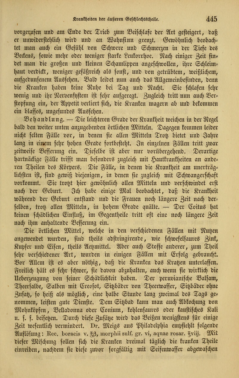 ijorger„ufen unb am (Sttbe ber Xxkh pxm ^etfc^Iafe ber 5Irt geftetgert, baß er mmiberftel^lic^ lütrb unb an 2Ba!^nfinn grenzt. ®etüi3!^nüd^ beobad^* Ut man anä) ein ©efül^I oon ©d^tcere nnb (Bdt^rmx^tn in ber Siefe beg S3e(fen§, foiüie mel^r ober iceniger ftarfe ?eu!orr!^oe. ^ac^ einiger ßeit ftn* bet man bie grogen nnb üeinen ©d)amli^^en angefd)n3DlIen, i^re @c^Ieim= l^aut i?erbt(!t, weniger gefäßreich aU fonft, nnb ijon getrübtem, tüeißUci^em, anfgebnnfenem Slnöfel^en. Salb leibet nnn and; bag SlHgemeinbefinben, benn bie £ran!en ^ben !eine 9?nl^e bei S^ag unb D^^ac^t. ©ie f(^lafen fel^r tüenig nnb i!;r 9^eröenft)ftem ift fel^r aufgeregt. S^Ö^^ic^ t^itt nnn auc^ SSer= fto^jfnng ein, ber ^l^^etit verliert fic^, bie Traufen magern ab unb befommen ein blaffet, nngefnnbeg 5In^fe!f)en. Se'^anblung. — 2)ie leichteren ©rabe ber franÜ^eit tüeic^en in ber Siegel balb ben toeiter unten an^ngebenben örtlichen SQZitteln. dagegen fommen leiber nid^t feiten gäHe 'oüx, in benen fte allen S^Jitteln 2^rü| bietet unb -Sa^re lang in einem fe'^r l;oben @rabe fortbefte^t. -3n einzelnen ^^äUen tritt jtüar jeittüeife S3efferung ein. S)iefelbe ift aber nur bornberge^enb. ©erartige ^artnäcftge g-älle trifft man befonberg Sugleic^ mit §aut!ran!!^eiten an anbe= ren S^^eilen be§ ^öriperg. S)te gäEe, in benen bie ^ranü^eit am unerträg= lic^ften ift, finb gettjig biejenigen, in benen fte jngteic^ mit ©dbtüangerfd^aft i)or!ommt. ©ic tro^t ]^ier getüöl^nltd) allen 9JJitteln unb oerfd^tüinbet erft na^ ber ©ebnrt. Qd^ ^ab^ einige 90^al beobad^tet, bag bie l^ranll^eit lüäl)renb ber ©ebnrt enlftanb unb bie grauen no(^ längere 3^^^ nad^ ber= felben, tro| allen 9}Jitteln, in l^ol^em @rabe quälte. — S)er ^oitng l)at feinen fd^äblic^en Einfluß, im ©egentl^eile tritt oft eine nod^ längere ^dt nac^ i'^m anl^altenbe S3efferung ein. S)ie Örtlidjen SD^littel, tüelc^e in ben ijerfd^iebenen gäHen mit 9^u^en angettjenbet tüurben, finb üjdl^ abftringtrenbe, iüte fc^tcefelfanreg ßinf, fu^fer unb ©fen, t^eilg 5le^mittel. Slber avui} ©toffe anberer, jum S^^eil fe'^r berfc^iebener 5lrt, tüurben in einigen gällen mit (Srfolg gebrandet, ^or Mem ift e§ aber nöt^^ig, bag bie Traufen ba6 ^ra^en unterlaffen. greitid) !^ält eö fe^r fd^tüer, fie batjon abjnljalten, auä} tüenn fie n)ir!li(^ bie Ueberjengung ijon feiner ©(^äblid)!eit l)aben. S)er :|)erui)iamf(^e Salfam, 2;i)eerfalbe, ©alben mit (Sreofot, ©t^bäber bon SEl^eertoaffer, ©i^bäber ol^ne 3ufa^, fo l^eiß al^ möglich, eine l^albe ©tunbe lang jtceimal be0 ZaQ^ ge* nommen, leiften gute ©ienfte. 3)em ©i^bab !ann man anä:^ 3lb!o(^nng i?Dn 9LRol}n!ö^fen, ^Seüabonna ober (Sonium, Ifol^lenfanre^ ober fauftifd^e^ tali u. f. f. beife^en. 2)nrd^ biefe S>^\äi^t iüirb bag S3eißen Voenigften^ für einige Seit ioefentlid^ üerminbert. Dr. 3Jleig6 ana $l)ilabel^l)ia em^fiel^lt folgenbe ^Inflofnng: Rec. boracis v. §ß, morphii sulf. gr. vi, aqnae rosar. §viij. Wlit biefer 9)^ifd)ung foEen fid^ bie Uranien breimat täglid^ bie franfen 2;^eile einreiben, nad^bem fie biefe ^ubor forgfältig mit ©eifentcaffer abgetoafd^en