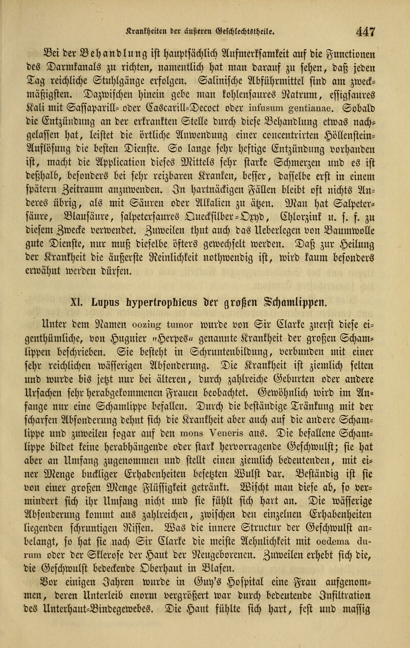 ^ei ber ißel^anblung ift ]^au^tfäc[)Itc6 ^ufmerffam!eit auf bte gutidtonen be^ S)arm!attalg ju richten, itamentltd) ^at ntan barauf ju feigen, bag jeben 2^ag retc^lic^e @tu!^(gänge erfolgen, (Saltntfc[)e 3lbfü^rmtttel ftnb am ^iüec!^ mägigften. ©ajtüifd^en l;tnein geBe man fol^lenfaureö 9^atrum, efftgfauveg Mi mit @affa^arill=^ ober (£aScartl(I=S)ecoct ober infusum gentianae. ©obalb bie ©nt^iinbnng an ber er!ran!ten @teEe burc^ biefe S3el^anblung etmaö nac^* gelaffen !^at, leiftet bie örtlid)e 5Intoenbung einer concentrirten §DlIenftein= Slnflöfung bie heften S)ienfte. @o lange fet)r Ijeftige (gnt^ünbung ijorl^anben ift, mac^t bie 3()3^Iication biefeö TOttelö fel^r ftarife ©d^merjen nnb eg ift begl^alB, befonber^ Bei fef)r reizbaren Ä^ran!en, beffer, baffelbe erft in einem fpätern 3stti^«wwt an^utüenben. -Sn l^artnadigen ^äEen hkibt oft nic^tg %n^ bereg übrig, aU mit ©änren ober 2lt!alien ju ä^en. Man ijat ©alpeter* fänre, S3laufäure, falpeterfaure^ OuedfilbersO^^b, S^lor^in! u. f. f. ju biefem ^xotdi i^ertüenbet. ßutüeilen tljut auc^ bag lleberlegen ijon S3anmn)oÖe gute ©ienfte, nur mug biefelbe öftere getioec^felt tuerben. S)ag ^ur §eilung ber ^ran!]^eit bie äugerfte ^?einlid)!eit not!^menbig ift, toirb !aum befonberö ermäl^nt tr>erben bürfen. XI. Lupus hypertrophicus to grüben ^lijamltjj^jen. Unter bem Dramen oozing tumor njurbe oon ©ir ^Iar!e jnerft biefe ei- genf^ümlid^e, i)on §uguier §er|3eg'i genannte tranfl^eit ber grogen ©d^am* Ki|)^en befc^rieben. ©ie befielet in ©d^runtenbitbung, uerbunben mit einer fe!^r reichlichen toäfferigen 5lbfonberung. ®ie ^ranfl^eit ift ^iemlid) fetten unb tourbe big ie|t nur bei älteren, burc^ ^a^lreic^e ©eburten ober anbere Urfac^en fel)r l^erabgefommenen ^^rauen beobachtet. @etr)ö!^nlic^ iüirb im 5ln* fange nur eine ©(^amli^^e befallen, ©urc^ bie beftänbige 3;;rän!ung mit ber fd^arfen 5lbfonberung be'^nt fic^ bie ^ranf^eit aber an^ auf bie anbere ©c^am^ li^^e unb ^uit>eilen fogar auf ben mons Veneris an§, S)ie befallene ©df>am- li|)pe bilbet feine l^erab!^ängenbe ober ftar! ^eroorragenbe @efc^tüulft; fie ]^at aber an Umfang zugenommen unb fteUt einen ^iemlic^ bebeutenben, mit ei* ner SO^enge budliger (Srl^aben^eiten befe^ten SBulft bar. ^eftänbig ift fie uon einer großen SJlenge glüffigfeit geträn!t. SBifc^t man biefe ab, fo ber* minbert ftd> i^r Umfang nid)t unb fie fü^lt fi(^ l^art an. S)ie tuäfferige ^Ibfonberung fommt au§ 5a^lreid)en, ^tDifc^en ben einzelnen (Srl^abenl^eiten liegenben fc^runtigen 9?iffen. SBa^ bie innere ©tructur ber ©efc^iüulft an- belangt, fo l^at fie nad; ©ir (Slarfe bie meifte 2lel^nlic^feit mit oedema du- rum ober ber ©llerofe ber ©aut ber ^Neugeborenen, äwtoeiten erl)ebt fic^ bie, bie ©efd^toulft bebedenbe Dber!^aut in Olafen. ^or einigen -^a^ren tüurbe in ®ui)'g §of)3ital eine ^rau aufgenom* men, bereu Unterleib enorm bergrögert n^ar bur(^ bebeutenbe -Infiltration be§ Unterl^aut'^inbegetüebeg. 'Die §aut füllte fid^ l^art, feft unb maffig