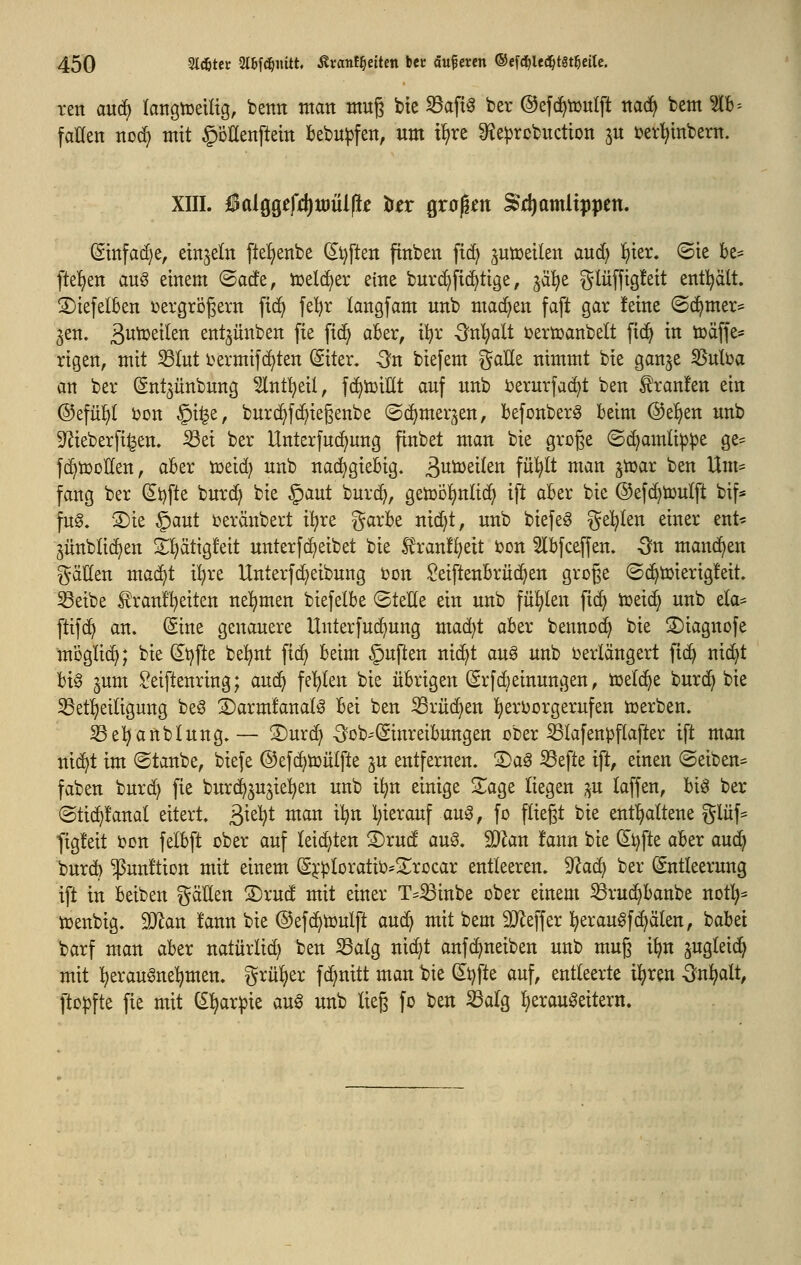 ten auc^ langtüeiltg, betttt man muß bte S3af{0 ber ©efc^tüulft ttad^ bem ?lb = fallen noc^ mit §öEenftetn bebu^fen, um il^re 9?e^rcbuctton ^u ml^tnbern. XIII. lBalggefd)tt)ül|i^ to grüben ^'c^amltppen. (Smfad)e, einzeln fte^enbe (Si}[ten finben fic^ ^utceilen aud) f)ter. ©ie be- fteljen au§ einem @acfe, tüdd)tx eine buv^fic^tige, ^ä^e glüffig!eit entl^ält. 2)iefelben ijergrögern ftc^ fel^r langfam unb machen faft gar feine ©(^mer^ jen. 3i^^^t(en ent^ünben fte fic^ aber, ii)x Qxü)ali i)ertoanbelt fi(^ in tüäffe* rigen, mit S3Iut i^ermifc^ten ©ter, -Sn biefem galle nimmt bie gan^e ^ulüa an ber (Snt^ünbung ^Int^eil, fd^tDiEt auf unb i^erurfac^t ben Traufen ein ©efül^l i)on §i|e, burd^fc^ie§enbe ©d^mer^en, befonberg beim @e^en unb S^ieberfi^en. Sei ber Unterfud^ung finbet man bie groge ©c^amli^^e ge^ fc^tooHen, aber toeid) unb nadjgiebig. ^i^öjeiten fü^It man ^tDar ben Um* fang ber (5i)fte burd^ bie §aut burc^, gen)ö]^nli(^ ift aber bie @ef(^toutft bif* fu§. 3)ie §aut i?eränbert il^re garbe nid)t, unb biefeg ^e^Ien einer ent- ^ünblid)en 3!:i)ätigfeit unterfc^eibet bie 5^ran!^eit bon 5lbfceffen. On manchen fällen mad^t il^re Unterfd^eibung ijon Seiftenbrüc^en groge ©d^tuierigleit» Seibe Iranf^eiten nehmen biefelbe ©teile ein unb fül)Ien fid) tceic^ unb ela^^ ftifc^ an. (Sine genauere Unterfud^ung mad^t aber bennoc^ bie 2)iagnofe moglid); bie dt^fte be^^nt ft(^ beim §uften nic^t an§ unb t>erlängert fic^ nid^t bi^ ^um Seiftenring; au^ feilten bie übrigen (Srfd;einungen, toeld^e burd^ bie 33etf)eiligung beö ©armfanalg bei ben S3rüd^en Ijerborgerufen lüerben. S3el^anblung.— 3)urd> -3?ob''(Sinreibungen ober Slafen^flafter ift man ttic^t im ©taube, biefe ©efc^tüülfte ju entfernen. S)ag Sefte ip, einen ©eiben- faben burd^ fie burd^^u^iel^en unb i^n einige S^age liegen ;^u laffen, bi^ ber ©ti(^!anal eitert, ßie^t man il^n l)ierauf auß, fo fliegt bie entT^altene glüf* figleit ben felbft über auf leidsten ®rud auö. Man fann bie (2^fte aber aud^ bur6 ^unftion mit einem (g^'ploratib=2^rßcar entleeren. 9^a(^ ber (Entleerung ift in beiben gäEen SDrud mit einer T^Sinbe ober einem Srud^banbe notl)= tüenbig. SJlan !ann bie (^efd^toulft aud^ mit bem 2}leffer l^eraugfc^älen, babet barf man aber natürlid) ben Salg nid^t anfd^neiben unb mug i^n jugleid^ mit :^erau^ne:^men. grüner fd^nitt man bie (Jt)fte auf, entteerte i^ren On^alt, [topfte fie mit C£l^ar^3ie au^ unb ließ fo ben S3alg ^erau^eitern.