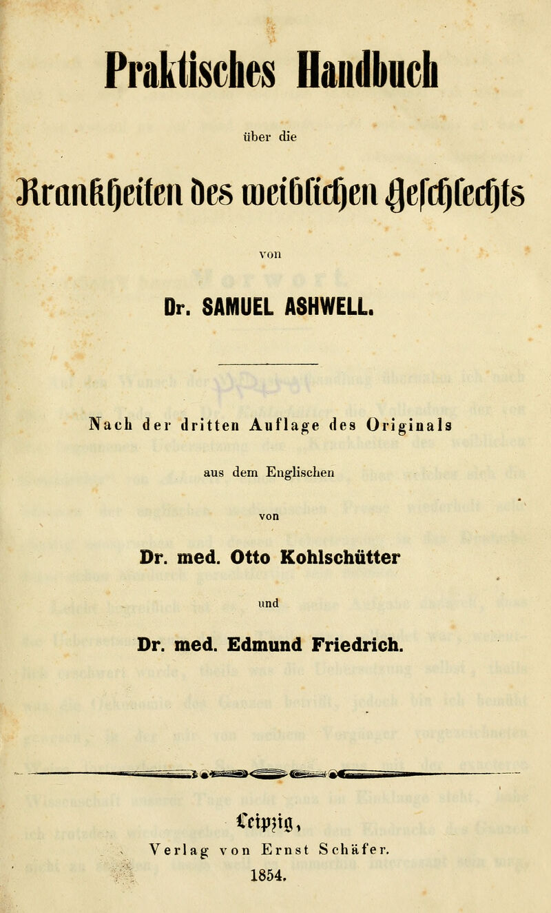 Praktisches Handbuch übei* die Jimnfe^eifeii Des raeiöficOc'^ ^efc^fecOts von Dr. SAMUEL A8HWELL. Nach der dritten Auflage des Originals aus dem Englischen von Dr. med. Otto Kohlschütter und Dr. med. Edmund Friedrich. Verlag von Ernst Schäfer. 1854.