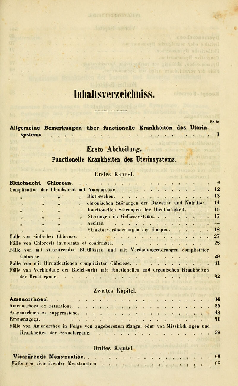 Inhaitsverzeichniss. Seite Allgemeine Bemerkungren über funciionelle Krankheiten des Uterin- systems , 1 Erste Abtheilung. Functionelle Krankheiten des Uterinsystems. Erstes Kapitel. Bleichsucht. Chlorosis 6 Complication der Bleichsucht mit AiuenuiThue 12 „ „ „ „ Biulbrecheii 13 „ „ „ „ cliroiiischen Slürungeu der Digestion und Nulrltion. 14 „ „ „ ,, runcliouellen Störungen der Hirnthütigkeit. ... 16 „ „ „ „ Slbruflgen im Gefässsy.stenie. . . 17 „ „ „ „ Ascites — „ „ „ „ Slruiilurveränderungen der Lungen 18 Fälle von einfacher Chlorose , .... 27 Fälle von Chlorosis ia^eterata et cunfirmala 28 Fälle von mit vicariirenden Blutflüssen und mit Verdauungsstörungen complicirler Chlorose 29 Fälle von mit Hirnalfectionen complicirler Chlorose . 31 Fälle von Verbindung der Bleichsucht mit tunclionellen und organischen Krankheiten der Brustorgane 32 Zweites Kapitel. Amenorrhoea. , 34 AmenoiThoea ex relentione. ...,...,, 35 Amenorrhoea ex suppressione 43 Emmenagoga 51 Fälle von Amenorrhoe in Folge von angeborenem Mangel oder von MissbiJdu ngen und Krankheiten der .Sexualorgane 59 Drittes Kapitel. Vicariirende Menstruation 63 Fälle von vjcariirender Menslrualion. ,,,,.,.,,'...,.,. 68