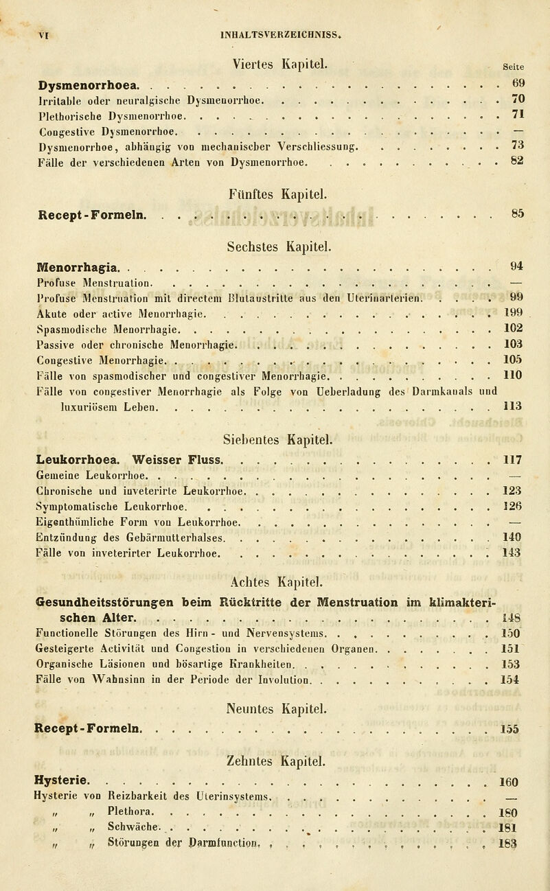 Viertes Kapitel. seue Dysmenorrhoea 69 Irritable oder neuralgische DysineDorrhoe 70 Plethorische Dysmenorrhoe 71 Congestive Dysmenorrhoe — Dysmenorrhoe, abhängig von mechauiscber Verschliessung 73 Fälle der verschiedenen Arten von Dysmenorrhoe . 82 Fünftes Kapitel. Recept-Formeln. • ?•> .^ .• j-.a ^^ Sechstes Kapitel. Menorrhag-ia 94 Profuse Menstruation. — Profuse Menstruation mit directem Blutaustritte aus den Uterinarlerien 99 Akute oder active Menorrhagie 199 Spasmodische Menorrhagie 102 Passive oder chronische Menorrhagie. 103 Congestive Menorrhagie 105 Fälle von spasmodischer und congestiver Menorrhagie 110 Fälle von congestiver Menorrhagie als Folge von Ueberladung des Darmkanals und luxuriösem Leben 113 Siebentes Kapitel. Leukorrhoea. Weisser Fluss 117 Gemeine Leukorrhoe — Chronische und iuveterirte Leukorrhoe 123 Symptomatische Leukorrhoe 126 Eiganthiimliche Form von Leukorrhoe — Entzündung des Gebärmutterhalses 140 Fälle von inveterirter Leukorrhoe 143 Achtes Kapitel. Gesundheitsstörungen beim Rücktritte der Menstruation im klimakteri- schen Alter 148 Functionelle Störungen des Hirn - und Nervensystems 150 Gesteigerte Activität und Congestion in verschiedenen Organen 151 Organische Läsionen und bösartige Krankheiten 153 Fälle von Wahnsinn in der Periode der Involution 154 Neuntes Kapitel. Recept-Formeln 155 Zehntes Kapitel. Hysterie 160 Hysterie von Reizbarkeit des Uterinsystems „ „ Plethora 180 „ „ Schwäche. 181 „ „ Störungen der Darmfunction, ,..,,.,,,,.,., 183