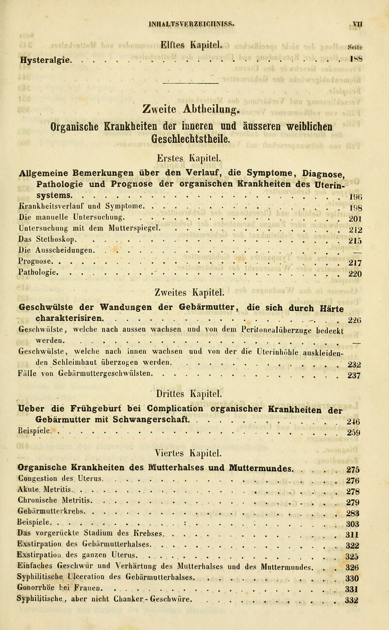 Elftes Kapitel. Seite Hysteralgie l'^S Zweite Abtbeilung. Organische Krankheiten der inneren und äusseren weiblichen Geschlechtstheile. Erstes Kapitel. AUgemeine Bemerkungen über den Verlauf, die Symptome, Diagnose, Pathologie und Prognose der organischen Krankheiten des Uterin- systems 190 Krankheitsverlauf und Symptome jgg Die manuelle Untersuchung 201 Untersuchung mit dem Mutterspiegel 212 Das Stethoskop 21,5 Die Ausscheidungen Prognose 217 Pathologie 220 Zweites Kapitel. Geschwülste der Wandungen der Gebärmutter, die sich durch Härte charakterisiren -. . . 226 Geschwülste, welche nach aussen wachsen und von dem Peritonealüberzuge bedeckt werden Geschwülste, welche nach innen wachsen und von der die Uterinhöhle auskleiden- den Schleimhaut überzogen werden 232 Fälle von Gebärmuttergeschwülsten 237 Drittes Kapitel. lieber die Frühgeburt bei Complication organischer Krankheiten der Gebärmutter mit Schwangerschaft 246 Beispiele 2.59 Viertes Kapitel. Organische Krankheiten des Mutterhalses und Muttermundes 275 Congestion des Uterus 276 Akute Metritis. 278 Chronische Metritis 279 Gebärmutterkrehs 283 Beispiele : _ 303 Das vorgerückte Stadium des Krebses 31J Exstirpation des Gehärmutterhalses. 322 Exstirpatioa des ganzen Uterus. 325 Einfaches Geschwür und Verhärtung des Mutterhalses und des Muttermundes, . . 326 Syphilitische Ulceration des Gehärmutterhalses 330 Gonorrhöe hei Frauen 33J Syphilitische, aber nicht Chanker-Geschwüre 332