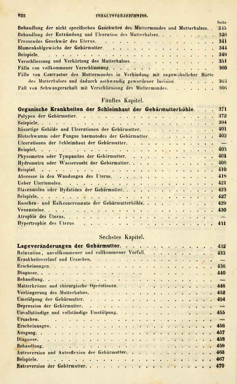 Seite Behandlung der nicht specifischen GesohWiii-a des Muttermundes und Mutterhalses. . 3J5 Behandlung der Enizündiing und UIceralion des Mutlerhalses 336 Fressendes Geschwür des Uterus ä41 Blumenkohlgewüchs der Gebärmutter 344 Beispiele 349 Verschliessnng und Verhärtung des Mutterhalses 351 Fälle von vollkommener Verschlifessöng. . t . , , 360 Fülle von Coniraclur des Muttermundes in Verhindung mit ungewöhnlieber Härte des iMutleriialses und dadurch nothwendig gewordener Incision 3G-1 Fall von Schwangerschaft mit Vcrschliessung des Muttermundes 366 Fünftes Kapitel. Organische Krankheiten der Schleimhaut der Gebärmutterhöhle. . . . i1\ Polypen der Gebärmutter 372 Beispiele 394 Bösartige Gebilde und UIcerationen der Gebärmutter 461 Blntschwamm oder Fungus haematodes der Gebärmutter 402 UIcerationen der Schleimbaut der Gebärmutter — Beispiel 403 Physometra oder Tympanites der Gebärmutter. . 4Ü4 Hydrometra oder Wassersucht der Gebärmutter 406 Beispiel. 410 Abscesse in den Wandungen des Uterus. . 418 Ueber Uterinmolen 421 Blasenmolen oder Hydatiden der Gebärmutter 423 Beispiele 427 Knochen- und Kalkconcremente der Gebärmutterhöhle 429 Veneösteine 430 Atrophie des Uterus -=-- Hypertrophie des Uterus 431 Sechstes Kapitel. Lageveränderungen der Gebärmutter 432 Relaxation, unvolikoniniener und vollkommener Vorrull 433 Krankheitsverlauf und Ursachen — Erscheinungen 436 Diagnose 440 Behandlung — Mtttterkränze und chirurgische Operationen. .. ^ . 4 ...*.* . . 446 Verlängerung des Mutterhalses 452 ümstülpung der Gebärmutter. . < . 454 Depression der Gebärmutter * . . '-^ Unvollständige und vollständige Ümstülpung 45S Ursachen '-—• Erscheinungen ^ . . . . . 456 Ausgang < 457 Diagnose ^ 458 Behandlung . . . 459 Antroversion und Antroflexion der Gebärmutter, , . . . . . 468 Beispiele 467 Rfftrorerüion der Gebärmutter. ...-,.,..»« «^ «.«.« » 470