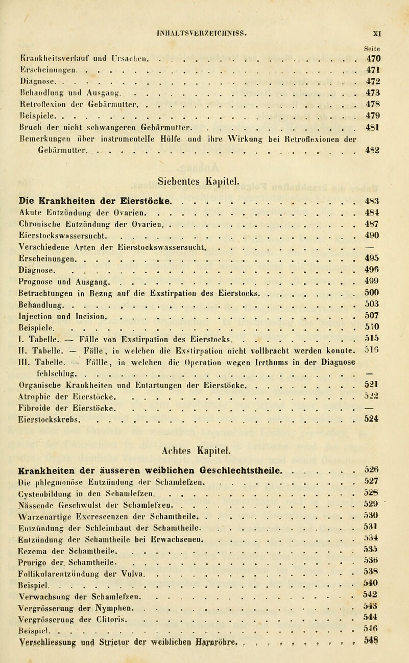 Seite Ki'anklieilsverJaur und Ursaclifii 470 Ersi'lieiiiimgeii 471 Diaffnose 472 Keliandliirif; und Ausgang. 473 Relrofle.xion der Gebäniiuller 478 Jieispiele 479 Bruch der nichl schwangeren GebärmuHer 481 Bemerkungen über inslrumenlelle Hülfe und ihre Wirkung bei Retroflexionen der Gebärmutter 4S2 Siebentes Kapitel. Die Krankheiten der Eierstöcke 4S3 Akute Entzündung der Ovarien 484 Chronische Entzündung der Ovarien 487 Eierstockswassersucht 490 Verschiedene Arten der Eierstockswassersucht — Erscheinungen 495 Diagnose 496 Prognose und Ausgang 499 Betrachtungen in Bezug auf die Exstirpation des Eierstocks 500 Behandlung 503 lojectioa und Incision 507 Beispiele 510 I. Tabelle. — Fälle von Exstirpation des Eierstocks 515 II. Tabelle. — Fälle, in welchen die Exstirpation nicht vollbracht werden konnte. 516 III. Tabelle. — Fällle, in weichen die Operation wegen Irrthums in der Diagnose fehlschlug — Organische Krankheiten und Entartungen der Eierstöcke 521 Atrophie der Eierstöcke 522 Fibroide der Eierstöcke — Eierslockskrebs 524 Achtes Kapitel. Krankheiten der äusseren weiblichen Geschlechtstheile 526 Die phlegmonöse Entzündung der Schamlefzen 527 Cvsteiibildung in den Schanilefzen 526 Nässende Geschwulst der Schamlefzen 529 Warzenartige Excrescenzen der Schamtheile 530 Entzündung der Schleimhaut der Schamtheile 531 Entzündung der Schamtheile bei Erwachsenen 534 Eczema der Schamtheile 535 Prurigo der, Schamtheile ^ä Foilikularentzündung der Vulva 538 Beispiel ^*0 Verwachsung der Schamlefzen ^*2 Vergrösserung der Nymphen 543 Vergrösserung der Clitoris ^ Beispiel. . ^^^ ypr?cliIiessuD| uijd Strictur der weiblichen Haruröbre, , , , , f , » t » t &4§