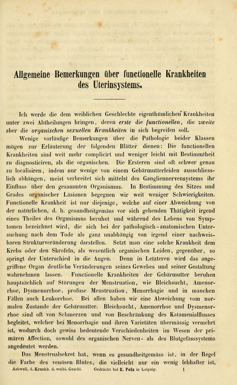 Allgemeine Bemerkungen über functionelle Krankheiten des Uterinsystems. Ich werde die dem weiblichen Geschlechte eigenthiimlichen Krankheiten unter zwei Abtheilungen bringen, deren erste die functionellen, die zweite aber die organischen sexuellen Erankheiten in sich begreifen soll. Wenige vorläufige Bemerkungen über die Pathologie beider Klassen mögen zur Erläuterung der folgenden Blätter dienen: Die functionellen Krankheiten sind weit mehr complicirt und weniger leicht mit Bestimmtheit zu diagnosticiren, als die organischen. Die Ersteren sind oft schwer genau zu localisiren, indem nur wenige von einem Gebärmutterleiden ausschliess- hch abhängen, meist verbreitet sich mittelst des Gangliennervensystems ihr Einfluss über den gesammten Organismus. In Bestimmung des Sitzes und Grades organischer Läsionen begegnen wir weit weniger Schwierigkeiten. Functionelle Krankheit ist nur diejenige, welche auf einer Abweichung von der natürlichen, d. h. gesundheitgemäss vor sich gehenden Thätigkeit irgend eines Theiles des Organismus beruhet und während des Lebens von Symp- tomen bezeichnet wird, die sich bei der pathologisch-anatomischen Unter- suchung nach dem Tode als ganz unabhängig von irgend einer nachweis- baren Strukturveränderung darstellen. Setzt man eine solche Krankheit dem Krebs oder den Skrofeln, als wesentlich organischen Leiden, gegenüber, so springt der Unterschied in die Augen. Denn in Letzteren wird das ange- griffene Organ deutliche Veränderungen seines Gewebes und seiner Gestaltung wahrnehmen lassen. Functionelle Krankheiten der Gebärmutter beruhen hauptsächlich auf Störungen der Menstruation, wie Bleichsucht, Amenor- rhoe, Dysmenorrhoe, profuse Menstruation, Menorrhagie und in manchen Fällen auch Leukorrhoe. Bei allen haben wir eine Abweichung vom nor- malen Zustande der Gebärmutter. Bleichsucht, Amenorrhoe und Dysmenor- rhoe sind oft von Schmerzen und von Beschränkung des Katamenialflusses begleitet, welcher bei Menorrhagie und ihren Varietäten übermässig vermehrt ist, wodurch doch gewiss bedeutende Verschiedenheiten im Wesen der pri- mären Affection, sowohl des organischen Nerven- als des Blutgefässsystems angedeutet werden. Das Menstrualsekret hat, wenn es gesundheitgemäss ist, in der Begel die Farbe des venösen Blutes, die vielleicht nur ein wenig lebhafter ist,