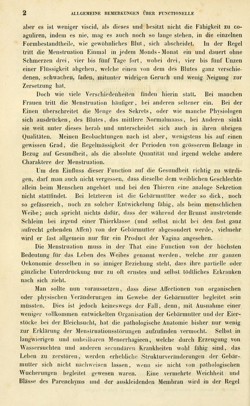 aber es ist weniger viscid, als dieses und besitzt nicht die Fähigkeit zu co- aguliren, indem es nie, mag es auch noch so lange stehen, in die einzelnen Formbestandtheile, wie gewöhnhches Blut, sich abscheidet. In der Regel tritt die Menstruation Einmal in jedem Monds-Monat ein und dauert ohne Schmerzen drei, vier bis fünf Tage fort, wobei drei, vier bis fünf Unzen einer Flüssigkeit abgehen, welche einen von dem des Blutes ganz verschie- denen, schwachen, faden, mitunter widrigen Geruch und wenig Neigung zur Zersetzung hat. Doch wie viele Verschiedenheiten finden hierin statt. Bei manchen Frauen tritt die Menstruation häufiger, bei anderen seltener ein. Bei der Einen überschreitet die Menge des Sekrets, oder wie manche Physiologen sich ausdrücken, des Blutes, das mittlere Normalmaass, bei Anderen sinkt sie weit unter dieses herab und unterscheidet sich auch in ihren übrigen Qualitäten. Meinen Beobachtungen nach ist aber, wenigstens bis auf einen gewissen Grad, die Regelmässigkeit der Perioden von grösserem Belange in Bezug auf Gesundheit, als die absolute Quantität und irgend welche andere Charaktere der Menstruation. Um den Einfluss dieser Function auf die Gesundheit richtig zu würdi- gen, darf man auch nicht vergessen, dass dieselbe dem weibhchen Geschlechte allein beim Menschen angehört und bei den Thieren eine analoge Sekretion nicht stattfindet. Bei letzteren ist die Gebärmutlter weder so dick, noch so gefässreich, noch zu solcher Entwickelung fähig, als beim menschlichen Weibe; auch spricht nichts dafür, dass der während der Brunst austretende Schleim bei irgend einer Thierklasse (und selbst nicht bei den fast ganz aufrecht gehenden Affen) von der Gebärmutter abgesondert werde, vielmehr wird er fast allgemein nur für ein Product der Vagina angesehen. Die Menstruation muss in der That eine Function von der höchsten Bedeutung für das Leben des Weibes genannt werden, welche zur ganzen Oekonomie desselben in so inniger Beziehung steht, dass ihre partielle oder gänzliche Unterdrückung nur zu oft ernstes und selbst tödtliches Erkranken nach sich zieht. Man sollte nun voraussetzen, dass diese Affectionen von organischen oder physischen Veränderungen im Gewebe der Gebärmutter begleitet sein müssten. Dies ist jedoch keineswegs der Fall, denn, mit Ausnahme einer weniger vollkommen entwickelten Organisation der Gebärmutter und der Eier- stöcke bei der Bleichsucht, hat die pathologische Anatomie bisher nur wenig zur Erklärung der Menstruationsstörungen aufzufinden vermocht. Selbst hi langwierigen und unheilbaren Menorrhagieen, welche durch Erzeugung von Wassersuchten und anderen secundären Krankheiten wohl fähig sind, das Leben zu zerstören, werden erhebhche Strukturveränderungen der Gebär- mutter sich nicht nacliweisen lassen, wenn sie nicht von pathologischen Wucherungen begleitet gewesen waren. Eine vermehrte Weichheit und Blässe des Parenchyms und der auskleidenden Membran wird in der Regel