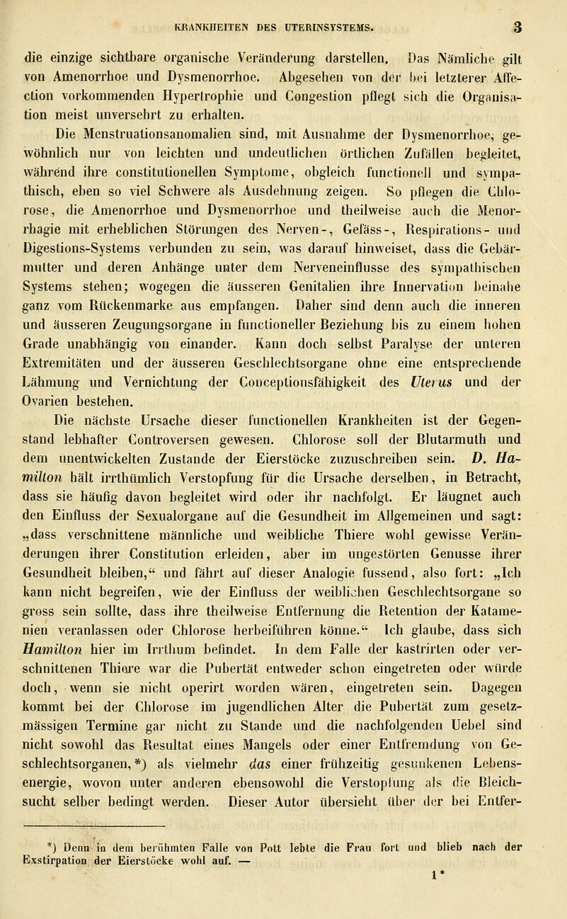 die einzige sichtbare organische Veränderung darstellen. Das Nämliche gilt von Amenorrhoe und Dysmenorrhoe. Abgesehen von der hei letzterer Affe- ction vorkommenden Hypertrophie und Congestion pflegt sich die Organisa- tion meist unversehrt zu erhalten. Die Menstruationsanomalien sind, mit Ausnahme der Dysmenorrhoe, ge- wöhnlich nur von leichten und undeuthchen örtlichen Zufällen begleitet, während ihre constitntionellen Symptome, obgleich functionell und sympa- thisch, eben so viel Schwere als Ausdehnung zeigen. So pflegen die Chlo- rose, die Amenorrhoe und Dysmenorrhoe und theilweise auch die Menor- rhagie mit erheblichen Störungen des Nerven-, Gefäss-, Respirations- und Digestions-Systems verbunden zu sein, was darauf hinweiset, dass die Gebär- mutter und deren Anhänge unter dem Nerveneinflusse des sympathischen Systems stehen; wogegen die äusseren Genitahen ihre Innervation beinahe ganz vom Rückenmarke aus empfangen. Daher sind denn auch die inneren und äusseren Zeugungsorgane in funclioneller Reziehung bis zu einem hohen Grade unabhängig von einander. Rann doch selbst Paralyse der unteren Extremitäten und der äusseren Geschlechtsorgane ohne eine entsprechende Lähmung und Vernichtung der Conceptionsfähigkeit des Uterus und der Ovarien bestehen. Die nächste Ursache dieser functionellen Krankheiten ist der Gegen- stand lebhafter Controversen gewesen. Chlorose soll der Rlutarmuth und dem unentwickelten Zustande der Eierstöcke zuzuschreiben sein. D. Ha- milton hält irrthümUch Verstopfung für die Ursache derselben, in Betracht, dass sie häufig davon begleitet wird oder ihr nachfolgt. Er läugnet auch den Einfluss der Sexualorgane auf die Gesundheit im Allgemeinen und sagt: „dass verschnittene männliche und weibhche Thiere wohl gewisse Verän- derungen ihrer Constitution erleiden, aber im ungestörten Genüsse ihrer Gesundheit bleiben, und fährt auf dieser Analogie fussend, also fort: „Ich kann nicht begreifen, wie der Einfluss der weiblichen Geschlechtsorgane so gross sein sollte, dass ihre theilweise Entfernung die Retention der Katame- nien veranlassen oder Chlorose herbeiführen könne. Ich glaube, dass sich Hamilton hier im Irrthum befindet. In dem Falle der kastrirten oder ver- schnittenen Thiere war die Pubertät entweder schon eingetreten oder würde doch, wenn sie nicht operirt worden wären, eingetreten sein. Dagegen kommt bei der Chlorose im jugendlichen Alter die Pubertät zum gesetz- mässigen Termine gar nicht zu Stande und die nachfolgenden Uebel sind nicht sowohl das Resultat eines Mangels oder einer Entfremdung von Ge- schlechtsorganen,*) als vielmehr das einer frühzeitig gesunkenen Lehens- energie, wovon unter anderen ebensowohl die Verstoplung als die Bleich- sucht selber bedingt werden. Dieser Autor übersieht über der bei Entfer- *) Denn ia dem berühmten Falle von Pott lebte die Frau fort und blieb nach der Exstirpation der Eierstöcke wohl auf. — 1*