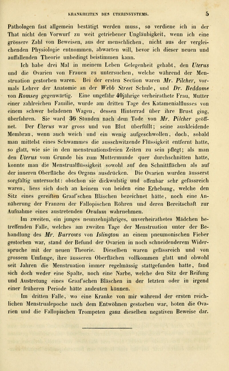 Pathologen fast allgemein bestätigt werden muss, so verdiene ich in der That nicht den Vorwurf zu weit getriebener Ungläubigkeit, wenn ich eine grössere Zahl von Beweisen, aus der menschlichen, nicht aus der verglei- chenden Physiologie entnommen, abwarten will, bevor ich dieser neuen und auffallenden Theorie unbedingt beistimmen kann. Ich habe drei Mal in meinem Leben Gelegenheit gehabt, den Uterus und die Ovarien von fVauen zu untersuchen, welche während der Men- struation gestorben waren. Bei der ersten Section waren Mr. Pilcher, vor- mals Lehrer der Anatomie an der Wehb Street Schule, und Dr. Beddome von Romsey gegenwärtig. Eine ungefähr 40jährige verheirathete Frau, Mutter einer zahlreichen Familie, wurde am dritten Tage des Katamenialflusses von einem schwer beladenen Wagen, dessen Hinterrad über ihre Brust ging, überfahren. Sie ward 36 Stunden nach dem Tode von Mr. Pilcher geöff- net. Der Uterus war gross und von Blut überfüllt; seine auskleidende Membran, wenn auch weich und ein wenig aufgeschwollen, doch, sobald man mittelst eines Schwammes die ausschwitzende Flüssigkeit entfernt hatte, so glatt, wie sie in den raenstruationsfreien Zeiten zu sein pflegt; als man den Uterus vom Grunde bis zum Muttermunde quer durchschnitten hatte, konnte man die Menstrualflüssigkeit sowohl auf den Schnittflächen als auf der inneren Oberfläche des Organs ausdrücken. Die Ovarien wurden äusserst sorgfältig untersucht: obschon sie dickwulstig und offenbar sehr gefässreich waren, Hess sich doch an keinem von beiden eine Erhebung, welche den Sitz eines gereiften Graafschen Bläschen bezeichnet hätte, noch eine An- näherung der Franzen der Fallopischen Röhren und deren Bereitschaft zur Aufnahme eines austretenden Ovulum wahrnehmen. Im zweiten, ein junges neunzehnjähriges, unverheirathetes Mädchen be- treffenden Falle, welches am zweiten Tage der Menstruation unter der Be- handlung des Mr. Burrows von Islington an einem pneumonischen Fieber gestorben war, stand der Befund der Ovarien in noch schneidenderem Wider- spruche mit der neuen Theorie. Dieselben waren gefässreich und von grossem Umfange, ihre äusseren Oberflächen vollkommen glatt und obwohl seit Jahren die Menstruation immer regelmässig stattgefunden hatte, fand sich doch weder eine Spalte, noch eine Narbe, welche den Sitz der Reifung und Austretung eines Graafschen Bläschen in der letzten oder in irgend einer früheren Periode hätte andeuten können. Im dritten Falle, wo eine Kranke von mir während der ersten reich- lichen Menstrualepoche nach dem Entwöhnen gestorben war, boten die Ova- rien und die Fallopischen Trompeten ganz dieselben negativen Beweise dar.