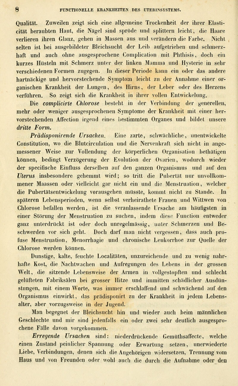 Qualität. Zuweilen zeigt sich eine allgemeine Trockenheit der ihrer Elasti- cität beraubten Haut, die Nägel sind spröde und splittern leicht, die Haare verlieren ihren Glanz, gehen in Massen aus und verändern die Farbe. Micht selten ist bei ausgebildeter Bleichsucht der Leib aufgetrieben und schmerz- haft und auch ohne ausgesprochene Complication mit Phthisis, doch ein kurzes Hüsteln mit Schmerz unter der buken Mamma und Hysterie in sehr verschiedenen Formen zugegen. In dieser Periode kann ein oder das andere hartnäckige und hervorstechende Symptom leicht zu der Annahme einer or- ganischen Krankheit der Lungen, des Hirns, der Leber oder des Herzens verführen. So zeigt sich die Krankheit in ihrer vollen Entwickelung. Die complicirte Chlorose besteht in der Verbindung der generellen, mehr oder weniger ausgesprochenen Symptome der Krankheit mit einer her- vorstechenden Affection irgend eines bestimmten Organes und bildet unsere dritte Form. Prädisponü^ende Ursachen. Eine zarte, scliwächliche, unentwickelte Constitution, wo die Blutcirculation und die Nervenkraft sich nicht in ange- messener Weise zur Vollendung der körperhchen Organisation bethätigen können, bedingt Verzögerung der Evolution der Ovarien, wodurch wieder der speciOsche Einfluss derselben auf den ganzen Organismus und auf den Uterus insbesondere gehemmt wird; so tritt die Pubertät nur unvollkom- mener Maassen oder vielleicht gar nicht ein und die Menstruation, welcher die Pubertätsentwickelung vorausgehen müsste, kommt nicht zu Stande. In späteren Lebensperioden, wenn selbst verheirathete Frauen und Wittwen von Chlorose befallen werden, ist die veranlassende Ursache am häufigsten in einer Störung der Menstruation zu suchen, indem diese Function entweder ganz unterdrückt ist oder doch unregelmässig, unter Schmerzen und Be- schwerden vor sich geht. Doch darf man nicht vergessen, dass auch pro- fuse Menstruation, Menorrhagie und chronische Leukorrhoe zur Quelle der Chlorose werden können. Dunstige, kalte, feuchte Localitäten, unzureichende und zu wenig nahr- hafte Kost, die Nachtwachen und Aufregungen des Lebens in der grossen Welt, die sitzende Lebensweise der Armen in vollgestopften und schlecht gelüfteten Fabriksälen bei grosser Hitze und immitten schädlicher Ausdün- stungen, mit einem Worte, was immer erschlaffend und schwächend auf den Organismus einwirkt, das prädisponirt zu der Krankheit in jedem Lebens- alter, aber vorzugsweise in der Jugend. Man begegnet der Bleichsucht hin und wieder auch beim männlichen Geschlechte und mir sind jedenfalls ein oder zwei sehr deutlich ausgespro- chene Fälle davon vorgekommen. Erregende Ursachen sind: niederdrückende GemüthsafTecte, welche einen Zustand peinlicher Spannung oder Erwartung setzen, unerwiederte Liebe, Verbindungen, denen sich die Angehörigen widersetzen, Trennung vom Haus und von Freunden oder wohl auch die durch die Aufnahme oder den