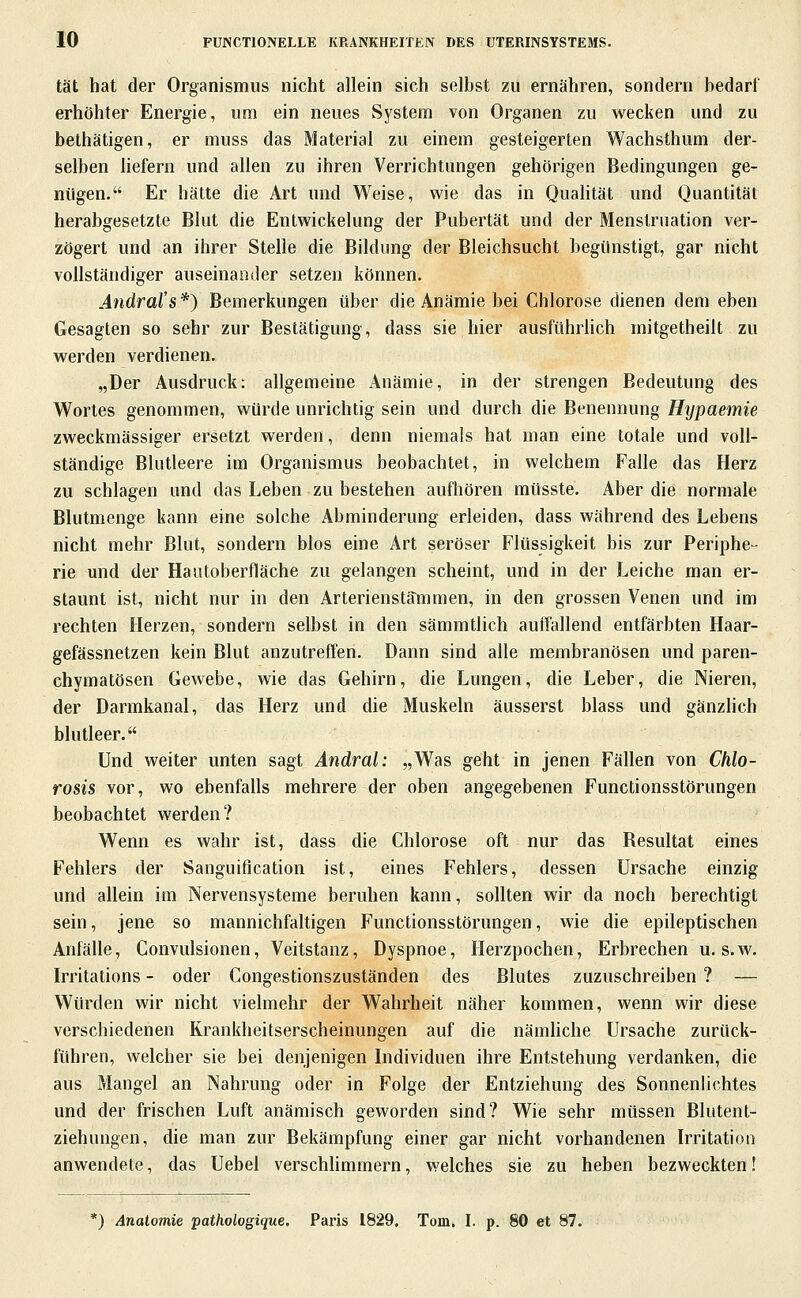 tat hat der Organismus nicht allein sich selbst zu ernähren, sondern bedarf erhöhter Energie, um ein neues System von Organen zu wecken und zu bethätigen, er muss das Material zu einem gesteigerten Wachsthum der- selben hefern und allen zu ihren Verrichtungen gehörigen Bedingungen ge- nügen. Er hätte die Art und Weise, wie das in Qualität und Quantität herabgesetzte Blut die Entwickelung der Pubertät und der Menstruation ver- zögert und an ihrer Stelle die Bildung der Bleichsucht begünstigt, gar nicht vollständiger auseinander setzen können. Ändral's*) Bemerkungen über die Anämie bei Chlorose dienen dem eben Gesagten so sehr zur Bestätigung, dass sie hier ausführhch mitgetheilt zu werden verdienen. „Der Ausdruck: allgemeine Anämie, in der strengen Bedeutung des Wortes genommen, würde unrichtig sein und durch die Benennung//?/paemie zweckmässiger ersetzt werden, denn niemals hat man eine totale und voll- ständige Blutleere im Organismus beobachtet, in welchem Falle das Herz zu schlagen und das Leben zu bestehen aufhören mtisste. Aber die normale Blutmenge kann eine solche Abminderung erleiden, dass während des Lebens nicht mehr Blut, sondern blos eine Art seröser Flüssigkeit bis zur Periphe- rie und der Hautoberfläche zu gelangen scheint, und in der Leiche man er- staunt ist, nicht nur in den Arterienstammen, in den grossen Venen und im rechten Herzen, sondern selbst in den sämmtlich auffallend entfärbten Haar- gefässnetzen kein Blut anzutreffen. Dann sind alle membranösen und paren- chymatösen Gewebe, wie das Gehirn, die Lungen, die Leber, die Nieren, der Darmkanal, das Herz und die Muskeln äusserst blass und gänzHch blutleer. Und weiter unten sagt Andral: „Was geht in jenen Fällen von Chlo- rosis vor, wo ebenfalls mehrere der oben angegebenen Functionsstörungen beobachtet werden? Wenn es wahr ist, dass die Chlorose oft nur das Resultat eines Fehlers der Sanguification ist, eines Fehlers, dessen Ursache einzig und allein im Nervensysteme beruhen kann, sollten wir da noch berechtigt sein, jene so mannichfaltigen Functionsstörungen, wie die epileptischen Anfälle, Convulsionen, Veitstanz, Dyspnoe, Herzpochen, Erbrechen u. s.w. Irritations - oder Congestionszuständen des Blutes zuzuschreiben ? — Würden wir nicht vielmehr der Wahrheit näher kommen, wenn wir diese verschiedenen Krankheitserscheinungen auf die nämhche Ursache zurück- führen, welcher sie bei denjenigen Individuen ihre Entstehung verdanken, die aus Mangel an Nahrung oder in Folge der Entziehung des Sonnenlichtes und der frischen Luft anämisch geworden sind? Wie sehr müssen Blutent- ziehungen, die man zur Bekämpfung einer gar nicht vorhandenen Irritation anwendete, das Uebel verschlimmern, welches sie zu heben bezweckten! *) Anatomie pathologique, Paris 1829, Tom. I. p. 80 et 87.