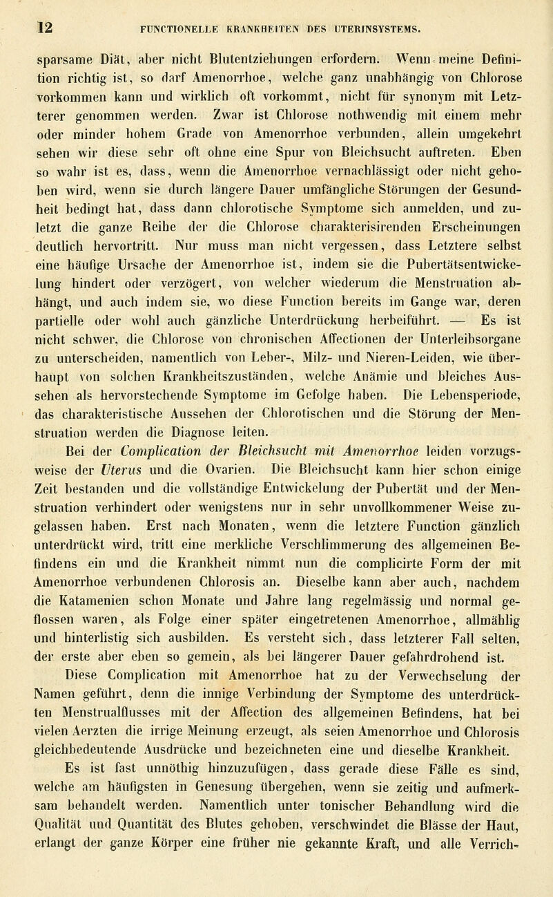 sparsame Diät, aber nicht Blutentziehungen erfordern. Wenn meine Defini- tion richtig ist, so darf Amenorrhoe, welche ganz unabhängig von Chlorose vorkommen kann und wirkhch oft vorkommt, nicht für synonym mit Letz- terer genommen werden. Zwar ist Chlorose nothwendig mit einem mehr oder minder hohem Grade von Amenorrhoe verbunden, allein umgekehrt sehen wir diese sehr oft ohne eine Spur von Bleichsucht auftreten. Eben so wahr ist es, dass, wenn die Amenorrhoe vernachlässigt oder nicht geho- ben wird, wenn sie durch längere Dauer umfängliche Störungen der Gesund- heit bedingt hat, dass dann chlorotische Symptome sich anmelden, und zu- letzt die ganze Beihe der die Chlorose charakterisirenden Erscheinungen deuthch hervortritt. Nur muss man nicht vergessen, dass Letztere selbst eine häufige Ursache der Amenorrhoe ist, indem sie die Pubertätsentwicke- lung hindert oder verzögert, von welcher wiederum die Menstruation ab- hängt, und auch indem sie, wo diese Function bereits im Gange war, deren partielle oder wohl auch gänzliche Unterdrückung herbeiführt. — Es ist nicht schwer, die Chlorose von chronischen Affectionen der Unterleibsorgane zu unterscheiden, namentlich von Leber-, Milz- und Nieren-Leiden, wie über- haupt von solchen Krankheitszuständen, welche Anämie und bleiches Aus- sehen als hervorstechende Symptome im Gefolge haben. Die Lebensperiode, das charakteristische Aussehen der Chlorotischen und die Störung der Men- struation werden die Diagnose leiten. Bei der Complication der Bleichsucht mit Amenorrhoe leiden vorzugs- weise der Uterus und die Ovarien. Die Bleichsucht kann hier schon einige Zeit bestanden und die vollständige Entwickelung der Pubertät und der Men- struation verhindert oder wenigstens nur in sehr unvollkommener Weise zu- gelassen haben. Erst nach Monaten, wenn die letztere Function gänzlich unterdrückt wird, tritt eine raerkhche Verschhmmerung des allgemeinen Be- findens ein und die Krankheit nimmt nun die complicirte Form der mit Amenorrhoe verbundenen Chlorosis an. Dieselbe kann aber auch, nachdem die Katamenien schon Monate und Jahre lang regelmässig und normal ge- flossen waren, als Folge einer später eingetretenen Amenorrhoe, allmähhg und hinterUstig sich ausbilden. Es versteht sich, dass letzterer Fall selten, der erste aber eben so gemein, als bei längerer Dauer gefahrdrohend ist. Diese Comphcation mit Amenorrhoe hat zu der Verwechselung der Namen geführt, denn die innige Verbindung der Symptome des unterdrück- ten Menstrualflusses mit der Affection des allgemeinen Befindens, hat bei vielen Aerzten die irrige Meinung erzeugt, als seien Amenorrhoe und Chlorosis gleichbedeutende Ausdrücke und bezeichneten eine und dieselbe Krankheit. Es ist fast unnöthig hinzuzufügen, dass gerade diese Fälle es sind, welche am häufigsten in Genesung übergehen, wenn sie zeitig und aufmerk- sam behandelt werden. Namentlich unter tonischer Behandlung wird die Qualität und Quantität des Blutes gehoben, verschwindet die Blässe der Haut, erlangt der ganze Körper eine früher nie gekannte Kraft, und alle Verrich-