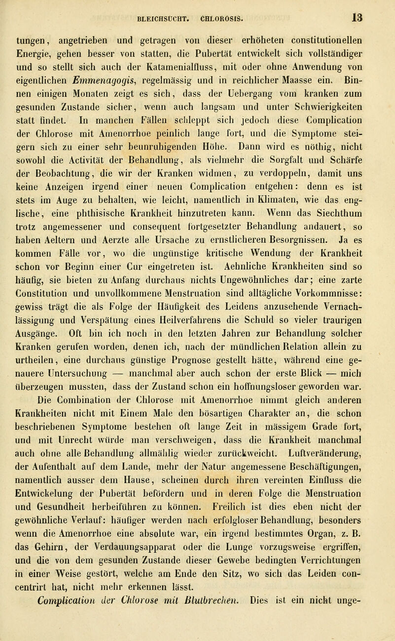 tungen, angetrieben und getragen von dieser erhöheten constitutionellen Energie, gehen besser von statten, die Pubertät entwickelt sich vollständiger und so stellt sich auch der Katamenialfluss, mit oder ohne Anwendung von eigentlichen Emmenagogis, regelmässig und in reichlicher Maasse ein. Bin- nen einigen Monaten zeigt es sich, dass der Uebergang vom kranken zum gesunden Zustande sicher, wenn auch langsam und unter Schwierigkeiten statt findet. In manchen Fällen schleppt sich jedoch diese Comphcation der Chlorose mit Amenorrhoe peinlich lange fort, und die Symptome stei- gern sich zu einer sehr beunruhigenden Höhe, Dann wird es nöthig, nicht sowohl die Activität der Behandlung, als vielmehr die Sorgfalt und Schärfe der Beobachtung, die wir der Kranken widmen, zu verdoppeln, damit uns keine Anzeigen irgend einer neuen Comphcation entgehen: denn es ist stets im Auge zu behalten, wie leicht, namenthch in Klimaten, wie das eng- lische, eine phthisische Krankheit hinzutreten kann. Wenn das Siechthum trotz angemessener und consequent fortgesetzter Behandlung andauert, so haben Aeltern und Aerzte alle Ursache zu ernstlicheren Besorgnissen. Ja es kommen Fälle vor, wo die ungünstige kritische Wendung der Krankheit schon vor Beginn einer Cur eingetreten ist. Aehnhche Krankheiten sind so häufig, sie bieten zu Anfang durchaus nichts Ungewöhnhches dar; eine zarte Constitution und unvollkommene Menstruation sind alltägliche Vorkommnisse: gewiss trägt die als Folge der Häufigkeit des Leidens anzusehende Vernach- lässigung und Verspätung eines Heilverfahrens die Schuld so vieler traurigen Ausgänge. Oft bin ich noch in den letzten Jahren zur Behandlung solcher Kranken gerufen worden, denen ich, nach der mündlichen Belation allein zu urtheilen, eine durchaus günstige Prognose gestellt hätte, während eine ge- nauere Untersuchung — manchmal aber auch schon der erste Bhck — mich überzeugen mussten, dass der Zustand schon ein hoffnungsloser geworden war. Die Combination der Chlorose mit Amenorrhoe nimmt gleich anderen Krankheiten nicht mit Einem Male den bösartigea Charakter an, die schon beschriebenen Symptome bestehen oft lange Zeit in massigem Grade fort, und mit Unrecht würde man verschweigen, dass die Krankheit manchmal auch ohne alle Behandlung allmäbhg wieder zurückweicht. Luftveränderung, der Aufenthalt auf dem Lande, mehr der Natur angemessene Beschäftigungen, namenthch ausser dem Hause, scheinen durch ihren vereinten Einfluss die Entwickelung der Pubertät befördern und in deren Folge die Menstruation und Gesundheit herbeiführen zu können. Freilich ist dies eben nicht der gewöhnhche Verlauf: häufiger werden nach erfolgloser Behandlung, besonders wenn die Amenorrhoe eine absolute war, ein irgend bestimmtes Organ, z. B. das Gehirn, der Verdauungsapparat oder die Lunge vorzugsweise ergriffen, und die von dem gesunden Zustande dieser Gewebe bedingten Verrichtungen in einer Weise gestört, welche am Ende den Sitz, wo sich das Leiden con- centrirt hat, nicht mehr erkennen lässt. Complicaliüu der Chlorose mit Biulbrechen. Dies ist ein nicht unge-