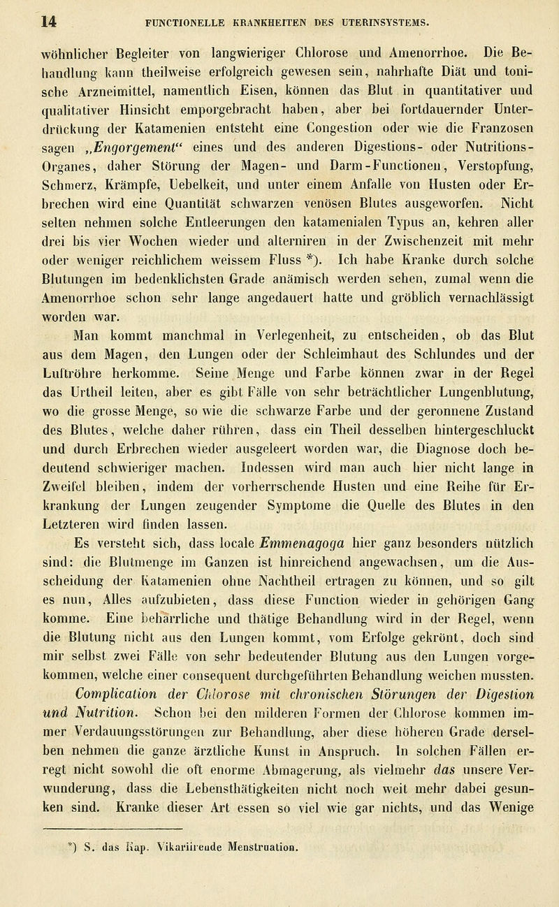 Wohnlicher Begleiter von langwieriger Chlorose und Amenorrhoe. Die Be- handlung kann theilweise erfolgreich gewesen sein, nahrhafte Diät und toni- sche Arzneimittel, namenthch Eisen, können das Blut in quantitativer und qualitativer Hinsicht emporgebracht haben, aber bei fortdauernder Unter- drückung der Katamenien entsteht eine Congestion oder wie die Franzosen sagen ,,Engorgement eines und des anderen Digestions- oder Nutritions- Organes, daher Störung der Magen- und Darm-Functionen, Verstopfung, Schmerz, Krämpfe, Uebelkeit, und unter einem Anfalle von Husten oder Er- brechen wird eine Quantität schwarzen venösen Blutes ausgeworfen. Nicht selten nehmen solche Entleerungen den katamenialen Typus an, kehren aller drei bis vier Wochen wieder und alterniren in der Zwischenzeit mit mehr oder weniger reichlichem weissem Fluss *). Ich habe Kranke durch solche Blutungen im bedenkhchsten Grade anämisch werden sehen, zumal wenn die Amenorrhoe schon sehr lange angedauert hatte und gröblich vernachlässigt worden war. Man kommt manchmal in Verlegenheit, zu entscheiden, ob das Blut aus dem Magen, den Lungen oder der Schleimhaut des Schlundes und der Luftröhre herkomme. Seine Menge und Farbe können zwar in der Regel das Urtheil leiten, aber es gibt Fälle von sehr beträchtlicher Lungenblutung, wo die grosse Menge, so wie die schwarze Farbe und der geronnene Zustand des Blutes, welche daher rühren, dass ein Theil desselben hintergeschluckt und durch Erbrechen wieder ausgeleert worden war, die Diagnose doch be- deutend schwieriger machen. Indessen wird man auch hier nicht lange in Zweifel bleiben, indem der vorherrschende Husten und eine Reihe für Er- krankung der Lungen zeugender Symptome die Quelle des Blutes in den Letzteren wird finden lassen. Es versteht sich, dass locale Emmenagoga hier ganz besonders nützlich sind: die ßlutmenge im Ganzen ist hinreichend angewachsen, um die Aus- scheidung der Katamenien ohne Nachtheil ertragen zu können, und so gilt es nun. Alles aufzubieten, dass diese Function wieder in gehörigen Gang komme. Eine beharrhche und thätige Behandlung wird in der Regel, wenn die Blutung nicht aus den Lungen kommt, vom Erfolge gekrönt, doch sind mir selbst zwei Fälle von sehr bedeutender Blutung aus den Lungen vorge- kommen, welche einer consequent durchgeführten Behandlung weichen mussten. Complicalion der Chlorose mit chronischen Störungen der Digestion und Nutrition. Schon bei den milderen Formen der Chlorose kommen im- mer Verdauungsstörungen zur Behandlung, aber diese höheren Grade dersel- ben nehmen die ganze ärztliche Kunst in Anspruch. In solchen Fällen er- regt nicht sowohl die oft enorme Abmagerung, als vielmehr das unsere Ver- wunderung, dass die Lebensthätigkeiten nicht noch weit mehr dabei gesun- ken sind. Kranke dieser Art essen so viel wie gar nichts, und das Wenige *) S. das Kap. Vikariiieude Menstraalion.