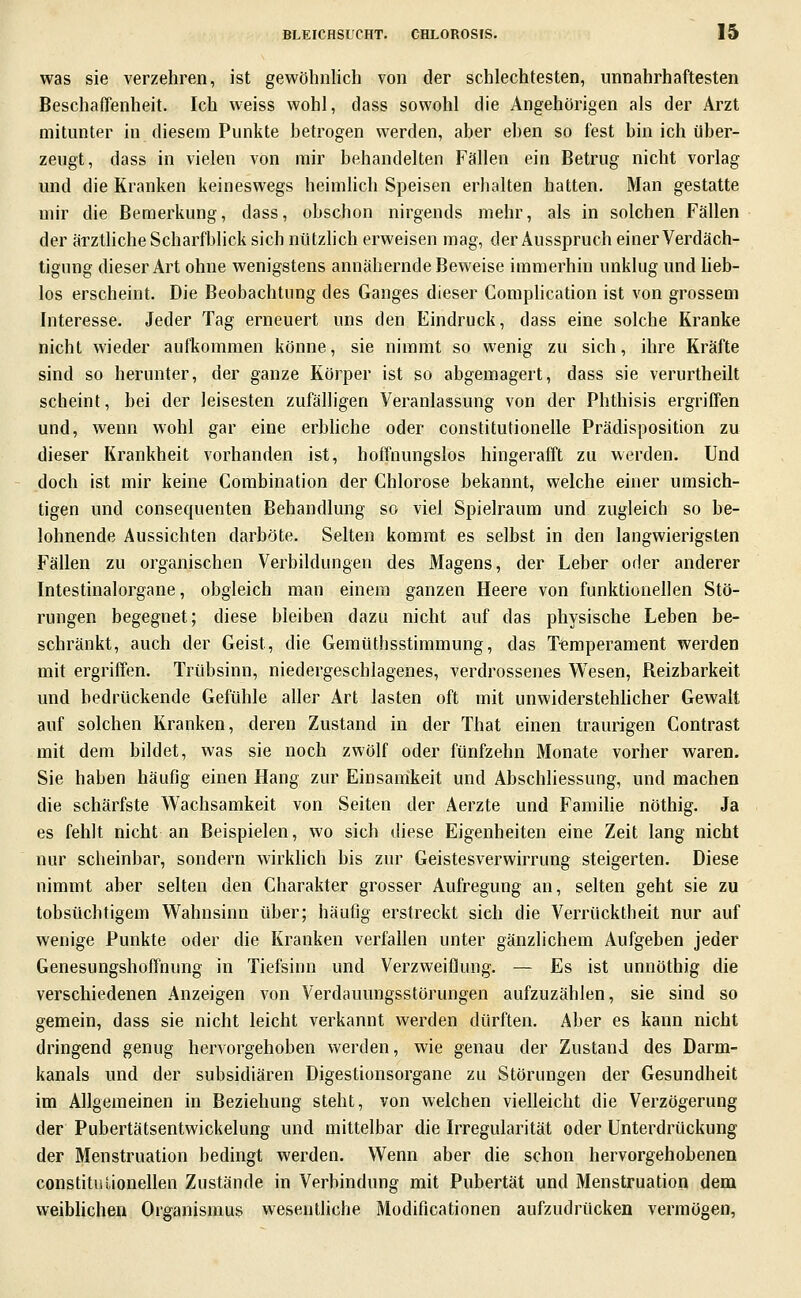 was sie verzehren, ist gewöhnlich von der schlechtesten, unnahrhaftesten Beschaffenheit. Ich weiss wohl, dass sowohl die Angehörigen als der Arzt mitunter in diesem Punkte betrogen werden, aber eben so fest bin ich über- zeugt, dass in vielen von mir behandelten Fällen ein Betrug nicht vorlag und die Kranken keineswegs heimlich Speisen erhalten hatten. Man gestatte mir die Bemerkung, dass, obschon nirgends mehr, als in solchen Fällen der ärzthche Scharfblick sich nützlich erweisen mag, der Ausspruch einer Verdäch- tigung dieser Art ohne wenigstens annähernde Beweise immerhin unklug und heb- los erscheint. Die Beobachtung des Ganges dieser Complication ist von grossem Interesse. Jeder Tag erneuert uns den Eindruck, dass eine solche Kranke nicht wieder aufkommen könne, sie nimmt so wenig zu sich, ihre Kräfte sind so herunter, der ganze Körper ist so abgemagert, dass sie verurtheilt scheint, bei der leisesten zufälligen Veranlassung von der Phthisis ergriffen und, wenn wohl gar eine erbhche oder constitutionelle Prädisposition zu dieser Krankheit vorhanden ist, hoffnungslos hingerafft zu werden. Und doch ist mir keine Comhination der Chlorose bekannt, welche einer umsich- tigen und consequenten Behandlung so viel Spielraum und zugleich so be- lohnende Aussichten darböte. Selten kommt es selbst in den langwierigsten Fällen zu organischen Verbildungen des Magens, der Leber oder anderer Intestinalorgane, obgleich man einem ganzen Heere von funktionellen Stö- rungen begegnet; diese bleiben dazu nicht auf das physische Leben be- schränkt, auch der Geist, die Gemüthsstimmung, das T'femperament werden mit ergriifen. Trübsinn, niedergeschlagenes, verdrossenes Wesen, Beizbarkeit und bedrückende Gefühle aller Art lasten oft mit unwiderstehHcher Gewalt auf solchen Kranken, deren Zustand in der That einen traurigen Contrast mit dem bildet, was sie noch zwölf oder fünfzehn Monate vorher waren. Sie haben häufig einen Hang zur Einsamkeit und Abschliessung, und machen die schärfste Wachsamkeit von Seiten der Aerzte und Famihe nöthig. Ja es fehlt nicht an Beispielen, wo sich diese Eigenheiten eine Zeit lang nicht nur scheinbar, sondern wirklich bis zur Geistesverwirrung steigerten. Diese nimmt aber selten den Charakter grosser Aufregung an, selten geht sie zu tobsüchtigem Wahnsinn über; häufig erstreckt sieh die Verrücktheit nur auf wenige Punkte oder die Kranken verfallen unter gänzlichem Aufgeben jeder Genesungshoffnung in Tiefsinn und Verzweiflung. — Es ist unnöthig die verschiedenen Anzeigen von Verdauungsstörungen aufzuzählen, sie sind so gemein, dass sie nicht leicht verkannt werden dürften. Aber es kann nicht dringend genug hervorgehoben werden, wie genau der Zustand des Darm- kanals und der subsidiären Digestionsorgane zu Störungen der Gesundheit im Allgemeinen in Beziehung steht, von welchen vielleicht die Verzögerung der Pubertätsentwickelung und mittelbar die Irregularität oder Unterdrückung der Menstruation bedingt werden. Wenn aber die schon hervorgehobenen constituUonellen Zustände in Verbindung mit Pubertät und Menstruation dem weiblichen Organismus wesentliche Modificationen aufzudrücken vermögen,