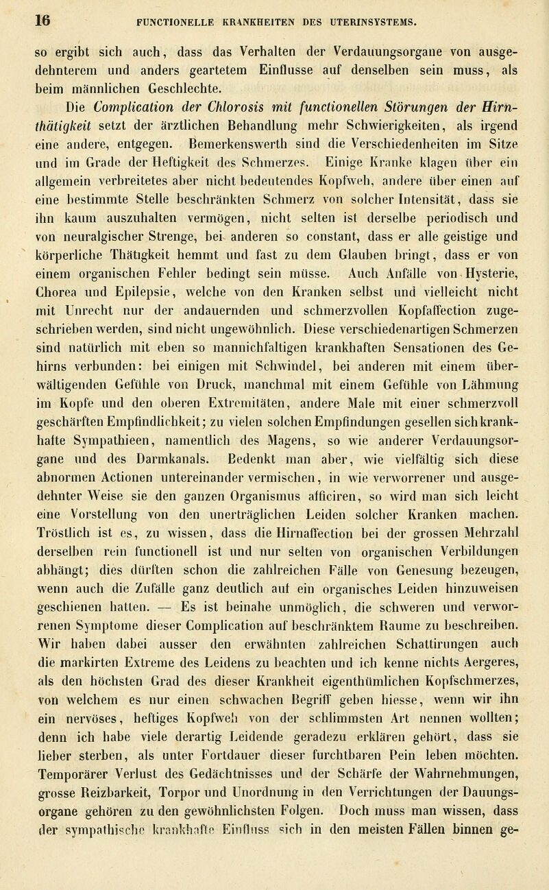 SO ergibt sich auch, dass das Verhalten der Verdauungsorgane von ausge- dehnterem und anders geartetem Einflüsse auf denselben sein muss, als beim männlichen Geschlechte. Die Complication der Chlorosis mit functionellen Störungen der Eirn- thätigkeit setzt der ärztlichen Behandlung mehr Schwierigkeiten, als irgend eine andere, entgegen. Bemerkenswerth sind die Verschiedenheiten im Sitze und im Grade der Heftigkeit des Schmerzes. Einige Kranke klagen über ein allgemein verbreitetes aber nicht bedeutendes Kopfweh, andere über einen auf eine bestimmte Stelle beschränkten Schmerz von solcher Intensität, dass sie ihn kaum auszuhalten vermögen, nicht selten ist derselbe periodisch und von neuralgischer Strenge, bei anderen so constant, dass er alle geistige und körperliche Thätigkeit hemmt und fast zu dem Glauben bringt, dass er von einem organischen Fehler bedingt sein müsse. Auch Anfälle von Hysterie, Chorea und Epilepsie, welche von den Kranken selbst und vielleicht nicht mit Unrecht nur der andauernden und schmerzvollen Kopfaffection zuge- schrieben werden, sind nicht ungewöhnlich. Diese verschiedenartigen Schmerzen sind natürUch mit eben so mannichfaltigen krankhaften Sensationen des Ge- hirns verbunden: bei einigen mit Schwindel, bei anderen mit einem über- wältigenden Gefühle von Druck, manchmal mit einem Gefühle von Lähmung im Kopfe und den oberen Extremitäten, andere Male mit einer schmerzvoll geschärften Empfindlichkeit; zu vielen solchen Empfindungen gesellen sich krank- hafte Sympathieen, namenthch des Magens, so wie anderer Verdauungsor- gane und des Darmkanals. Bedenkt man aber, wie vielfältig sich diese abnormen Actionen untereinander vermischen, in wie verworrener und ausge- dehnter Weise sie den ganzen Organismus afficiren, so wird man sich leicht eine Vorstellung von den unerträglichen Leiden solcher Kranken machen. Tröstlich ist es, zu wissen, dass die Hirnaffection bei der grossen Mehrzahl derselben rein functionell ist und nur selten von organischen Verbildungen abhängt; dies dürften schon die zahlreichen Fälle von Genesung bezeugen, wenn auch die Zufälle ganz deutlich auf ein organisches Leiden hinzuweisen geschienen hatten. — Es ist beinahe unmöglich, die schweren und verwor- renen Symptome dieser Comphcation auf beschränktem Räume zu beschreiben. Wir haben dabei ausser den erwähnten zahlreichen Schattirungen auch die markirten Extreme des Leidens zu beachten und ich kenne nichts Aergeres, als den höchsten Grad des dieser Krankheit eigenthümlichen Kopfschmerzes, von welchem es nur einen schwachen Begriff geben hiesse, wenn wir ihn ein nervöses, heftiges Kopfweh von der schlimmsten Art nennen wollten; denn ich habe viele derartig Leidende geradezu erklären gehört, dass sie Heber sterben, als unter Fortdauer dieser furchtbaren Pein leben möchten. Temporärer Verlust des Gedächtnisses und der Schärfe der Wahrnehmungen, grosse Reizbarkeit, Torpor und Unordnung in den Verrichtungen der Dauungs- organe gehören zu den gewöhnlichsten Folgen. Doch muss man wissen, dass der sympathische krankhafte Einfluss sich in den meisten Fällen binnen ge-