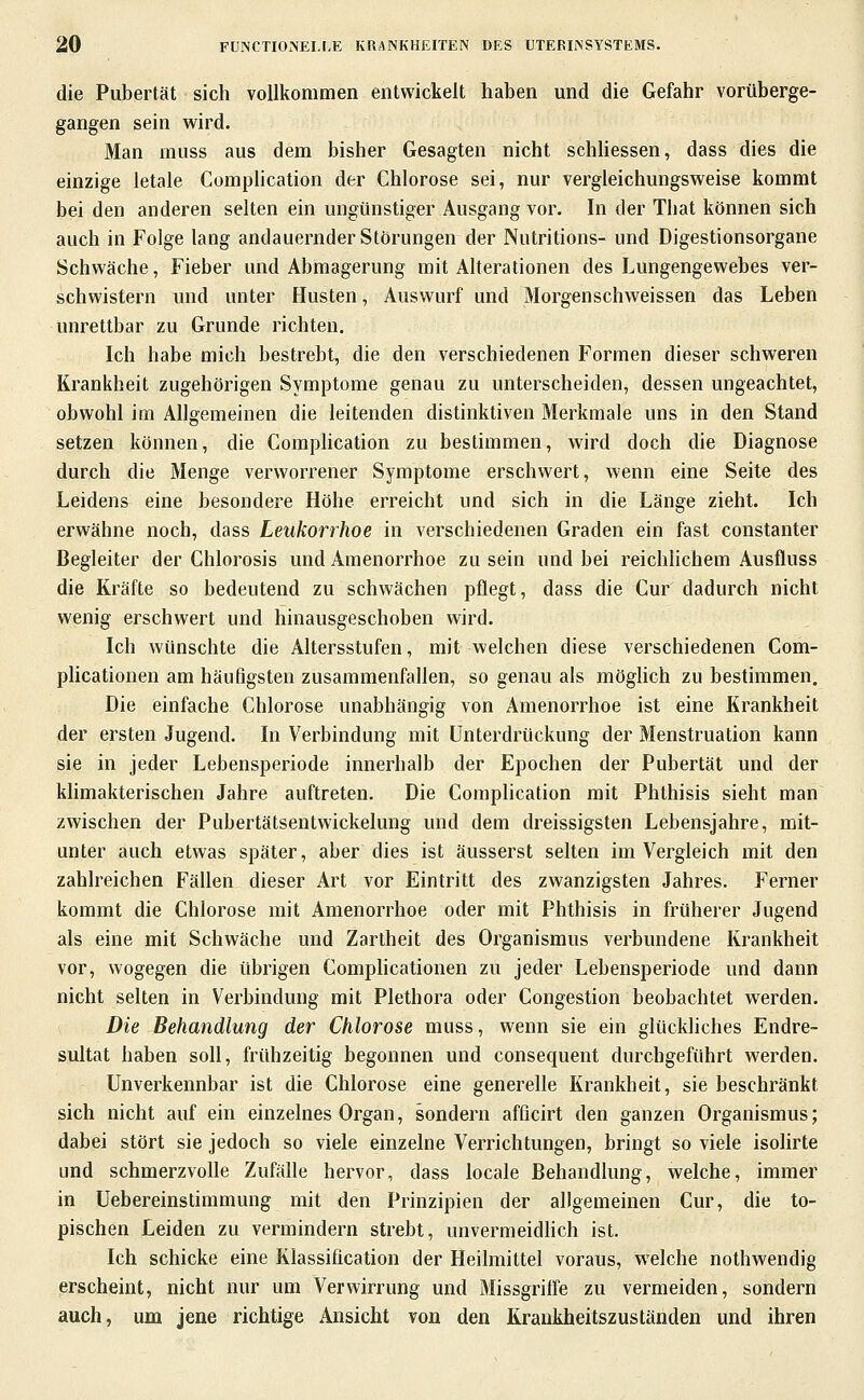 die Pubertät sich vollkommen entwickelt haben und die Gefahr vorüberge- gangen sein wird. Man muss aus dem bisher Gesagten nicht schhessen, dass dies die einzige letale Complication der Chlorose sei, nur vergleichungsweise kommt bei den anderen selten ein ungünstiger Ausgang vor. In der That können sich auch in Folge lang andauernder Störungen der Nutritions- und Digestionsorgane Schwäche, Fieber und Abmagerung mit Alterationen des Lungengewebes ver- schwistern und unter Husten, Auswurf und Morgenschweissen das Leben unrettbar zu Grunde richten. Ich habe mich bestrebt, die den verschiedenen Formen dieser schweren Krankheit zugehörigen Symptome genau zu unterscheiden, dessen ungeachtet, obwohl im Allgemeinen die leitenden distinktiven Merkmale uns in den Stand setzen können, die Comphcation zu bestimmen, wird doch die Diagnose durch die Menge verworrener Symptome erschwert, wenn eine Seite des Leidens eine besondere Höhe erreicht und sich in die Länge zieht. Ich erwähne noch, dass Leukorrhoe in verschiedenen Graden ein fast constanter Begleiter der Chlorosis und Amenorrhoe zu sein und bei reichlichem Ausfluss die Kräfte so bedeutend zu schwächen pflegt, dass die Cur dadurch nicht wenig erschwert und hinausgeschoben wird. Ich wünschte die Altersstufen, mit welchen diese verschiedenen Com- plicationen am häufigsten zusammenfallen, so genau als mögUch zu bestimmen. Die einfache Chlorose unabhängig von Amenorrhoe ist eine Krankheit der ersten Jugend. In Verbindung mit Unterdrückung der Menstruation kann sie in jeder Lebensperiode innerhalb der Epochen der Pubertät und der khmakterischen Jahre auftreten. Die Complication mit Phthisis sieht man zwischen der Pubertätsentwickelung und dem dreissigsten Lebensjahre, mit- unter auch etwas später, aber dies ist äusserst selten im Vergleich mit den zahlreichen Fällen dieser Art vor Eintritt des zwanzigsten Jahres. Ferner kommt die Chlorose mit Amenorrhoe oder mit Phthisis in früherer Jugend als eine mit Schwäche und Zartheit des Organismus verbundene Krankheit vor, wogegen die übrigen Comphcationen zu jeder Lebensperiode und dann nicht selten in Verbindung mit Plethora oder Congestion beobachtet werden. Die Behandlung der Chlorose muss, wenn sie ein glückliches Endre- sultat haben soll, frühzeitig begonnen und consequent durchgeführt werden. Unverkennbar ist die Chlorose eine generelle Krankheit, sie beschränkt sich nicht auf ein einzelnes Organ, sondern afficirt den ganzen Organismus; dabei stört sie jedoch so viele einzelne Verrichtungen, bringt so viele isolirte und schmerzvolle Zufälle hervor, dass locale Behandlung, welche, immer in Uebereinstimmung mit den Prinzipien der allgemeinen Cur, die to- pischen Leiden zu vermindern strebt, unvermeidhch ist. Ich schicke eine Klassiflcation der Heilmittel voraus, welche nothwendig erscheint, nicht nur um Verwirrung und Missgrilfe zu vermeiden, sondern auch, um jene richtige Ansicht von den Krankheitszuständen und ihren