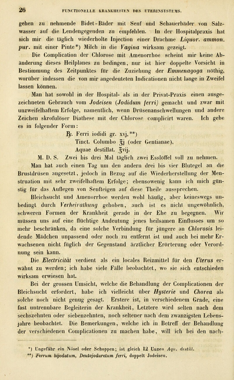 gehen zu nehmende Bidet-Bäder mit Senf und Schauerbäder von Salz- wasser auf die Lendengegenden zu empfehlen. In der Hospitalpraxis hat sich mir die täglich wiederholte Injection einer Drachme Liquor, ammon. pur. mit einer Pinte*) Milch in die Vagina wirksam gezeigt. Die Complication der Chlorose mit Amenorrhoe scheint mir keine Ab- änderung dieses Heilplanes zu bedingen, nur ist hier doppelte Vorsicht in Bestimmung des Zeitpunktes für die Zuziehung der Emmenagoga nöthig, worüber indessen die von mir angedeuteten Indicationen nicht lange in Zweifel lassen können. Man hat sowohl in der Hospital- als in der Privat-Praxis einen ausge- zeichneten Gebrauch vom Jodeisen (Jodidum ferri) gemacht und zwar mit unzweifelhaftem Erfolge, namentlich, wenn Drüsenanschwellungen und andere Zeichen skrofulöser Diathese mit der Chlorose complicirt waren. Ich gebe es in folgender Form: ^. Ferri iodidi gr. xvj,**) Tinct. Columbo 5J (oder Gentianae), Aquae destillat. 5vij. M. D. S. Zwei bis drei Mal täghch zwei Esslöffel voll zu nehmen. Man hat auch einen Tag um den andern drei bis vier Blutegel an die Brustdrüsen angesetzt, jedoch in Bezug auf die Wiederherstellung der Men- struation mit sehr zweifelhaftem Erfolge; ebensowenig kann ich mich gün- stig für das Auflegen von Senfteigen auf diese Theile aussprechen. Bleichsucht und Amenorrhoe werden wohl häufig, aber keineswegs un- bedingt durch Verheiraihung gehoben, auch ist es nicht ungewöhnlich, schweren Formen der Krankheit gerade in der Ehe zu begegnen. Wir müssen uns auf eine flüchtige Andeutung jenes heilsamen Einflusses um so mehr beschränken, da eine solche Verbindung für jüngere an Chlorosis lei- dende Mädchen unpassend oder noch zu entfernt ist und auch bei mehr Er- wachsenen nicht füglich der Gegenstand ärztlicher Erörterung oder Verord- nung sein kann. Die Electricität verdient als ein locales Reizmittel für den Uterus er- wähnt zu werden; ich habe viele Fälle beobachtet, wo sie sich entschieden wirksam erwiesen hat. Bei der grossen Umsicht, welche die Behandlung der CompHcationen der Bleichsucht erfordert, habe ich vielleicht über Hysterie und Chorea als solche noch nicht genug gesagt. Erstere ist, in verschiedenem Grade, eine fast untrennbare Begleiterin der Krankheit, Letztere wird selten nach dem sechszehnten oder siebenzehnten, noch seltener nach dem zwanzigsten Lebens- jahre beobachtet. Die Bemerkungen, welche ich in Betreff der Behandlung der verschiedenen Complicationen zu machen habe, will ich bei den nach- ^) Ungefähr ein Nösel oder Schoppen; ist gleich 12 üuzen Aqii. destiil. *) Ferrum bijodatum, Deutojoduretum ferri, doppelt Jodeisen.