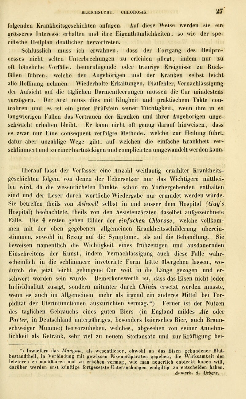 folgenden Krankheitsgeschichten anfügen. Auf diese Weise werden sie ein grösseres Interesse erhalten und ihre Eigenthümlichkeilen, so wie der spe- cifische Heilplan deutlicher hervortreten. Schlüssüch muss ich erwähnen, dass der Fortgang des Heilpro- cesses nicht seilen Unterbrechungen zu erleiden pflegt, indem nur zu oft häusliche Vorfälle, beunruhigende oder traurige Ereignisse zu Rück- fällen führen, welche den Angehörigen und der Kranken selbst leicht alle Hoffnung nehmen. Wiederholte Erkältungen, Diätfehler, Vernachlässigung der Aufsicht auf die tägUchen Darmentleerungen müssen die Cur mindestens verzögern. Der Arzt muss dies mit Klugheit und praktischem Takte con- troliren und es ist ein guter Prüfstein seiner Tüchtigkeit, wenn ihm in so langwierigen Fällen das Vertrauen der Kranken und ihrer Angehörigen unge- schwächt erhalten bleibt. Er kann nicht oft genug darauf hinweisen, dass es zwar nur Eine consequent verfolgte Methode, welche zur Heilung führt, dafür aber unzählige Wege gibt, auf welchen die einfache Krankheit ver- schhmmert und zu einer hartnäckigen und complicirten umgewandelt werden kann. Hierauf lässt der Verfasser eine Anzahl weitläufig erzählter Krankheits- geschichten folgen, von denen der Uebersetzer nur das Wichtigere mitthei- len wird, da die wesentHchsten Punkte schon im Vorhergehenden enthalten sind und der Leser durch wörtliche Wiedergabe nur ermüdet werden würde. Sie betreffen theils von Ashwell selbst in und ausser dem Hospital (Guys Hospital) beobachtete, theils von den Assistenzärzten daselbst aufgezeichnete Fälle. Die 4 ersten geben Bilder der einfachen Chlorose, welche vollkom- men mit der oben gegebenen allgemeinen Krankheitsschilderung überein- stimmen, sowohl in Bezug auf die Symptome, als auf die Behandlung. Sie beweisen namentlich die Wichtigkeit eines frühzeitigen und ausdauernden Einschreitens der Kunst, indem Vernachlässigung auch diese Fälle wahr- scheinlich in die schlimmere inveterirte Form hätte übergehen lassen, wo- durch die jetzt leicht gelungene Cur weit in die Länge gezogen und er- schwert worden sein würde. Bemerkenswerth ist, dass das Eisen nicht jeder Individuahtät zusagt, sondern mitunter durch Chinin ersetzt werden musste, wenn es auch im Allgemeinen mehr als irgend ein anderes Mittel bei Tor- pidität der Uterinfunctionen auszurichten vermag.*) Ferner ist der Nutzen des täghchen Gebrauchs eines guten Biers (in England mildes Ale oder Porter, in Deutschland untergähriges, besonders baiersches Bier, auch Braun- schweiger Mumme) hervorzuheben, welches, abgesehen von seiner Annehm- lichkeit als Getränk, sehr viel zu neuem Stoffansatz und zur Kräftigung bei- *) Inwiefern das Mangan, als wesentlicher, obwohl an das Eisen gebundenei' ßlut- bestandtheil, in Verbindung mit gewissen Eisenpräparaten gegeben, die Wirksamkeit der letzteren zu modificiren und zu erhöhen vermag, wie man neuerlich entdeckt haben will, darüber werden erst künftige fortgesetzte Uatersucbungea endgiltig zu entscheiden haben. An merk. d. Vebers,