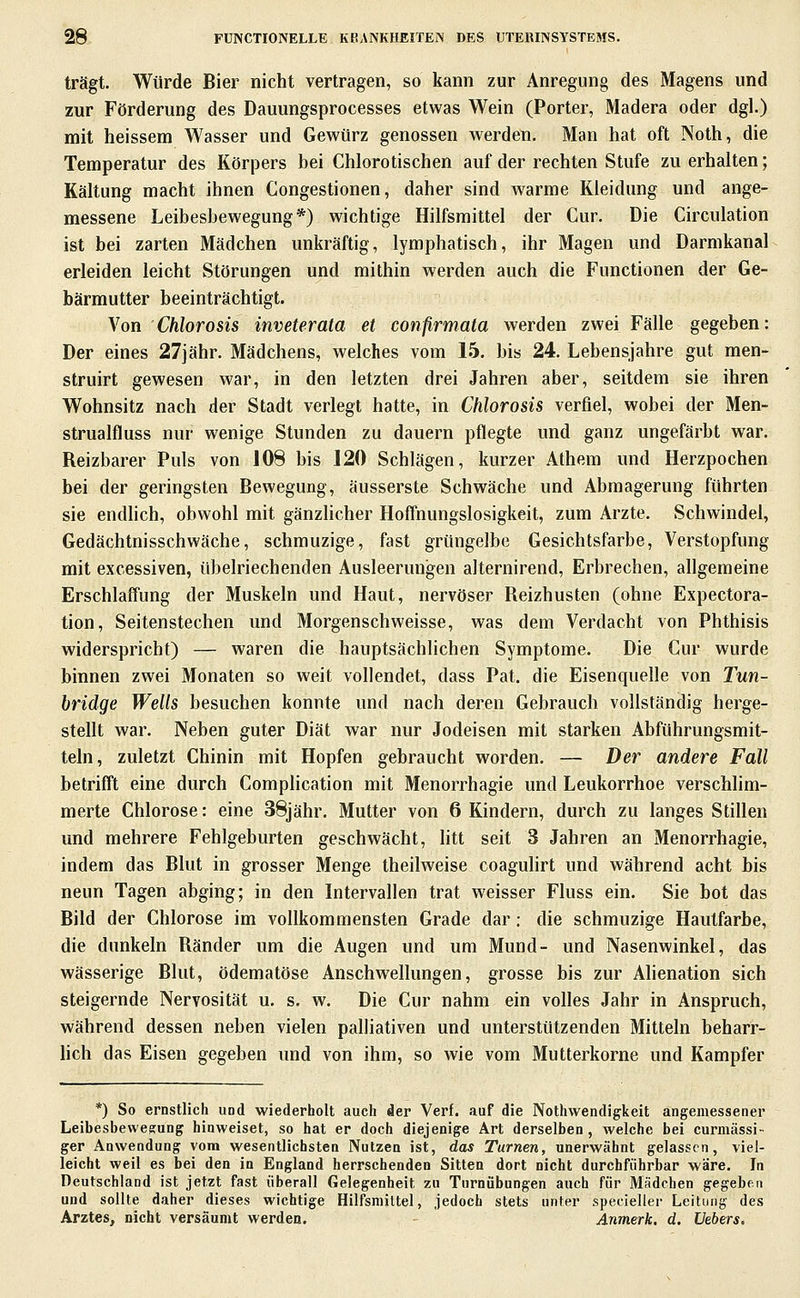 trägt. Würde Bier nicht vertragen, so kann zur Anregung des Magens und zur Förderung des Dauungsprocesses etwas Wein (Porter, Madera oder dgl.) mit heissem Wasser und Gewürz genossen werden. Man hat oft Noth, die Temperatur des Körpers bei Chlorotischen auf der rechten Stufe zu erhalten; Kältung macht ihnen Congestionen, daher sind warme Kleidung und ange- messene Leibesbewegung*) wichtige Hilfsmittel der Cur. Die Circulation ist bei zarten Mädchen unkräftig, lymphatisch, ihr Magen und Darmkanal erleiden leicht Störungen und mithin werden auch die Functionen der Ge- bärmutter beeinträchtigt. \on Chlorosis inveterata et confirmata werden zwei Fälle gegeben: Der eines 27jähr. Mädchens, welches vom 15. bis 24. Lebensjahre gut men- struirt gewesen war, in den letzten drei Jahren aber, seitdem sie ihren Wohnsitz nach der Stadt verlegt hatte, in Chlorosis verfiel, wobei der Men- strualfluss nur wenige Stunden zu dauern pflegte und ganz ungefärbt war. Reizbarer Puls von JOS bis 120 Schlägen, kurzer Athem und Herzpochen bei der geringsten Bewegung, äusserste Schwäche und Abmagerung führten sie endhch, obwohl mit gänzlicher Hoffnungslosigkeit, zum Arzte. Schwindel, Gedächtnisschwäche, schmuzige, fast grüngelbe Gesichtsfarbe, Verstopfung mit excessiven, übelriechenden Ausleerungen alternirend, Erbrechen, allgemeine Erschlaffung der Muskeln und Haut, nervöser Reizhusten (ohne Expectora- tion, Seitenstechen und Morgenschweisse, was dem Verdacht von Phthisis widerspricht) — waren die hauptsächlichen Symptome. Die Cur wurde binnen zwei Monaten so weit vollendet, dass Pat. die Eisenquelle von Tun- bridge Wells besuchen konnte und nach deren Gebrauch vollständig herge- stellt war. Neben guter Diät war nur Jodeisen mit starken Abführungsmit- teln, zuletzt Chinin mit Hopfen gebraucht worden. — Der andere Fall betrifft eine durch Complication mit Menorrhagie und Leukorrhoe verschlim- merte Chlorose: eine 38jähr. Mutter von 6 Kindern, durch zu langes Stillen und mehrere Fehlgeburten geschwächt, litt seit 3 Jahren an Menorrhagie, indem das Blut in grosser Menge theilweise coaguHrt und während acht bis neun Tagen abging; in den Intervallen trat weisser Fluss ein. Sie bot das Bild der Chlorose im vollkommensten Grade dar; die schmuzige Hautfarbe, die dunkeln Ränder um die Augen und um Mund- und Nasenwinkel, das wässerige Blut, ödematöse Anschwellungen, grosse bis zur Alienation sich steigernde Nervosität u. s. w. Die Cur nahm ein volles Jahr in Anspruch, während dessen neben vielen palliativen und unterstützenden Mitteln beharr- lich das Eisen gegeben und von ihm, so wie vom Mutterkorne und Kampfer *) So ernstlich uod wiederholt auch der Verf. auf die Nothwendigkeit angemessener Leibesbewesung hinweiset, so hat er doch diejenige Art derselben, welche bei curmässi- ger Anwendung vom wesentlichsten Nutzen ist, das Turnen, unerwähnt gelassen, viel- leicht weil es bei den in England herrschenden Sitten dort nicht durchführbar wäre. In Deutschland ist jetzt fast überall Gelegenheit zu Turnübungen auch für Mädchen gegeben und sollte daher dieses wichtige Hilfsmittel, jedoch stets unter specieller Leitung des Arztes, nicht versäumt werden. Anmerk. d. Vebers,