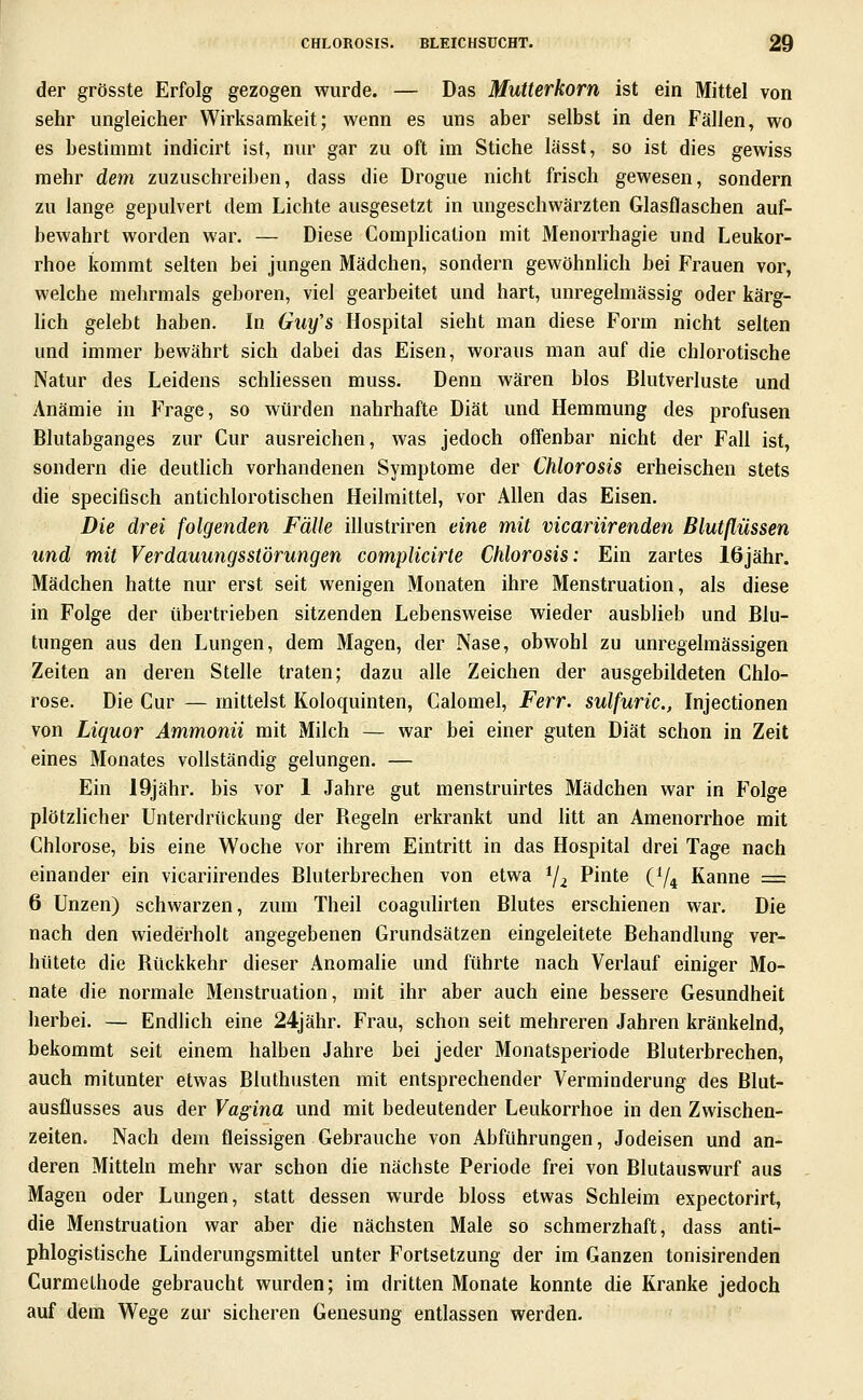 der grösste Erfolg gezogen wurde. — Das Mutterkorn ist ein Mittel von sehr ungleicher Wirksamkeit; wenn es uns aber selbst in den Fällen, wo es bestimmt indicirt ist, nur gar zu oft im Stiche lässt, so ist dies gewiss mehr dem zuzuschreiben, dass die Drogue nicht frisch gewesen, sondern zu lange gepulvert dem Lichte ausgesetzt in ungeschwärzten Glasflaschen auf- bewahrt worden war, — Diese Complication mit Menorrhagie und Leukor- rhoe kommt selten bei jungen Mädchen, sondern gewöhnhch bei Frauen vor, welche mehrmals geboren, viel gearbeitet und hart, unregelmässig oder kärg- lich gelebt haben. In 6rt*y's Hospital sieht man diese Form nicht selten und immer bewährt sich dabei das Eisen, woraus man auf die chlorotische Natur des Leidens schhessen muss. Denn wären blos Blutverluste und Anämie in Frage, so würden nahrhafte Diät und Hemmung des profusen Blutabganges zur Cur ausreichen, was jedoch offenbar nicht der Fall ist, sondern die deuthch vorhandenen Symptome der Chlorosis erheischen stets die specifisch antichlorotischen Heilmittel, vor Allen das Eisen. Die drei folgenden Fälle illustriren eine mit vicariirenden Blutflüssen und mit Verdauungsstörungen complicirte Chlorosis: Ein zartes 16jähr. Mädchen hatte nur erst seit wenigen Monaten ihre Menstruation, als diese in Folge der übertrieben sitzenden Lebensweise wieder ausblieb und Blu- tungen aus den Lungen, dem Magen, der Nase, obwohl zu unregelmässigen Zeiten an deren Stelle traten; dazu alle Zeichen der ausgebildeten Chlo- rose. Die Cur — mittelst Koloquinten, Calomel, Ferr. sulfuric., Injectionen von Liquor Ammonii mit Milch — war bei einer guten Diät schon in Zeit eines Monates vollständig gelungen. — Ein 19jähr. bis vor 1 Jahre gut menstruirtes Mädchen war in Folge plötzlicher Unterdrückung der Begeln erkrankt und litt an Amenorrhoe mit Chlorose, bis eine Woche vor ihrem Eintritt in das Hospital drei Tage nach einander ein vicariirendes Bluterbrechen von etwa Ya Pinte (Y4 Kanne = 6 Unzen) schwarzen, zum Theil coaguhrten Blutes erschienen war. Die nach den wiederholt angegebenen Grundsätzen eingeleitete Behandlung ver- hütete die Rückkehr dieser Anomalie und führte nach Verlauf einiger Mo- nate die normale Menstruation, mit ihr aber auch eine bessere Gesundheit herbei. — Endlich eine 24jähr. Frau, schon seit mehreren Jahren kränkelnd, bekommt seit einem halben Jahre bei jeder Monatsperiode Bluterbrechen, auch mitunter etwas Bluthusten mit entsprechender Verminderung des Blut- ausflusses aus der Vagina und mit bedeutender Leukorrhoe in den Zwischen- zeiten. Nach dem fleissigen Gebrauche von Abführungen, Jodeisen und an- deren Mitteln mehr war schon die nächste Periode frei von Blutauswurf aus Magen oder Lungen, statt dessen wurde bloss etwas Schleim expectorirt, die Menstruation war aber die nächsten Male so schmerzhaft, dass anti- phlogistische Linderungsmittel unter Fortsetzung der im Ganzen tonisirenden CurmeLhode gebraucht wurden; im dritten Monate konnte die Kranke jedoch auf dem Wege zur sicheren Genesung entlassen werden.