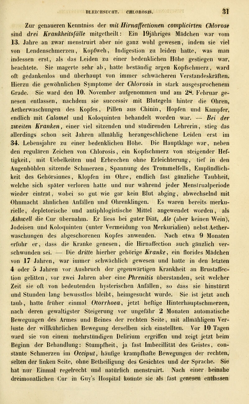 Sf Zur genaueren Kenntniss der mit Hirnaffectionen complicirten Chlorose sind drei Krankheitsfälle mitgetheilt: Ein IQjähriges Mädchen war vom 13. Jahre an zwar menstruirt aber nie ganz wohl gewesen, indem sie viel von Lendenschmerzen, Kopfweh, Indigestion zu leiden hatte, was man indessen erst, als das Leiden zu einer bedenklichen Höhe gestiegen war, beachtete. Sie magerte sehr ab, halte beständig argen Kopfschmerz, ward oft gedankeidos und überhaupt von immer schwächeren Verstandeskräften. Hierzu die gewöhnlichen Symptome der Chlorosis in stark ausgesprochenem Grade. Sie ward den 10. November aufgenommen und am 28. Februar ge- nesen entlassen, nachdem sie successiv mit Blutegeln hinter die Ohren, Aetherwaschungen des Kopfes, Pillen aus Chinin, Hopfen und Kampfer, endlich mit Calomel und Koloquinten behandelt worden war. — Bei der zweiten Kranken, einer viel sitzenden und studirenden Lehrerin, stieg das allerdings schon seit Jahren allmählig herangeschlichene Leiden erst im 34. Lebensjahre zu einer bedenklichen Höhe. Die Hauptklage war, neben den regulären Zeichen von Chlorosis, ein Kopfschmerz von steigender Hef- tigkeit, mit Uebelkeiten und Erbrechen ohne Erleichterung, tief in den Augenhöhlen sitzende Schmerzen, Spannung des Trommelfells, Empfindlich- keit des Gehörsinnes, Klopfen im Ohre, endhch fast gänzHche Taubheit, welche sich später verloren hatte und nur während jeder Mensirualperiode wieder eintrat, wobei so gut wie gar kein Blut abging, abwechselnd mit Ohnmacht ähnhchen Anfällen und Ohrenklingen. Es waren bereits merku- rielle, depletorische und antiphlogistische Mittel angewendet worden, als Ashwell die Cur übernahm. Er hess bei guter Diät, Ale (aber keinen Wein), Jodeisen und Koloquinten (unter Vermeidung von Merkuriahen) nebst Aether- waschungen des abgeschorenen Kopfes anwenden. Nach etwa 9 Monaten erfuhr er, dass die Kranke genesen, die Hirnafifection auch gänzlich ver- schwunden sei. — Die dritte hierher gehörige Kranke, ein florides Mädchen von 17 Jahren, war immer schwächlich gewesen und hatte in den letzten 4 oder 5 Jahren vor Ausbruch der gegenwärtigen Krankheit an Brustaflfec- tion gelitten, vor zwei Jahren aber eine Phrenitis überstanden, seit welcher Zeit sie oft von bedeutenden hysterischen Anfällen, so dass sie hinstürzt und Stunden lang bewusstlos bleibt, heimgesucht wurde. Sie ist jetzt auch taub, hatte früher einmal Otorrhoea, jetzt heftige Hinterhauptschmerzen, nach deren gewaltigster Steigerung vor ungefähr 2 Monaten automatische Bewegungen des Armes und Beines der rechten Seite, mit allmähhgem Ver- luste der willkührhchen Bewegung derselben sich einstellten. Vor 10 Tagen ward sie von einem mehrstündigen Delirium ergriffen und zeigt jetzt beim Beginn der Behandlung: Stumpfheit, ja fast Imbecillität des Geistes, con- stante Schmerzen im Occiput, häufige krampfhafte Bewegungen der rechten, selten der hnken Seite, ohne Betheiligung des Gesichtes und der Sprache. Sie hat nur Einmal regelrecht und natürlich menstruirt. Nach einer beinahe dreimonatlichen Cur in Guy's Hospital konnte sie als fast genesen entlassen
