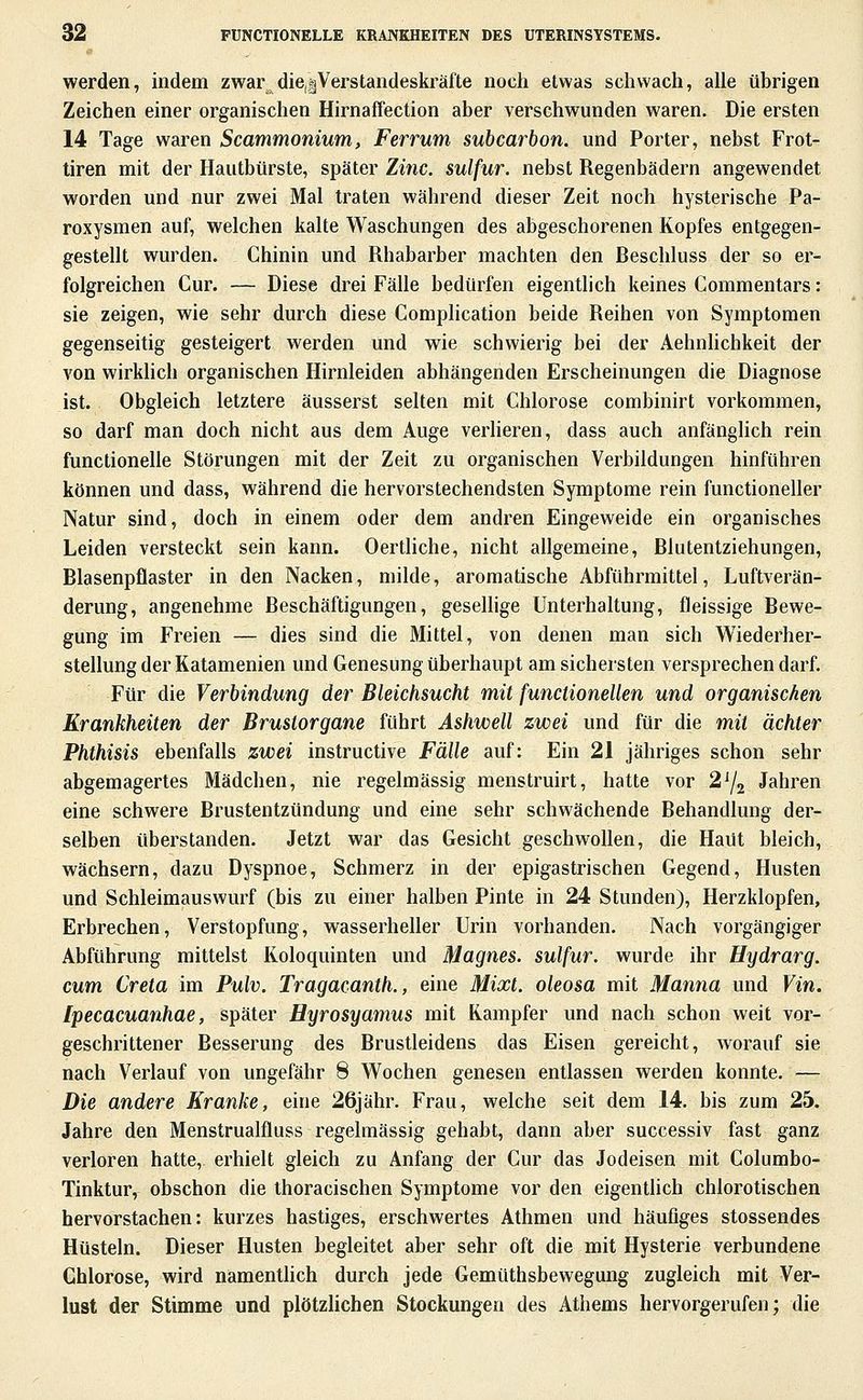 werden, indem zwar die,|Verstandeskräfte noch etwas schwach, alle übrigen Zeichen einer organischen Hirnaffection aber verschwunden waren. Die ersten 14 Tage waren Scammonium, Ferrum subcarbon. und Porter, nebst Frot- tiren mit der Hautbürste, später Zi7ic. sulfur. nebst Regenbädern angewendet worden und nur zwei Mal traten während dieser Zeit noch hysterische Pa- roxysmen auf, welchen kalte Waschungen des abgeschorenen Kopfes entgegen- gestellt wurden. Chinin und Rhabarber machten den Beschluss der so er- folgreichen Cur. — Diese drei Fälle bedürfen eigentlich keines Commentars: sie zeigen, wie sehr durch diese Complication beide Reihen von Symptomen gegenseitig gesteigert werden und wie schwierig bei der Aehnlichkeit der von wirkHch organischen Hirnleiden abhängenden Erscheinungen die Diagnose ist. Obgleich letztere äusserst selten mit Chlorose combinirt vorkommen, so darf man doch nicht aus dem Auge verheren, dass auch anfänglich rein functionelle Störungen mit der Zeit zu organischen Verbildungen hinführen können und dass, während die hervorstechendsten Symptome rein functioneller Natur sind, doch in einem oder dem andren Eingeweide ein organisches Leiden versteckt sein kann. Oertliche, nicht allgemeine, Blutentziehungen, Blasenpflaster in den Nacken, milde, aromatische Abführmittel, Luftverän- derung, angenehme Beschäftigungen, gesellige Unterhaltung, fleissige Bewe- gung im Freien — dies sind die Mittel, von denen man sich Wiederher- stellung der Katamenien und Genesung überhaupt am sichersten versprechen darf. Für die Verbindung der Bleichsucht mit functioneUen und organischen Krankheiten der Brustorgane führt Ashwell zwei und für die mit ächter Phthisis ebenfalls zwei instructive Fälle auf: Ein 21 jähriges schon sehr abgemagertes Mädchen, nie regelmässig menstruirt, hatte vor 2^2 Jahren eine schwere Brustentzündung und eine sehr schwächende Behandlung der- selben überstanden. Jetzt war das Gesicht geschwollen, die Haut bleich, wächsern, dazu Dyspnoe, Schmerz in der epigastrischen Gegend, Husten und Schleimauswurf (bis zu einer halben Pinte in 24 Stunden), Herzklopfen, Erbrechen, Verstopfung, wasserheller Urin vorhanden. Nach vorgängiger Abführung mittelst Koloquinten und Magnes. sulfur. wurde ihr Hydrarg. cum Creta im Pulv. Tragacanth., eine Mixt, oleosa mit Manna und Vin. [pecacuanhae, später Hyrosyamus mit Kampfer und nach schon weit vor- geschrittener Besserung des Brustleidens das Eisen gereicht, worauf sie nach Verlauf von ungefähr 8 Wochen genesen entlassen werden konnte. — Die andere Kranke, eine 26jähr. Frau, welche seit dem 14, bis zum 25. Jahre den Menstrualfluss regelmässig gehabt, dann aber successiv fast ganz verloren hatte, erhielt gleich zu Anfang der Cur das Jodeisen mit Columbo- Tinktur, obschon die Ihoracischen Symptome vor den eigentlich chlorotischen hervorstachen: kurzes hastiges, erschwertes Athmen und häufiges stossendes Hüsteln. Dieser Husten begleitet aber sehr oft die mit Hysterie verbundene Chlorose, wird namentlich durch jede Gemüthsbewegung zugleich mit Ver- lust der Stimme und plötzlichen Stockungen des Athems hervorgerufen; die