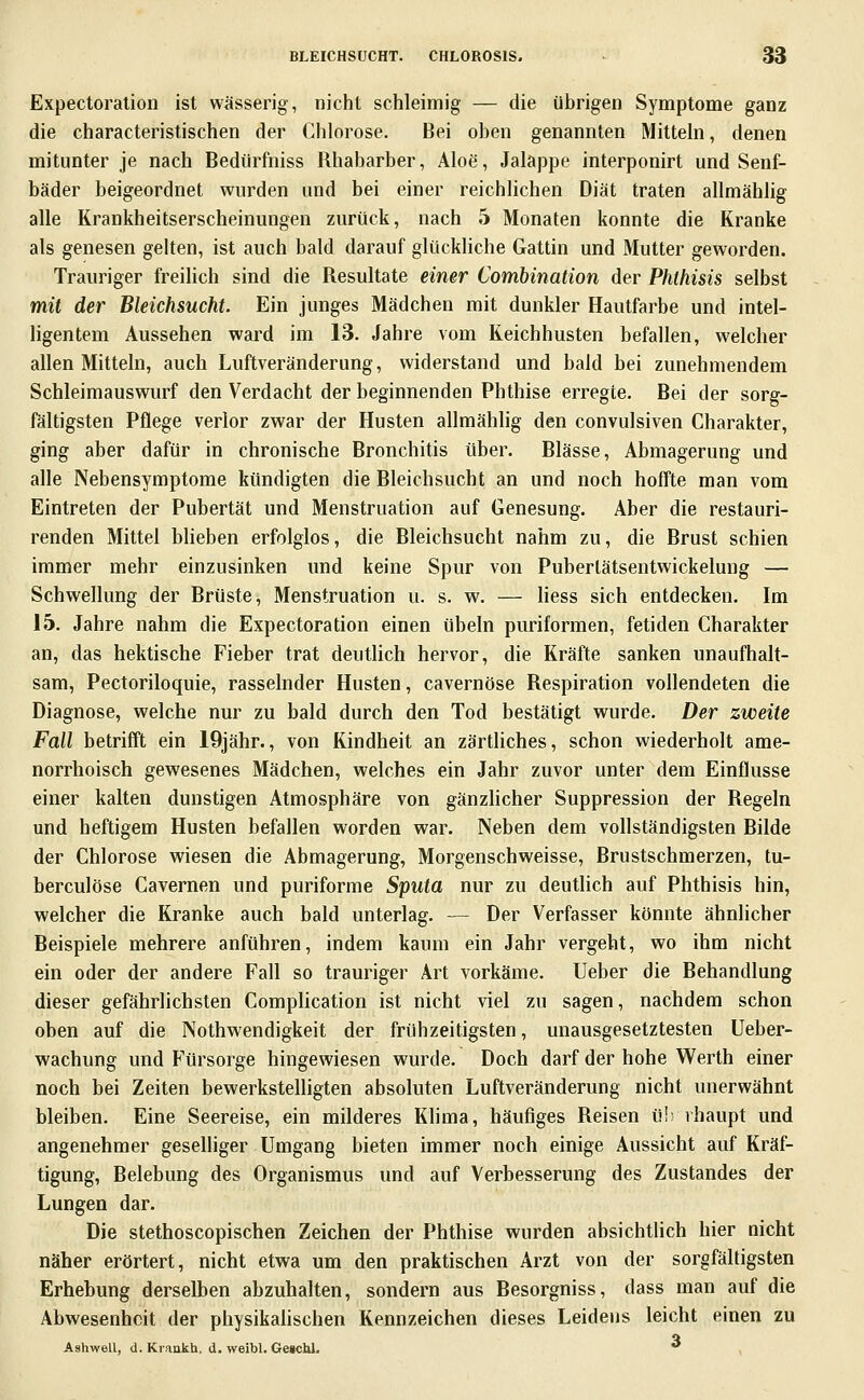 Expectoration ist wässerig, nicht schleimig — die übrigen Symptome ganz die characteristischen der Chlorose. Bei oben genannten Mitteln, denen mitunter je nach Bediirfniss Rhabarber, Aloe, Jalappe interponirt und Senf- bäder beigeordnet wurden und bei einer reichlichen Diät traten allmählig alle Krankheitserscheinungen zurück, nach 5 Monaten konnte die Kranke als genesen gelten, ist auch bald darauf glückhche Gattin und Mutter geworden. Trauriger freilich sind die Resultate einer Combination der Phlhisis selbst mit der Bleichsucht. Ein junges Mädchen mit dunkler Hautfarbe und intel- ligentem Aussehen ward im 13. Jahre vom Keichhusten befallen, welcher allen Mitteln, aucb Luftveränderung, widerstand und bald bei zunehmendem Schleimauswurf den Verdacht der beginnenden Phthise erregte. Bei der sorg- fältigsten Pflege verlor zwar der Husten allmählig den convulsiven Charakter, ging aber dafür in chronische Bronchitis über. Blässe, Abmagerung und alle Nebensymptome kündigten die Bleichsucht an und noch hoffte man vom Eintreten der Pubertät und Menstruation auf Genesung. Aber die restauri- renden Mittel blieben erfolglos, die Bleichsucht nahm zu, die Brust schien immer mehr einzusinken und keine Spur von Puberlätsentwickelung — Schwellung der Brüste, Menstruation u. s. w. — Hess sich entdecken. Im 15. Jahre nahm die Expectoration einen übeln puriformen, fetiden Charakter an, das hektische Fieber trat deutlich hervor, die Kräfte sanken unaufhalt- sam, Pectoriloquie, rasselnder Husten, cavernöse Respiration vollendeten die Diagnose, welche nur zu bald durch den Tod bestätigt wurde. Der zweite Fall betrifft ein 19jähr., von Kindheit an zärtliches, schon wiederholt ame- norrhoisch gewesenes Mädchen, welches ein Jahr zuvor unter dem Einflüsse einer kalten dunstigen Atmosphäre von gänzUcher Suppression der Regeln und heftigem Husten befallen worden war. Neben dem vollständigsten Bilde der Chlorose wiesen die Abmagerung, Morgenschweisse, Brustschmerzen, tu- berculöse Cavernen und puriforme Sputa nur zu deuthch auf Phthisis hin, welcher die Kranke auch bald unterlag. — Der Verfasser könnte ähnlicher Beispiele mehrere anführen, indem kaum ein Jahr vergeht, wo ihm nicht ein oder der andere Fall so trauriger Art vorkäme. Ueber die Behandlung dieser gefährlichsten Complication ist nicht viel zu sagen, nachdem schon oben auf die Nothwendigkeit der frühzeitigsten, unausgesetztesten Ueber- wachung und Fürsorge hingewiesen wurde. Doch darf der hohe Werth einer noch bei Zeiten bewerkstelligten absoluten Luftveränderung nicht unerwähnt bleiben. Eine Seereise, ein milderes Klima, häufiges Reisen ü!; vhaupt und angenehmer geselliger Umgang bieten immer noch einige Aussicht auf Kräf- tigung, Belebung des Organismus und auf Verbesserung des Zustandes der Lungen dar. Die stethoscopischen Zeichen der Phthise wurden absichtlich hier nicht näher erörtert, nicht etwa um den praktischen Arzt von der sorgfältigsten Erhebung derselben abzuhalten, sondern aus Besorgniss, dass man auf die Abwesenheit der physikahschen Kennzeichen dieses Leidens leicht einen zu q Ashwell, d. Kraukh. d. weibl. Getchl. 