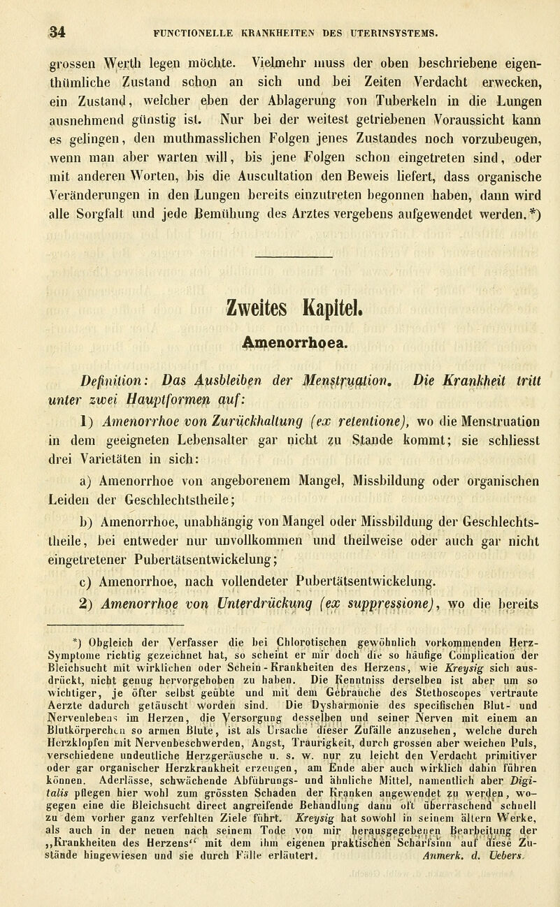 grossen Werth legen möchte. Vielmehr muss der oben beschriebene eigen- thümliche Zustand schon an sich und bei Zeiten Verdacht erwecken, ein Zustand, welcher ehen der Ablagerung von Tuberkeln in die Lungen ausnehmend günstig ist. Nur bei der weitest getriebenen Voraussicht kann es gelingen, den muthmassUchen Folgen jenes Zustandes noch vorzubeugen, wenn man aber warten will, bis jene Folgen schon eingetreten sind, oder mit anderen Worten, bis die Auscultation den Beweis Hefert, dass organische Veränderungen in den Lungen bereits einzutreten begonnen haben, dann wird alle Sorgfalt und jede Bemühung des Arztes vergebens aufgewendet werden.*) Zweites Kapitel. ÜVmenorrhoea. Definition: Das Ausbleiben der Men^tfyißtion, Die Krankheit tritt unter zwei Uauptformeß auf: 1) Amenorrhoe von Zurückhaltung (ex relentione), wo die Menstruation in dem geeigneten LebensaUer gar nicht zu Stande kommt; sie schliesst drei Varietäten in sich: a) Amenorrhoe von angeborenem Mangel, Missbildung oder organischen Leiden der Geschlechtstheile; b) Amenorrhoe, unabhängig von Mangel oder Missbildung der Geschlechts- theile, bei entweder nur unvollkommen und theilweise oder auch gar nicht eingetretener Pubertätsentwickelung; c) Amenorrhoe, nach vollendeter Pubertätsentwickelung. 2) Amenorrhoe von Unterdrückung (eop supprpßione), wo die bereits *) Obgleich der Verfasser die hei Chlorotischen gewöhnlich vorkonimenden Herz- Symptome richtig gezeichnet hat, so scheint er mir doch die so häufige Complication der Bleichsucht mit wirklichen oder Schein-Krankheiten des Herzens, wie Kreysig sich aus- drückt, nicht genug hervorgehoben zu haben. Die Kenntniss derselben ist aber um so wichtiger, je öfter selbst geübte und mit dem Gebraliche des Stetboscopes vertraute Aerzte dadurch getäuscht worden sind. Die Dysharmonie des specifischen Blut- und Nervenlebens im Herzen, die Versorgung desselben und seiner Nerven mit einem an Blutkörperchen so armen Blute, ist als Ursache dieser Zufälle anzusehen, welche durch Herzklopfen mit Nervenbeschwerden, Angst, Traurigkeit, durch grossen aber weichen Puls, verschiedene undeutliche Herzgeräusche «. s. w. nur zu leicht den Verdacht primitiver oder gar organischer Herzkrankheit erzeugen, am finde aber auch wirklich dahin führen können. Aderlässe, schwächende Abführungs- und ähnliche Mittel, namentlich aber Digi- talis pflegen hier wohl zum grössten Schaden der Kranken angewendet zu werden, wo- gegen eine die Bleichsucht direct angreifende Behandlung dann oft überraschend schnell zu dem vorher ganz verfehlten Ziele führt. Kreysig hat sowohl in seinem altern Werke, als auch in der neuen nach seinem Tode von mir herausgegebenen ^earj)eitiing der ,,Krankheiten des Herzens mit dem ihm eigenen praktiscTien Scharfsinn auf diese Zu- stände hingewiesen und sie durch Fälle erläutert. Anmerk. d. üebers.