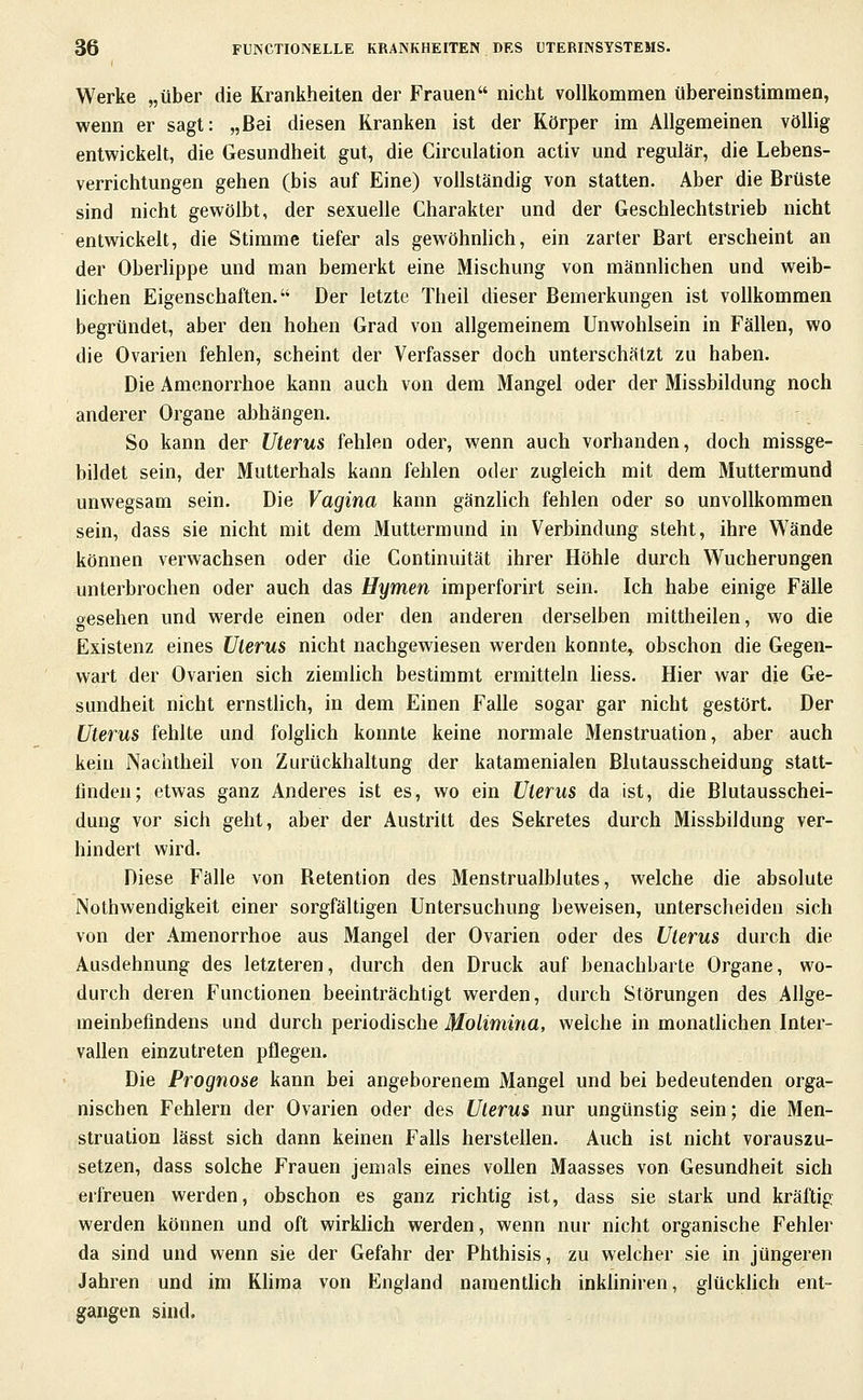 Werke „über die Krankheiten der Frauen nicht vollkommen übereinstimmen, wenn er sagt: „Bei diesen Kranken ist der Körper im Allgemeinen völlig entwickelt, die Gesundheit gut, die Circulation activ und regulär, die Lebens- verrichtungen gehen (bis auf Eine) vollständig von statten. Aber die Brüste sind nicht gewölbt, der sexuelle Charakter und der Geschlechtstrieb nicht entwickelt, die Stimme tiefer als gewöhnhch, ein zarter Bart erscheint an der Oberlippe und man bemerkt eine Mischung von männlichen und weib- hchen Eigenschaften. Der letzte Theil dieser Bemerkungen ist vollkommen begründet, aber den hohen Grad von allgemeinem Unwohlsein in Fällen, wo die Ovarien fehlen, scheint der Verfasser doch unterschätzt zu haben. Die Amenorrhoe kann auch von dem Mangel oder der Missbildung noch anderer Organe abhängen. So kann der Uterus fehlen oder, wenn auch vorhanden, doch missge- bildet sein, der Mutterhals kann fehlen oder zugleich mit dem Muttermund unwegsam sein. Die Vagina kann gänzHch fehlen oder so unvollkommen sein, dass sie nicht mit dem Muttermund in Verbindung steht, ihre Wände können verwachsen oder die Continuität ihrer Höhle durch Wucherungen unterbrochen oder auch das Hymen imperforirt sein. Ich habe einige Fälle oesehen und werde einen oder den anderen derselben mittheilen, wo die Existenz eines Uterus nicht nachgewiesen werden konnte, obschon die Gegen- wart der Ovarien sich ziemlich bestimmt ermitteln liess. Hier war die Ge- sundheit nicht ernsthch, in dem Einen Falle sogar gar nicht gestört. Der Uterus fehlte und folghch konnte keine normale Menstruation, aber auch kein Nachtheil von Zurückhaltung der katamenialen Blutausscheidung statt- finden; etwas ganz Anderes ist es, wo ein Uterus da ist, die Blutausschei- dung vor sich geht, aber der Austritt des Sekretes durch Missbildung ver- hindert wird. Diese Fälle von Retention des Menstrualblutes, welche die absolute Nothwendigkeit einer sorgfältigen Untersuchung beweisen, unterscheiden sich von der Amenorrhoe aus Mangel der Ovarien oder des Uterus durch die Ausdehnung des letzteren, durch den Druck auf benachbarte Organe, wo- durch deren Functionen beeinträchtigt werden, durch Störungen des Allge- meinbefindens und durch periodische Molimina, welche in monatlichen Inter- vallen einzutreten pflegen. Die Prognose kann bei angeborenem Mangel und bei bedeutenden orga- nischen Fehlern der Ovarien oder des Uterus nur ungünstig sein; die Men- struation lässt sich dann keinen Falls herstellen. Auch ist nicht vorauszu- setzen, dass solche Frauen jemals eines vollen Maasses von Gesundheit sich erfreuen werden, obschon es ganz richtig ist, dass sie stark und kräftig werden können und oft wirkhch werden, wenn nur nicht organische Fehler da sind und wenn sie der Gefahr der Phthisis, zu welcher sie in jüngeren Jahren und im Khma von England naraenthch inkhniren, glückUch ent- gangen sind.