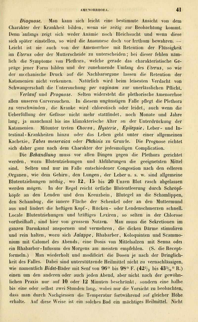 Diagnose. Man kann sich leicht eine bestimmte Ansicht von dem Charakter der Krankheit bilden, wenn sie zeitig zur Beobachtung kommt. Denn anfangs zeigt sich weder Anämie noch Bleichsucht und wenn diese sich später einstellen, so wird die Anamnese doch vor Irrthum bewahren. — Leicht ist sie auch von der Amenorrhoe mit Betention der Flüssigkeit im Uterus oder der Mutterscheide zu unterscheiden; bei dieser fehlen näm- lich die Symptome von Plethora, welche gerade das charakteristische Ge- präge jener Form bilden und der zunehmende Umfang des Uterus, so wie der mtchanische Druck auf die Nachbarorgane lassen die Retention der Katamenien nicht verkennen. Natürlich wird beim leisesten Verdacht von Schwangerschaft die Untersuchung per vaginam zur unerlässlichen Pflicht. Verlauf und Prognose. Selten widersteht die plethorische Amenorrhoe allen unseren Curversuchen. In diesem ungünstigen Falle pflegt die Plethora zu verschwinden, die Kranke wird chlorotisch oder leidet, auch wenn die Ueberfüllung der Gefässe nicht mehr stattfindet, noch Monate und Jahre lang, ja manchmal bis ins khmakterische Alter an der Unterdrückung der Katamenien. Mitunter treten Chorea, Hysterie, Epilepsie, Leber- und In- testinal-Krankheiten hinzu oder das Leben geht unter einer allgemeinen Kachexie, Tabes meseraica oder Phthisis zu Grunde. Die Prognose richtet sich daher ganz nach dem Cha^:'akter der jedesmahgen Complication. Die Behandlung muss vor allen Dingen gegen die Plethora gerichtet werden, wozu Blutentziehungen und Abführungen die geeignetsten Mittel sind. Selten und nur im Falle entschiedener Congestion nach den edleren Organen, wie dem Gehirn, den Lungen, der Leber u. s. w. sind allgemeine Blutentziehungen nöthig, wo 12, 15 bis 20 Unzen Blut rasch abgelassen werden mögen. In der Regel reicht örtliche Blutentleerung durch Schröpf- köpfe an den Lenden und dem Kreuzbein, Blutegel an die Schamlippen, den Schambug, die innere Fläche der Schenkel oder an den Muttermund aus und hndert die heftigen Kopf-, Rücken- oder Lendenschmerzen schnell. Locale Blutentziehungen und kräftiges Laxiren, so selten in der Chlorose vortheilhaft, sind hier von grossem Nutzen. Man muss die Sekretionen im ganzen Darmkanal anspornen und vermehren, die dicken Därme stimuliren und rein halten, wozu sich Jalappe, Rhabarber, Koloquinten und Scammo- nium mit Calomel des Abends, eine Dosis von Mittelsalzen mit Senna odei ein Rhabarber-Infusum des Morgens am meisten empfehlen. (S. die Recept- formeln.) Man wiederholt und modificirt die Dosen je nach der Dringhch- keit des Falles. Dabei sind unterstützende Heilmittel nicht zu vernachlässigen, wie namentüch Bidet-Bäder mit Senf von 96« bis 98'^ F. (422/3 bis 43% 0 R.) einen um den anderen oder auch jeden Abend, aber nicht nach der gewöhn- hchen Praxis nur auf 10 oder 12 Minuten beschränkt, sondern eine halbe bis eine oder selbst zwei Stunden lang, wobei nur die Vorsicht zu beobachten, dass man durch Nachgiessen die Temperatur fortwährend auf gleicher Höhe erhalte. Auf diese Weise ist ein solches Bad ein mächtiges Heilmittel. Nicht