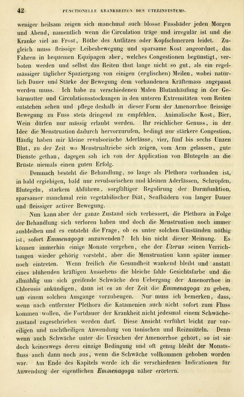 weniger heilsam zeigen sich manchmal auch blosse Fussbäder jeden Morgen und Abend, namentlich wenn die Circulation träge und irregulär ist und die Kranke viel an Frost, Röthe des Antlitzes oder Kopfschmerzen leidet. Zu- gleich muss fleissige Leibesbewegung und sparsame Kost angeordnet, das Fahren in bequemen Equipagen aber, welches Congestionen begünstigt, ver- boten werden und selbst das Reiten thut lange nicht so gut, als ein regel- mässiger täglicher Spaziergang von einigen (englischen) Meilen, wobei natttr- hch Dauer und Stärke der Bewegung dem vorhandenen Kräftemass angepasst werden muss. Ich habe zu verschiedenen Malen Blutanhäufung in der Ge- bärmutter und Circulationsstockungen in den unteren Extremitäten vom Reiten entstehen sehen und pflege deshalb in dieser Form der Amenorrhoe fleissige Bewegung zu Fuss stets dringend zu empfehlen. Animahsche Kost, Bier, Wein dürfen nur massig erlaubt werden. Ihr reichhcher Genuss, in der Idee die Menstruation dadurch hervorzurufen, bedingt nur stärkere Congestion, Häufig haben mir kleine revulsorische Aderlässe, vier, fünf bis sechs Unzen Blut, zu der Zeit wo Menstrualtriebe sich zeigen, vom Arm gelassen, gute Dienste gethan, dagegen sah ich von der AppHcation von Blutegeln an die Brüste niemals einen guten Erfolg. Demnach besteht die Behandlung, so lange als Plethora vorhanden ist, in bald ergiebigen, bald nur revulsorischen und kleinen Aderlässen, Schröpfen, Blutegeln, starkem Abführen, sorgfältiger Regulirung der Darmfunktion, sparsamer manchmal rein vegetabilischer Diät, Senfbädern von langer Dauer und fleissiger activer Bewegung. Nun kann aber der ganze Zustand sich verbessert, die Plethora in Folge der Behandlung sich verloren haben und doch die Menstruation noch immer ausbleiben und es entsteht die Frage, ob es unter solchen Umständen nöthig ist, sofort Emmenagoga anzuwenden? Ich bin nicht dieser Meinung. Es können immerhin einige Monate vergehen, ehe der Uterus seinen Verrich- tungen wieder gehörig vorsteht, aber die Menstruation kann später immer noch eintreten. Wenn freilich die Gesundheit wankend bleibt und anstatt eines nlühenden kräftigen Aussehens die bleiche fahle Gesichtsfarbe und die allmähhg um sich greifende Schwäche den Uebergang der Amenorrhoe in Chlorosis ankündigen, dann ist es an der Zeit die Emmenagoga zu geben, um einem solchen Ausgange vorzubeugen. Nur muss ich bemerken, dass, wenn nach entfernter Plethora die Katamenien auch nicht sofort zum Fluss kommen wollen, die Fortdauer der Krankheit nicht jedesmal einem Schwäche- zustand zugeschrieben werden darf. Diese Ansicht verführt leicht zur vor- eiligen und nachtheihgen Anwendung von tonischen und Reizmitteln. Denn wenn auch Schwäche unter die Ursachen der Amenorrhoe gehört, so ist sie doch keineswegs deren einzige Bedingung und oft genug bleibt der Monats- fluss auch dann noch aus, wenn die Schwäche vollkommen gehoben worden war. Am Ende des Kapitels werde ich die verschiedenen Indicationen für Anwendung der eigentlichen Emmenagoga näher erörtern.