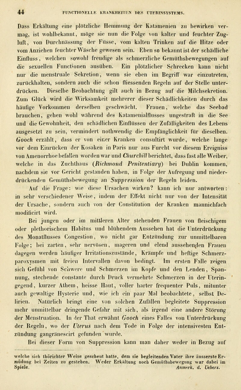 Dass Erkältung eine plötzliche Hemmung der Katamenien zu bewirken ver- mag, ist wohlbekannt, möge sie nun die Folge von kalter und feuchter Zug- luft, von Durchnässung der Füsse, vom kalten Trinken auf die Hitze oder vom Anziehen feuchter Wäsche gewesen sein. Eben so bekannt ist der schädliche Einfluss, welchen sowohl freudige als schmerzhche Gemtithsbewegungen auf die sexuellen Functionen ausüben. Ein plötzhcher Schrecken kann nicht nur die menstruale Sekretion, wenn sie eben im Begriff war einzutreten, zurückhalten, sondern auch die schon fliessenden Regeln auf der Stelle unter- drücken. Dieselbe Beobachtung gilt auch in Bezug auf die Milchsekretion. Zum Glück wird die Wirksamkeit mehrerer dieser Schädlichkeiten durch das häufige Vorkommen derselben geschwächt. Frauen, welche das Seebad brauchen, gehen wohl während des Katamenialflusses ungestraft in die See und die Gewohnheit, den schädlichen Einflüssen der Zufälligkeiten des Lebens ausgesetzt zu sein, vermindert nothwendig die Empfänghchkeit für dieselben. Gooch erzählt, dass er von einer Kranken consultirt wurde, welche lange vor dem Einrücken der Kosaken in Paris nur aus Furcht vor diesem Ereigniss von Amenorrhoe befallen worden war und C/mrc/»?7/berichtet, dass fast alle Weiber, welche in das Zuchthaus (Richmond Penitentiary) bei Dubhn kommen, nachdem sie vor Gericht gestanden haben, in Folge der Aufregung und nieder- drückenden Gemüthsbewegung an Suppression der Regeln leiden. Auf die Frage: wie diese Ursachen wirken? kann ich nur antworten: in sehr verschiedener Weise, indem der Effekt nicht nur von der Intensität der Ursache, sondern auch von der Constitution der Kranken mannichfach modificirt wird. Bei jungen oder im mittleren Alter stehenden Frauen von fleischigem oder plethorischem Habitus und blühendem Aussehen hat die Unterdrückung des Monatflusses Congestion, wo nicht gar Entzündung zur unmittelbaren Folge; bei zarten, sehr nervösen, mageren und elend aussehen^den Frauen dagegen werden häufiger Irritationszustände, Krämpfe und heftige Schmerz- paroxysmen mit freien Intervallen davon bedingt. Im ersten Falle zeigen sich Gefühl von Schwere und Schmerzen im Kopfe und den Lenden, Span- nung, stechende constante durch Druck vermehrte Schmerzen in der Uterin- gegend, kurzer Athem, heisse Haut, voller harter frequenter Puls, mitunter auch gewaltige Hysterie und, wie ich ein paar Mal beobachtete, selbst De- lirien. Natürlich bringt eine von solchen Zufällen begleitete Suppression mehr unmittelbar dringende Gefahr mit sich, als irgend eine andere Störung der Menstruation. In der That erwähnt Gooch eines Falles von Unterdrückung der Regeln, wo der Uterus nach dem Tode in Folge der intensivesten Ent- zündung gangränescirt gefunden wurde. Bei dieser Form von Suppression kann man daher weder in Bezug auf welche sich thörichter Weise gescheut hatte, dem sie begleitenden Vater ihre äusserste Er- müdung bei Zeiten zu gestehen. Weder Erkältung noch Gemüthsbewegung war dabei im Spiele. Anmerk. d. üebers.