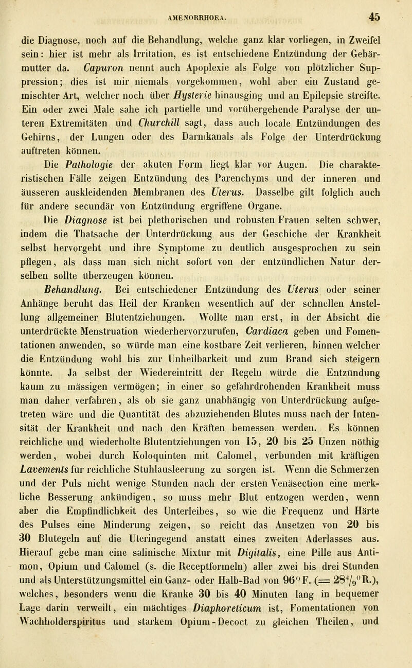 die Diagnose, noch auf die Behandlung, welche ganz klar vorhegen, in Zweifel sein: hier ist mehr als Irritation, es ist entschiedene Entzündung der Gebär- mutter da. Capuron nennt auch Apoplexie als Folge von plötzlicher Sup- pression; dies ist mir niemals vorgekommen, wohl aber ein Zustand ge- mischter Art, welcher noch über Hysterie hinausging und an Epilepsie streifte. Ein oder zwei Male sähe ich partielle und vorübergehende Paralyse der un- teren Extremitäten und Churchill sagt, dass auch locale Entzündungen des Gehirns, der Lungen oder des Darnikanals als Folge der Unterdrückung auftreten können. Die Pathologie der akuten Form liegt klar vor Augen. Die charakte- ristischen Fälle zeigen Entzündung des Parenchyms und der inneren und äusseren auskleidenden Membranen des Uterus. Dasselbe gilt folghch auch für andere secundär von Entzündung ergriffene Organe. Die Diagnose ist bei plethorischen und robusten Frauen selten schwer, indem die Thatsache der Unterdrückung aus der Geschiebe der Krankheit selbst hervorgebt und ihre Symptome zu deutlich ausgesprochen zu sein pflegen, als dass man sich nicht sofort von der entzündhchen Natur der- selben sollte überzeugen können. Behandlung. Bei entschiedener Entzündung des Uterus oder seiner Anhänge beruht das Heil der Kranken wesentlich auf der schnellen Anstel- lung allgemeiner Blutentziehungen. Wollte man erst, in der Absicht die unterdrückte Menstruation wiederhervorzurufen, Cardiaca geben und Fomen- tationen anwenden, so würde man eine kostbare Zeit verheren, binnen welcher die Entzündung wohl bis zur Unheilbarkeit und zum Brand sich steigern könnte. Ja selbst der Wiedereintritt der Regeln würde die Entzündung kaum zu massigen vermögen; in einer so gefahrdrohenden Krankheit muss man daher verfahren, als ob sie ganz unabhängig von Unterdrückung aufge- treten wäre und die Quantität des abzuziehenden Blutes muss nach der Inten- sität der Krankheit und nach den Kräften bemessen werden. Es können reichhche und wiederholte Blutentziehungen von 15, 20 bis 25 Unzen nöthig werden, wobei durch Koloquinten mit Calomel, verbunden mit kräftigen Lavements für reichhche Stuhlausleerung zu sorgen ist. Wenn die Schmerzen und der Puls nicht wenige Stunden nach der ersten Venäsection eine merk- hche Besserung ankündigen, so muss mehr Blut entzogen werden, wenn aber die Empfindhchkeit des Unterleibes, so wie die Frequenz und Härte des Pulses eine Minderung zeigen, so reicht das Ansetzen von 20 bis 30 Blutegeln auf die Uteringegend anstatt eines zweiten Aderlasses aus. Hierauf gebe man eine salinische Mixtur mit Digitalis, eine Pille aus Anti- mon, Opium und Calomel (s. die Receptformeln) aller zwei bis drei Stunden und als Unterstützungsmittel ein Ganz- oder Halb-Bad von 96''F. (= 28'*/9R.), welches, besonders wenn die Kranke 30 bis 40 Minuten lang in bequemer Lage darin verweilt, ein mächtiges Diaphoreticum ist, Fomentationen von Wachholderspiiitus und starkem Opium-Decoct zu gleichen Theilen, und