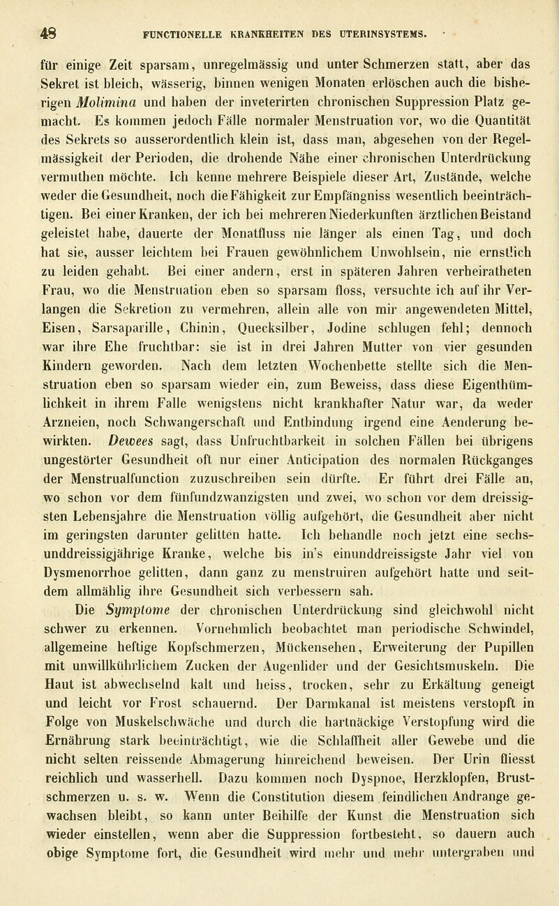 für einige Zeit sparsam, unregelraässig und unter Schmerzen statt, aber das Sekret ist bleich, wässerig, binnen wenigen Monaten erlöschen auch die bishe- rigen Molimina und haben der inveterirten chronischen Suppression Platz ge- macht. Es kommen jedoch Fälle normaler Menstruation vor, wo die Quantität des Sekrets so ausserordentlich klein ist, dass man, abgesehen von der Regel- mässigkeit der Perioden, die drohende Nähe einer chronischen Unterdrückung vermuthen möchte. Ich kenne mehrere Beispiele dieser Art, Zustände, welche weder die Gesundheit, noch die Fähigkeit zurEmpfängniss wesentlich beeinträch- tigen. Bei einer Kranken, der ich bei mehreren Niederkünften ärztlichen Beistand geleistet habe, dauerte der Monatfluss nie länger als einen Tag, und doch hat sie, ausser leichtem bei Frauen gewöhnlichem Unwohlsein, nie ernstlich zu leiden gehabt. Bei einer andern, erst in späteren Jahren verheiratheten Frau, wo die Menstruation eben so sparsam floss, versuchte ich auf ihr Ver- langen die Sekretion zu vermehren, allein alle von mir angewendeten Mittel, Eisen, Sarsaparille, Chinin, Quecksilber, Jodine schlugen fehl; dennoch war ihre Ehe fruchtbar: sie ist in drei Jahren Mutter von vier gesunden Rindern geworden. Nach dem letzten Wochenbette stellte sich die Men- struation eben so sparsam wieder ein, zum Beweiss, dass diese Eigenthüm- lichkeit in ihrem Falle wenigstens nicht krankhafter Natur war, da weder Arzneien, noch Schwangerschaft und Entbindung irgend eine Aenderung be- wirkten. Dewees sagt, dass Unfruchtbarkeit in solchen Fällen bei übrigens ungestörter Gesundheit oft nur einer Anticipation des normalen Rückganges der Menstrualfunction zuzuschreiben sein dürfte. Er führt drei Fälle an, wo schon vor dem fünfundzwanzigsten und zwei, wo schon vor dem dreissig- sten Lebensjahre die Menstruation völlig aufgehört, die Gesundheit aber nicht im geringsten darunter gelitten hatte. Ich behandle noch jetzt eine sechs- unddreissigjährige Kranke, welche bis in's einunddreissigste Jahr viel von Dysmenorrhoe gelitten, dann ganz zu menstruiren aufgehört hatte und seit- dem allmähhg ihre Gesundheit sich verbessern sah. Die Symptome der chronischen Unterdrückung sind gleichwohl nicht schwer zu erkennen. Vornehmlich beobachtet man periodische Schwindel, allgemeine heftige Kopfschmerzen, Mückensehen, Erweiterung der Pupillen mit unwillkühriichem Zucken der Augenlider und der Gesichtsmuskeln. Die Haut ist abwechselnd kalt und heiss, trocken, sehr zu Erkältung geneigt und leicht vor Frost schauernd. Der Darmkanal ist meistens verstopft in Folge von Muskelschwäche und durch die hartnäckige Verstopfung wird die Ernährung stark beeinträchtigt, wie die Schlaffheit aller Gewebe und die nicht selten reissende Abmagerung hinreichend beweisen. Der Urin fliesst reichhch und wasserhell. Dazu kommen noch Dyspnoe, Herzklopfen, Brust- schmerzen u. s. w. Wenn die Constitution diesem feindlichen Andränge ge- wachsen bleibt, so kann unter Beihilfe der Kunst die Menstruation sich wieder einstellen, wenn aber die Suppression fortbesteht, so dauern auch obige Symptome fort, die Gesundheit wird mehr und mehr untergraben und