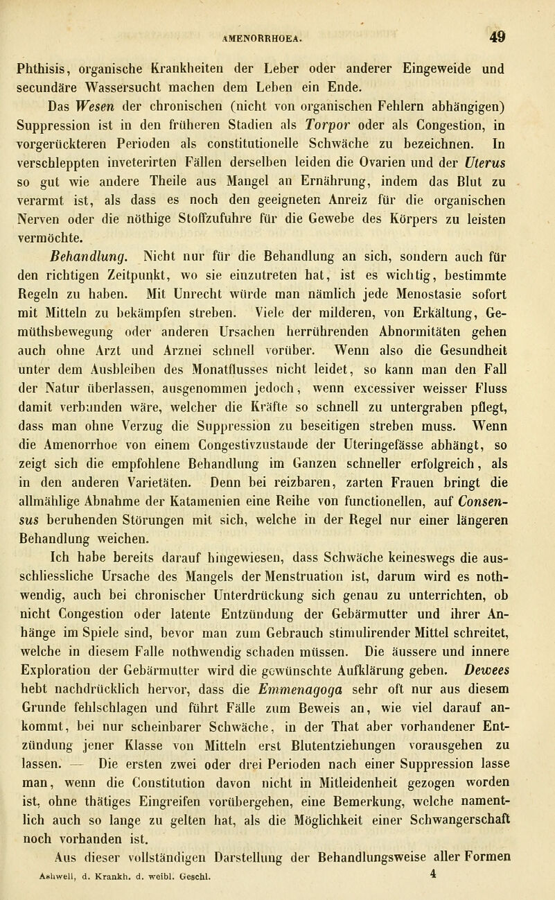 Phthisis, organische Krankheiten der Leber oder anderer Eingeweide und secundäre Wassersucht machen dem Leben ein Ende, Das Wesen der chronischen (nicht von organischen Fehlern abhängigen) Suppression ist in den früheren Stadien als Torpor oder als Congestion, in vorgerückteren Perioden als constitutionelle Schwäche zu bezeichnen. In verschleppten inveterirten Fällen derselben leiden die Ovarien und der Uterus so gut wie andere Theile aus Mangel an Ernährung, indem das Blut zu verarmt ist, als dass es noch den geeigneten Anreiz für die organischen Nerven oder die nöthige Stoffzufuhre für die Gewebe des Körpers zu leisten vermöchte. Behandlung. Nicht nur für die Behandlung an sich, sondern auch für den richtigen Zeitpunkt, wo sie einzutreten hat, ist es wichtig, bestimmte Begeln zu haben. Mit Unrecht würde man nämlich jede Menostasie sofort mit Mitteln zu bekämpfen streben. Viele der milderen, von Erkältung, Ge- müthsbewegung oder anderen Ursachen herrührenden Abnormitäten gehen auch ohne Arzt und Arznei schnell vorüber. Wenn also die Gesundheit unter dem Ausbleiben des Monatflusses nicht leidet, so kann man den Fall der Natur überlassen, ausgenommen jedoch^ wenn excessiver weisser Fluss damit verbunden wäre, welcher die Kräfte so schnell zu untergraben pflegt, dass man ohne Verzug die Suppression zu beseitigen streben muss. Wenn die Amenorrhoe von einem Congestivzustande der Uteringefässe abhängt, so zeigt sich die empfohlene Behandlung im Ganzen schneller erfolgreich, als in den anderen Varietäten. Denn bei reizbaren, zarten Frauen bringt die allmähhge Abnahme der Katamenien eine Reihe von functionellen, auf Consen- sus beruhenden Störungen mit sich, welche in der Regel nur einer längeren Behandlung weichen. Ich habe bereits darauf hingewiesen, dass Schwäche keineswegs die aus- schliessliche Ursache des Mangels der Menstruation ist, darum wird es noth- wendig, auch bei chronischer Unterdrückung sich genau zu unterrichten, ob nicht Congestion oder latente Entzündung der Gebärmutter und ihrer An- hänge im Spiele sind, bevor man zum Gebrauch stimulirender Mittel schreitet, welche in diesem Falle nothwendig schaden müssen. Die äussere und innere Exploration der Gebärmutter wird die gewünschte Aufklärung geben. Dewees hebt nachdrücklich hervor, dass die Emmenagoga sehr oft nur aus diesem Grunde fehlschlagen und führt Fälle zum Beweis an, wie viel darauf an- kommt, bei nur scheinbarer Schwäche, in der That aber vorhandener Ent- zündung jener Klasse von Mitteln erst Blutentziehungen vorausgehen zu lassen. — Die ersten zwei oder drei Perioden nach einer Suppression lasse man, wenn die Constitution davon nicht in Mitleidenheit gezogen worden ist, ohne thätiges Eingreifen vorübergehen, eine Bemerkung, welche nament- lich auch so lange zu gelten hat, als die Möghchkeit einer Schwangerschaft noch vorhanden ist. Aus dieser vollständigen Darstellung der Behandlungsweise aller Formen Ashwell, d. Krankh. d. weibl. Geschl. »
