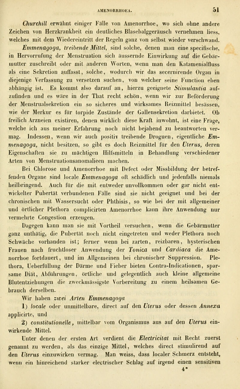 Churchill erwähnt einiger Fälle von Amenorrhoe, wo sich ohne andere Zeichen von Herzkrankheit ein deuthches Blasebalggeräusch vernehmen liess, welches mit dem Wiedereintritt der Regeln ganz von selbst wieder verschwand. Emmenagoga, treibende Mittel, sind solche, denen man eine specifische, in Hervorrufung der Menstruation sich äussernde Einwirkung auf die Gebär- mutter zuschreibt oder mit anderen Worten, wenn man den KatamenialÜuss als eine Sekretion auffasst, solche, wodurch wir das secernirende Organ in diejenige Verfassung zu versetzen suchen, von welcher seine Function eben abhängig ist. Es kommt also darauf an, hierzu geeignete Stimulantia auf- zufinden und es wäre in der That recht schön, wenn wir zur Beförderung der Menstrualsekretion ein so sicheres und wirksames Reizmittel besässen, wie der Merkur es für torpide Zustände der Gallensekretion darbietet. Ob freihch Arzneien existiren, denen wirkhch diese Kraft inwohnt, ist eine Frage, welche ich aus meiner Erfahrung noch nicht bejahend zu beantworten ver- mag. Indessen, wenn wir auch positiv treibende Droguen, eigentliche £»1- menagoga, nicht besitzen, so gibt es doch Reizmittel für den Uterus, deren Eigenschaften sie zu mächtigen Hilfsmitteln in Behandlung verschiedener Arten von Menstruationsanomalieen machen. Bei Chlorose und Amenorrhoe mit Defect oder Missbildung der betref- fenden Organe sind \oca\e Emmenagoga oft schädhch und jedenfalls niemals beilbringend. Auch für die mit entweder unvollkommen oder gar nicht ent- wickelter Pubertät verbundenen Fälle sind sie nicht geeignet und bei der chronischen mit Wassersucht oder Phthisis, so wie bei der mit allgemeiner und örtlicher Plethora complicirten Amenorrhoe kann ihre Anwendung nur vermehrte Congestion erzeugen. Dagegen kann man sie mit Vortheil versuchen, wenn die Gebärmutter ganz unthätig, die Pubertät noch nicht eingetreten und weder Plethora noch Schwäche vorhanden ist; ferner wenn bei zarten, reizbaren, hysterischen Frauen nach fruchtloser Anwendung der Tonica und Cardiaca die Ame- norrhoe fortdauert, und im Allgemeinen bei chronischer Suppression. Ple- thora, UeberfüUung der Därme und Fieber bieten Contra-Indicationen, spar- same Diät, Abführungen, örtliche und gelegentUch auch kleine allgemeine Blutentziehungen die zweckmässigste Vorbereitung zu einem heilsamen Ge- brauch derselben. Wir haben zwei Arten Emmenagoga 1) locale oder unmittelbare, direct auf den Uterus oder dessen Annexa applicirte, und 2) conslitutionelle, mittelbar vom Organismus aus auf den Uterus ein- wirkende Mittel. Unter denen der ersten Art verdient die Elcctricitat mit Recht zuerst genannt zu werden, als das einzige Mittel, welches direct stimuhrend auf den Uterus einzuwirken vermag. Man weiss, dass localer Schmerz entsteht, wenn ein hinreichend starker electrischer Schlag auf irgend einen sensitiven 4*