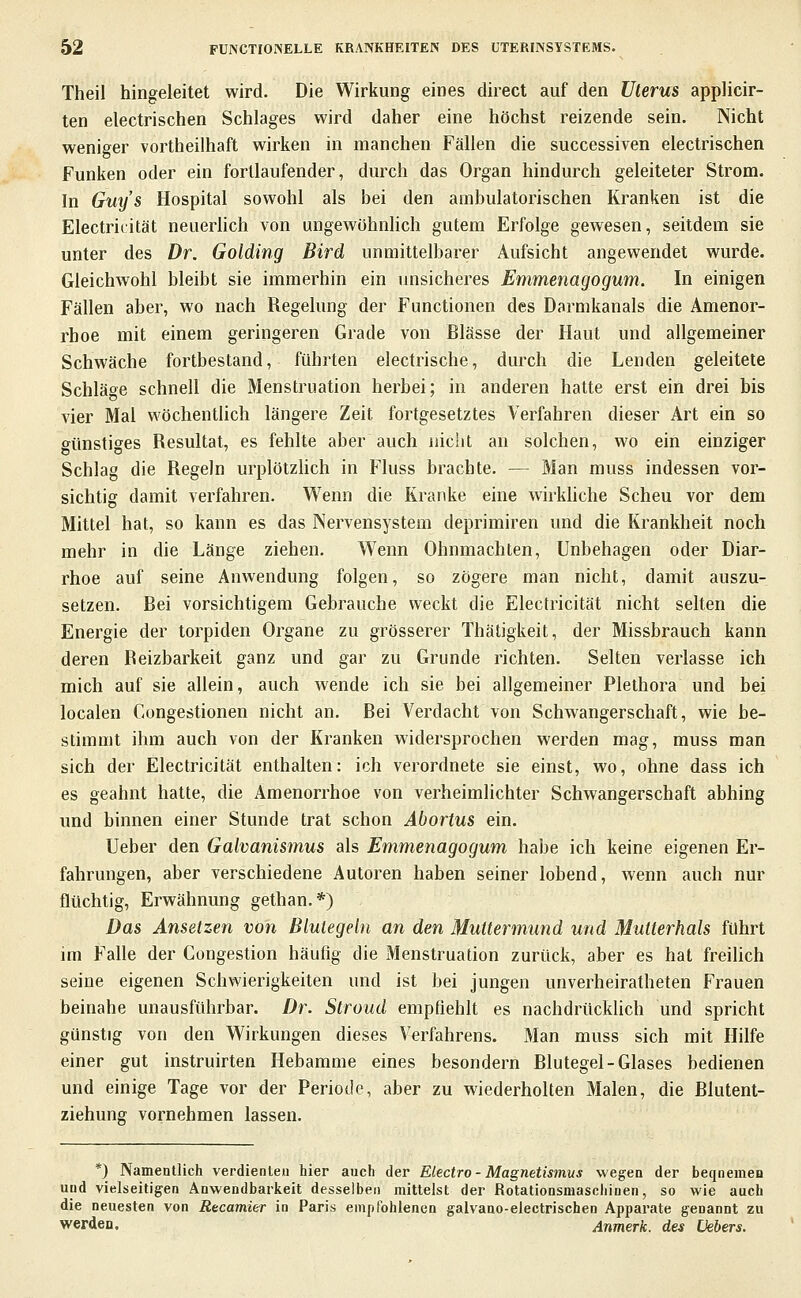 Theil hingeleitet wird. Die Wirkung eines direct auf den Uterus applicir- ten electrischen Schlages wird daher eine höchst reizende sein. Nicht weniger vortheilhaft wirken in manchen Fällen die successiven electrischen Funken oder ein fortlaufender, durch das Organ hindurch geleiteter Strom. In Guys Hospital sowohl als bei den ambulatorischen Kranken ist die Electricität neuerhch von ungewöhnHch gutem Erfolge gewesen, seitdem sie unter des Dr. Golding Bird unmittelbarer Aufsicht angewendet wurde. Gleichwohl bleibt sie immerhin ein unsicheres Emmenagogum. In einigen Fällen aber, wo nach Regelung der Functionen des Darmkanals die Amenor- rhoe mit einem geringeren Grade von Blässe der Haut und allgemeiner Schwäche fortbestand, führten electrische, durch die Lenden geleitete Schläo^e schnell die Menstruation herbei; in anderen hatte erst ein drei bis vier Mal wöchentlich längere Zeit fortgesetztes Verfahren dieser Art ein so günstiges Resultat, es fehlte aber auch nicht an solchen, wo ein einziger Schlag die Regeln urplötzHch in Fluss brachte. — Man muss indessen vor- sichtig damit verfahren. Wenn die Kranke eine wirkliche Scheu vor dem Mittel hat, so kann es das Nervensystem deprimiren und die Krankheit noch mehr in die Länge ziehen. Wenn Ohnmächten, Unbehagen oder Diar- rhoe auf seine Anwendung folgen, so zögere man nicht, damit auszu- setzen. Bei vorsichtigem Gebrauche weckt die Electricität nicht selten die Energie der torpiden Organe zu grösserer Thätigkeit, der Missbrauch kann deren Reizbarkeit ganz und gar zu Grunde richten. Selten verlasse ich mich auf sie allein, auch wende ich sie bei allgemeiner Plethora und bei localen Congestionen nicht an. Bei Verdacht von Schwangerschaft, wie be- stimmt ihm auch von der Kranken widersprochen werden mag, muss man sich der Electricität enthalten: ich verordnete sie einst, wo, ohne dass ich es geahnt hatte, die Amenorrhoe von verheimlichter Schwangerschaft abhing und binnen einer Stunde trat schon Abortus ein. Ueber den Galvanismus als Emmenagogum habe ich keine eigenen Er- fahrungen, aber verschiedene Autoren haben seiner lobend, wenn auch nur flüchtig, Erwähnung gethan.*) Das Ansetzen von Blutegeln an den Muttermund und Mutterhals führt im Falle der Congestion häufig die Menstruation zurück, aber es hat freilich seine eigenen Schwierigkeiten und ist bei jungen unverheiratbeten Frauen beinahe unausführbar. Dr. Stroud empfiehlt es nachdrückUcb und spricht günstig von den Wirkungen dieses Verfahrens. Man muss sich mit Hilfe einer gut instruirten Hebamme eines besondern Blutegel-Glases bedienen und einige Tage vor der Periode, aber zu wiederholten Malen, die Blutent- ziehune vornehmen lassen. *) Namentlich verdienten hier auch der Electro - Magnetismus wegen der beqnemen und vielseitigen Anwendbarkeit desselben mittelst der Rotationsmaschinen, so wie auch die neuesten von Recamier in Paris empfohlenen galvano-electrischen Apparate genannt zu werden, Anmerk. des Vebers.