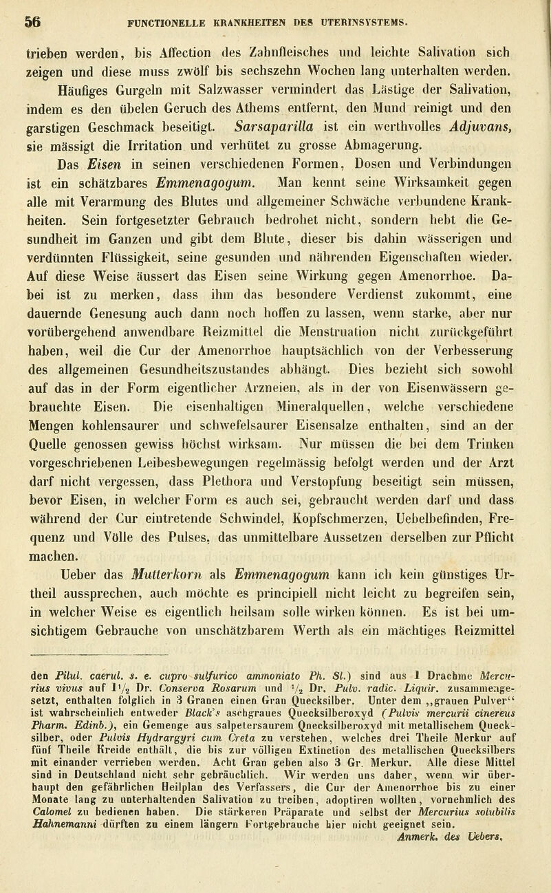 trieben werden, bis Affection des Zahnfleisches und leichte Salivation sich zeigen und diese muss zwölf bis sechszehn Wochen lang unterhalten werden. Häufiges Gurgeln mit Salzwasser vermindert das Lästige der Salivation, indem es den übelen Geruch des Athems entfernt, den Mund reinigt und den garstigen Geschmack beseitigt. Sarsaparilla ist ein werthvoUes Adjuvans, sie mässigt die Irritation und verhütet zu grosse Abmagerung. Das Eisen in seinen verschiedenen Formen, Dosen und Verbindungen ist ein schätzbares Emmenagogum. Man kennt seine Wirksamkeit gegen alle mit Verarmung des Blutes und allgemeiner Schwäche verbundene Krank- heiten. Sein fortgesetzter Gebrauch bedrohet nicht, sondern hebt die Ge- sundheit im Ganzen und gibt dem Blute, dieser bis dahin wässerigen und verdünnten Flüssigkeit, seine gesunden und nährenden Eigenschaften wieder. Auf diese Weise äussert das Eisen seine Wirkung gegen Amenorrhoe. Da- bei ist zu merken, dass ihm das besondere Verdienst zukommt, eine dauernde Genesung auch dann noch hoffen zu lassen, wenn starke, aber nur vorübergehend anwendbare Reizmittel die Menstruation nicht zurückgeführt haben, weil die Cur der Amenorrhoe hauptsächUch von der Verbesserung des allgemeinen Gesundheitszustandes abhängt. Dies bezieht sich sowohl auf das in der Form eigenthcher Arzneien, als in der von Eisenwässern ge- brauchte Eisen. Die eisenhaltigen Mineralquellen, welche verschiedene Mengen kohlensaurer und schwefelsaurer Eisensalze enthalten, sind an der Quelle genossen gewiss höchst wirksam. Nur müssen die bei dem Trinken vorgeschriebenen Leibesbewegungen regelmässig befolgt werden und der Arzt darf nicht vergessen, dass Plethora und Verstopfung beseitigt sein müssen, bevor Eisen, in welcher Form es auch sei, gebraucht werden darf und dass während der Cur eintretende Schwindel, Kopfschmerzen, Uebelbefinden, Fre- quenz und Völle des Pulses, das unmittelbare Aussetzen derselben zur Pflicht machen. Ueber das Mutterkorn als Emmenagogum kann ich kein günstiges Ur- theil aussprechen, auch möchte es principiell nicht leicht zu begreifen sein, in welcher Weise es eigenthch heilsam solle wirken können. Es ist bei um- sichtigem Gebrauche von unschätzbarem Werth als ein mächtiges Reizmittel den PÜul. caerul. s, e. cupro sulfurico ammoniato Ph. Sl.) sind aus 1 Drachme Mercn- rius vivus auf IV2 Dr. Conserva Rosarum und '/a Dr. Pulv. radic. Liquir. zusammenge- setzt, enthalten folglich in 3 Granen einen Gran Quecksilber. Unter dem ,,grauen Pulver ist wahrscheinlich entweder Black's aschgraues Quecksilberoxyd (Pulvis- mercurü cinereus Pharm. Edinb.), ein Gemenge aus salpetersaurem Qnecksilberoxyd mit metallischem Queck- silber, oder Pulvis Hydrargyri cum Greta zu verstehen, welches drei Theile Merkur auf fünf Theile Kreide enthält, die bis zur völligen Extinction des metallischen Quecksilbers mit einander verrieben werden. Acht Gran geben also 3 Gr. Merkur. Alle diese Mittel sind in Deutschland nicht sehr gebräuchlich. Wir werden uns daher, wenn wir über- haupt den gefährlichen Heiiplan des Verfassers, die Cur der Amenorrhoe bis zu einer Monate lang zu unterhaltenden Salivation zu treiben, adoptiren wollten, vornehmlich des Calomel zu bedienen haben. Die stärkeren Präparate und selbst der Mercurius solubilis Hahnemamd dürften zu einem längern Fortgebrauche hier nicht geeignet sein. Anmerk. des Vebers,