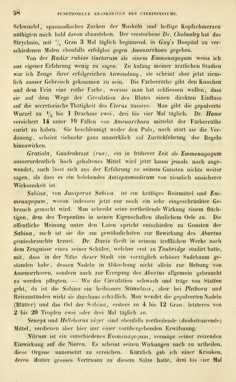Schwindel, spasmodisches Zucken der Muskeln und heftige Kopfschmerzen nöthigten mich bald davon abzustehen. Der verstorbene Dr. Cholmeley hat das Strychnin, mit '/ü Gran 3 Mal täglich beginnend, in Guys Hospital zu ver- schiedenen Malen ebenfalls erfolglos gegen Amenorrhoea gegeben. Von der Radix ruhiae tinctorum als einem Emmenagogum weiss ich aus eigener Erfahrung wenig zu sagen. Zu Anfang meiner ärztUchen Studien war ich Zeuge ihrer erfolgreichen Anwendung, sie scheint aber jetzt ziem- lich ausser Gebrauch gekommen zu sein. Die Färberröthe gibt den Knochen und dem Urin eine rothe Farbe, woraus man hat schliessen wollen, dass sie auf dem Wege der Circulation des Blutes einen direkten Einfluss auf die secretorische Thätigkeit des Uterus äussere. Man gibt die gepulverte Wurzel zu ^/j bis 1 Drachme zwei, drei bis vier Mal täglich. Dr. Home versichert 14 unter 19 Fällen von Amenorrhoea mittelst der Färberröthe curirt zu haben. Sie beschleunigt weder den Puls, noch stört sie die Ver- dauung, scheint vielmehr ganz unmerkhch auf Zurückfiihrung der Regeln hinzuwirken. Gratiola, Gnadenkraut (tue), ein in früherer Zeit ah Emmenagogum ausserordentlich hoch gehaltenes Mittel wird jetzt kaum jemals noch ange- wendet, auch lässt sich aus der Erfahrung zu seinem Gunsten nichts weiter sagen, als dass es ein belebendes Anlispasmodicum von ziemlich unsicherer Wirksamkeit ist. Sahina, von Jwiiperus Sabina, ist ein kräftiges Reizmittel und Em- menagogum, wovon indessen jetzt nur noch ein sehr eingeschränkter Ge- brauch gemacht wird. Man schreibt seine zerfheilende Wirkung einem flüch- tigen, dem des Terpentins in seinen Eigenschaften ähnlichem Oele zu. Die öffentliche Meinung unter den Laien spricht entschieden zu Gunsten der Sahina, auch ist sie die am gewöhnlichsten zur Bewirkung des Aborlus gemissbrauchte Arznei. Dr. Davis theilt in seinem trefflichen Werke nach dem Zeugnisse eines seiner Schüler, welcher erst zu Tonhridge studirt hatte, mit, dass in der Nähe dieser Stadt ein vorzüglich schöner Sadebaum ge- standen habe, dessen Nadeln in Abkochung nicht allein zur Hebung von Amenorrhoeen, sondern auch zur Erregung des Abortus allgemein gebraucht zu werden pflegten. — Wo die Circulation schwach und träge von Statten geht, da ist die Sabina ein heilsames Stimulans, aber bei Plethora und Reizzuständen wirkt sie durchaus schädlich. Man wendet die gepulverten Nadeln (Blätter) und das Oel der Sabina, erstere zu 4 bis 12 Gran, letzteres von 2 bis 20 Tropfen zwei oder drei Mal täglich an. Senega und Heilcborus niger sind ebenfalls zertheilende (deobstruirende) Mittel, verdienen aber hier nur einer vorübergehenden Erwähnung. Nitrum, ist ein entschiedenes Emmenagogum, vermöge seiner reizenden Einwirkung auf die Nieren. Es scheint seinen Wirkungen nach zu urtheilen, diese Organe unzersetzt zu erreichen. Kürzlich gab ich einer Kranken, deren Mutter grosses Vertrauen zu diesem Salze hatte, drei bis vier Mal